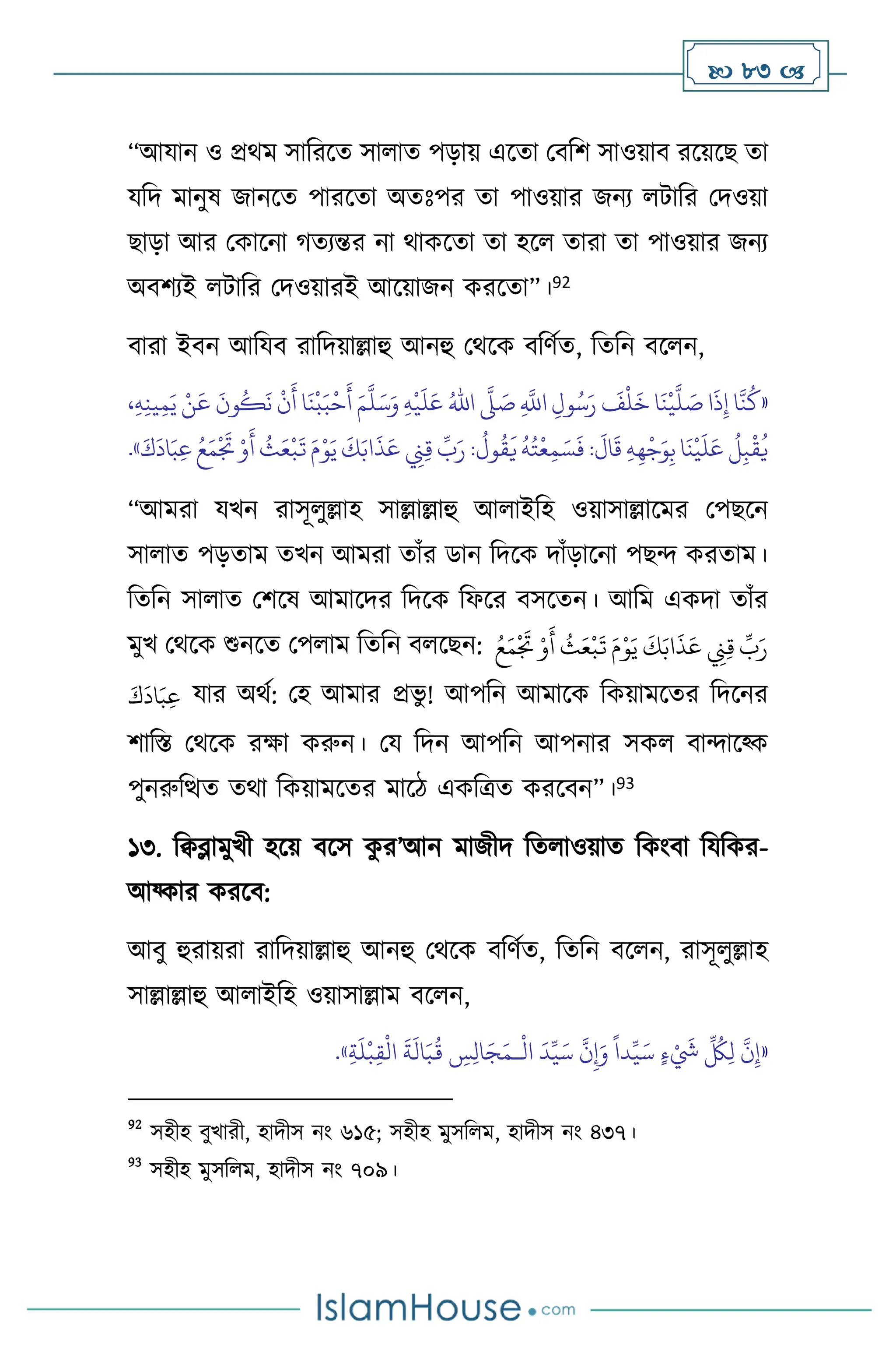  83 
“আযান ও প্রর্ম সাবরসে সা াে পড়ায় এসো মিবি সাওয়াি রসয়সছ ো
যবদ মানুষ জানসে পারসো অেঃপর ো পাওয়ার জনে িাবর মদওয়া
ছাড়া আর মকাসনা র্েেন্তর না র্াকসো ো হস োরা ো পাওয়ার জনে
অিিেই িাবর মদওয়ারই আসয়াজন করসো”।92
িারা ইিন আবযি রাবদয়াল্লাহু আনহু মর্সক িবিথে, বেবন িস ন,
«
ِ
َّ
‫اَّلل‬ ِ‫ول‬ُ‫س‬َ‫ر‬
َ
‫ف‬
ْ
‫ل‬
َ
‫خ‬ ‫ا‬
َ
‫ن‬
ْ
‫ي‬
َّ
‫ل‬ َ
‫ص‬ ‫ا‬
َ
‫ذ‬ِ‫إ‬ ‫ا‬
َّ
‫ن‬
ُ
‫ك‬
َّ
‫ّل‬ َ
‫ص‬
ُ‫اهلل‬
ِ‫ه‬
ْ
‫ي‬
َ
‫ل‬َ‫ع‬
َ‫م‬
َّ
‫ل‬َ‫س‬َ‫و‬
َ
‫ن‬
ْ
‫ب‬َ‫ب‬
ْ
‫ح‬
َ
‫أ‬
،ِ‫ه‬ِ‫ن‬‫ي‬ِ‫م‬َ‫ي‬ ْ‫ن‬
َ
‫ع‬
َ
‫ون‬
ُ
‫ك‬
َ
‫ن‬
ْ
‫ن‬
َ
‫أ‬ ‫ا‬
َ
‫ت‬ َ‫م‬ْ‫و‬َ‫ي‬
َ
‫ك‬َ‫اب‬
َ
‫ذ‬َ‫ع‬ ِ
‫ِن‬ِ‫ق‬
ِّ
‫ب‬َ‫ر‬ :
ُ
‫ول‬
ُ
‫ق‬
َ
‫ي‬
ُ
‫ه‬ُ‫ت‬
ْ
‫ع‬ِ‫م‬ َ‫س‬
َ
‫ف‬ :
َ
‫ال‬
َ
‫ق‬ ِ‫ه‬ِ‫ه‬
ْ
‫ج‬َ‫و‬ِ‫ب‬‫ا‬
َ
‫ن‬
ْ
‫ي‬
َ
‫ل‬َ‫ع‬
ُ
‫ل‬ِ‫ب‬
ْ
‫ق‬
ُ
‫ي‬
َ‫ك‬
َ
‫اد‬َ‫ب‬ِ‫ع‬ ُ‫ع‬َ‫م‬
ْ َ
‫ُت‬ ْ‫و‬
َ
‫أ‬
ُ
‫ث‬َ‫ع‬
ْ
‫ب‬
»
.
“আমরা যখন রাসূ ুল্লাহ সাল্লাল্লাহু আ াইবহ ওয়াসাল্লাসমর মপছসন
সা াে পড়োম েখন আমরা োাঁর ডান বদসক দাাঁড়াসনা পছে করোম।
বেবন সা াে মিসষ আমাসদর বদসক বফসর িসসেন। আবম একদা োাঁর
মুখ মর্সক শুনসে মপ াম বেবন ি সছন: َ‫م‬
ْ َ
‫ُت‬ ْ‫و‬
َ
‫أ‬
ُ
‫ث‬َ‫ع‬
ْ
‫ب‬
َ
‫ت‬ َ‫م‬ْ‫و‬َ‫ي‬
َ
‫ك‬َ‫اب‬
َ
‫ذ‬َ‫ع‬ ِ
‫ِن‬ِ‫ق‬
ِّ
‫ب‬َ‫ر‬
ُ‫ع‬
َ‫ك‬
َ
‫اد‬َ‫ب‬ِ‫ع‬ যার অর্থ: মহ আমার প্রভু ! আপবন আমাসক বকয়ামসের বদসনর
িাবস্ত মর্সক রক্ষা করুন। ময বদন আপবন আপনার সক িাোসকক
পুনরুবিে ের্া বকয়ামসের মাসি একবত্রে করসিন”।93
১৩. বিব্লামুখী হসয় িসস ক
ু র’আন মাজীদ বে াওয়াে বকাংিা বযবকর-
আয্কার করসি:
আিু হুরায়রা রাবদয়াল্লাহু আনহু মর্সক িবিথে, বেবন িস ন, রাসূ ুল্লাহ
সাল্লাল্লাহু আ াইবহ ওয়াসাল্লাম িস ন,
«
ْ َ
‫َش‬
ِّ ُ
‫ُك‬ِ‫ل‬
َّ
‫ن‬ِ‫إ‬
ْ
‫ال‬
َ
‫د‬ِّ‫ي‬َ‫س‬
َّ
‫ن‬ِ‫إ‬َ‫و‬
ً
‫دا‬ِّ‫ي‬َ‫س‬ ٍ‫ء‬
‫ـ‬
ِ‫ة‬
َ
‫ل‬
ْ
‫ب‬ِ‫ق‬
ْ
‫ال‬
َ
‫ة‬
َ
‫ال‬َ‫ب‬
ُ
‫ق‬ ِ
‫س‬ِ‫ل‬‫ا‬َ‫ج‬َ‫م‬
»
.
92
সহীহ িুখারী, হাদীস নাং ৬১৫; সহীহ মুসব ম, হাদীস নাং ৪৩৭।
93
সহীহ মুসব ম, হাদীস নাং ৭০৯।
 