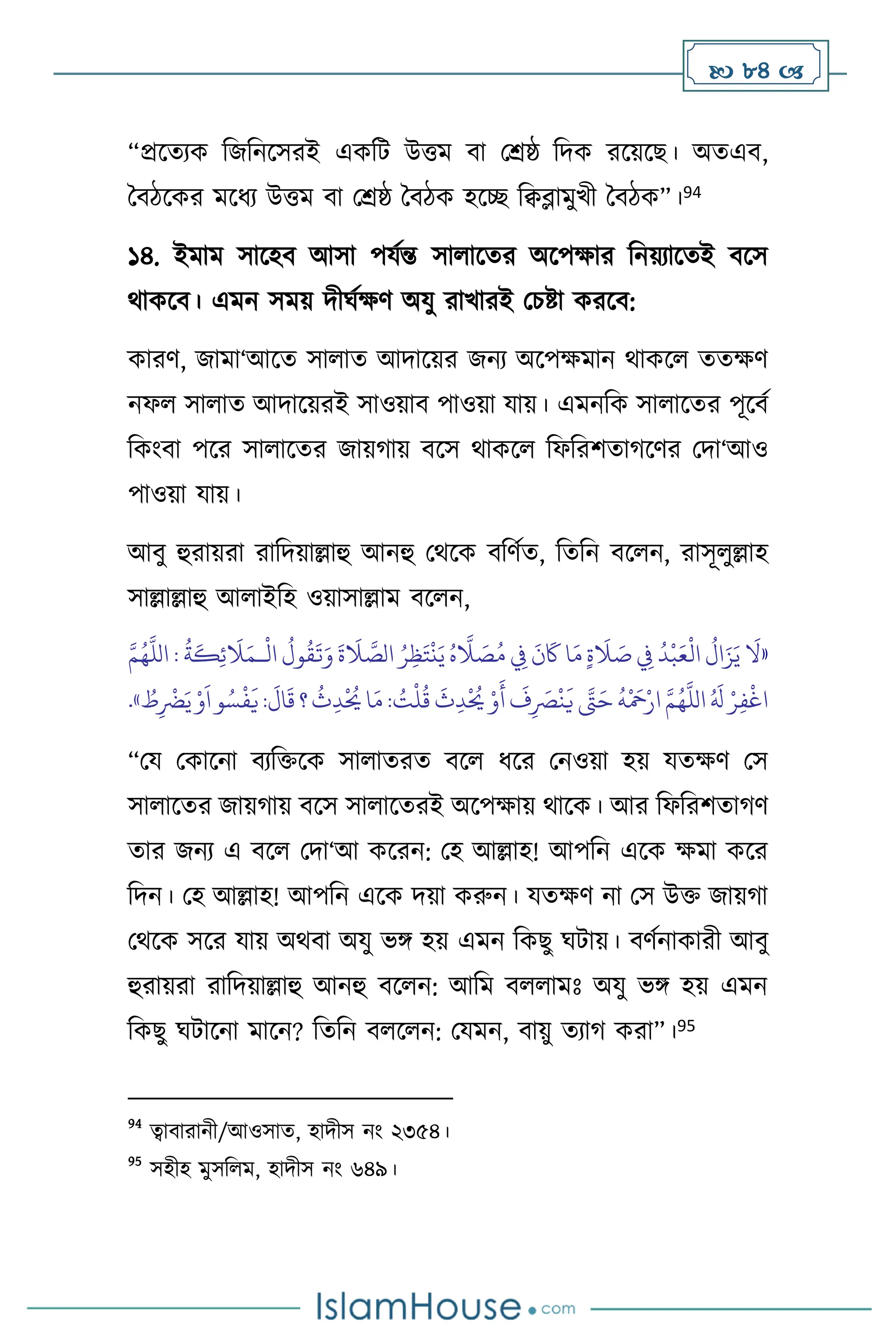  84 
“প্রসেেক বজবনসসরই একবি উত্তম িা মশ্রষ্ঠ বদক রসয়সছ। অেএি,
দিিসকর মসধে উত্তম িা মশ্রষ্ঠ দিিক হসি বিব্লামুখী দিিক”।94
১৪. ইমাম সাসহি আসা পযথন্ত সা াসের অসপক্ষার বনয়োসেই িসস
র্াকসি। এমন সময় দীর্থক্ষি অযু রাখারই মচষ্টা করসি:
কারি, জামা‘আসে সা াে আদাসয়র জনে অসপক্ষমান র্াকস েেক্ষি
নফ সা াে আদাসয়রই সাওয়াি পাওয়া যায়। এমনবক সা াসের পূসিথ
বকাংিা পসর সা াসের জায়র্ায় িসস র্াকস বফবরিোর্সির মদা‘আও
পাওয়া যায়।
আিু হুরায়রা রাবদয়াল্লাহু আনহু মর্সক িবিথে, বেবন িস ন, রাসূ ুল্লাহ
সাল্লাল্লাহু আ াইবহ ওয়াসাল্লাম িস ন,
«
ْ
‫ال‬
ُ
‫ول‬
ُ
‫ق‬
َ
‫ت‬َ‫و‬
َ
‫ة‬
َ
‫ال‬ َّ
‫الص‬ ُ‫ر‬ِ‫ظ‬َ‫ت‬
ْ
‫ن‬َ‫ي‬ ُ‫ه‬
َّ
‫ال‬ َ
‫ص‬ُ‫م‬ ِ
‫ِف‬
َ
‫ن‬
َ
‫َك‬ ‫ا‬َ‫م‬ ٍ‫ة‬
َ
‫ال‬ َ
‫ص‬ ِ
‫ِف‬
ُ
‫د‬
ْ
‫ب‬َ‫ع‬
ْ
‫ال‬
ُ
‫ال‬َ‫ز‬َ‫ي‬
َ
‫ال‬
‫ـ‬
َّ‫م‬ُ‫ه‬
َّ
‫الل‬ :
ُ
‫ة‬
َ
‫ك‬ِ‫ئ‬
َ
‫ال‬َ‫م‬
ْ
‫ل‬
ُ
‫ق‬
َ
‫ث‬ِ‫د‬
ْ ُ
‫َي‬ ْ‫و‬
َ
‫أ‬
َ
‫ف‬ِ
َ
‫ْص‬
ْ
‫ن‬
َ
‫ي‬ َّ
‫َّت‬َ‫ح‬
ُ
‫ه‬
ْ َ
‫مح‬ْ‫ار‬ َّ‫م‬ُ‫ه‬
َّ
‫الل‬ ُ َ
‫ل‬ ْ‫ر‬ِ‫ف‬
ْ
‫اغ‬
ُ
‫ط‬ِ
ْ
‫َض‬َ‫ي‬ ْ‫و‬
َ
‫ا‬‫و‬ُ‫س‬
ْ
‫ف‬
َ
‫ي‬:
َ
‫ال‬
َ
‫ق‬ ‫؟‬
ُ
‫ث‬ِ‫د‬
ْ ُ
‫َي‬‫ا‬َ‫م‬: ُ
‫ت‬
»
.
“ময মকাসনা িেবক্তসক সা ােরে িস ধসর মনওয়া হয় যেক্ষি মস
সা াসের জায়র্ায় িসস সা াসেরই অসপক্ষায় র্াসক। আর বফবরিোর্ি
োর জনে এ িস মদা‘আ কসরন: মহ আল্লাহ! আপবন এসক ক্ষমা কসর
বদন। মহ আল্লাহ! আপবন এসক দয়া করুন। যেক্ষি না মস উক্ত জায়র্া
মর্সক সসর যায় অর্িা অযু ভঙ্গ হয় এমন বকছু র্িায়। িিথনাকারী আিু
হুরায়রা রাবদয়াল্লাহু আনহু িস ন: আবম ি ামঃ অযু ভঙ্গ হয় এমন
বকছু র্িাসনা মাসন? বেবন ি স ন: মযমন, িায়ু েোর্ করা”।95
94
ত্বািারানী/আওসাে, হাদীস নাং ২৩৫৪।
95
সহীহ মুসব ম, হাদীস নাং ৬৪৯।
 