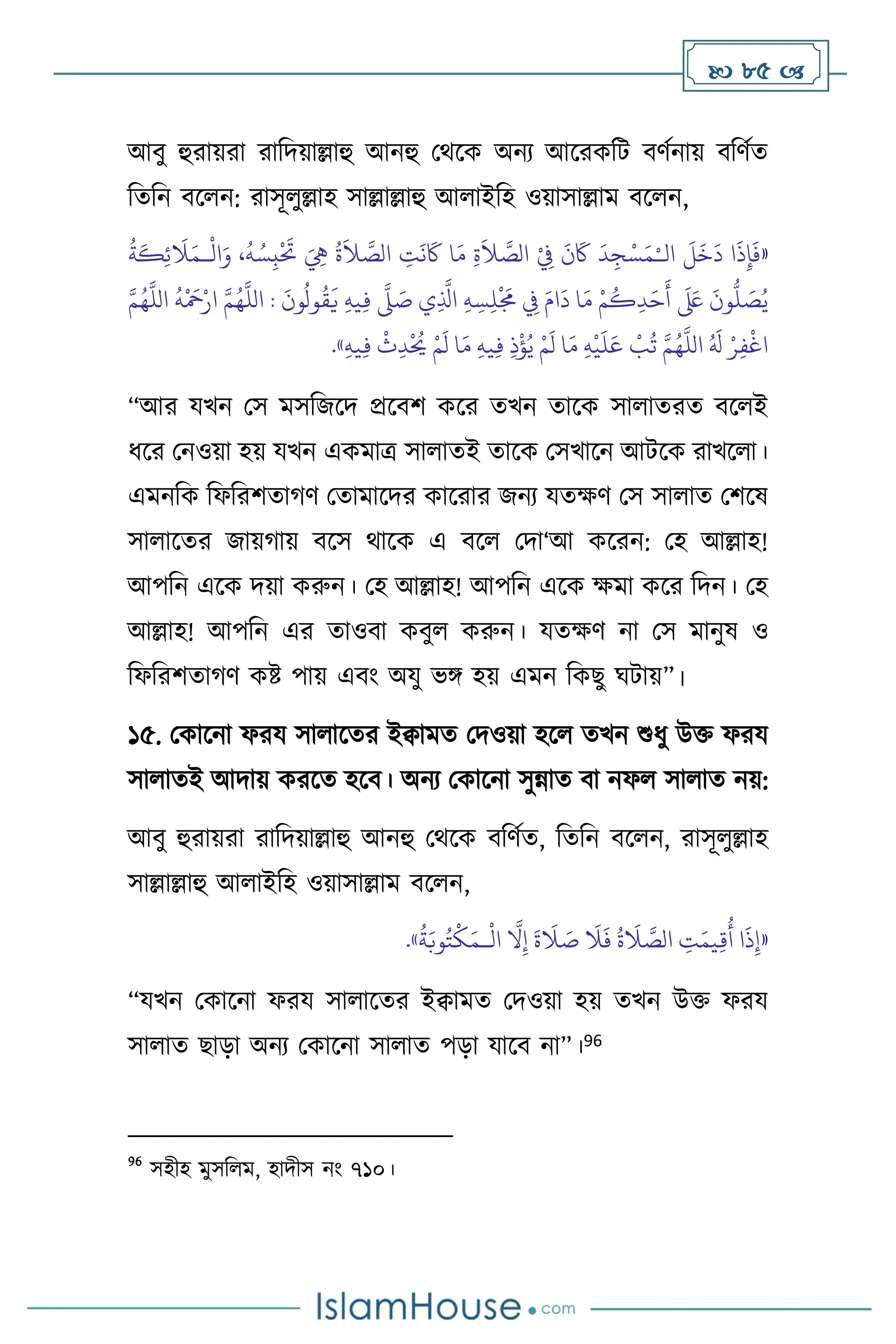  85 
আিু হুরায়রা রাবদয়াল্লাহু আনহু মর্সক অনে আসরকবি িিথনায় িবিথে
বেবন িস ন: রাসূ ুল্লাহ সাল্লাল্লাহু আ াইবহ ওয়াসাল্লাম িস ন,
«
‫ال‬
َ
‫ل‬
َ
‫خ‬
َ
‫د‬ ‫ا‬
َ
‫ذ‬ِ‫إ‬
َ
‫ف‬
ْ‫ـ‬
ْ
‫ال‬َ‫و‬ ،
ُ
‫ه‬ ُ‫س‬ِ‫ب‬
ْ َ
‫َت‬ َ ِ
‫ِه‬
ُ
‫ة‬
َ
‫ال‬ َّ
‫الص‬ ِ
‫ت‬
َ
‫ن‬
َ
‫َك‬ ‫ا‬َ‫م‬ ِ‫ة‬
َ
‫ال‬ َّ
‫الص‬ ْ
ِ
‫ِف‬
َ
‫ن‬
َ
‫َك‬
َ
‫د‬ِ‫ج‬ْ‫س‬َ‫م‬
‫ـ‬
ُ
‫ة‬
َ
‫ك‬ِ‫ئ‬
َ
‫ال‬َ‫م‬
‫ا‬ :
َ
‫ون‬
ُ
‫ول‬
ُ
‫ق‬
َ
‫ي‬ ِ‫ه‬‫ي‬ِ‫ف‬
َّ
‫ّل‬ َ
‫ص‬ ‫ي‬ِ
َّ
‫اذل‬ ِ‫ه‬ ِ‫س‬ِ‫ل‬
ْ َ
‫َم‬ ِ
‫ِف‬ َ‫ام‬
َ
‫د‬ ‫ا‬َ‫م‬ ْ‫م‬
ُ
‫ك‬ِ‫د‬َ‫ح‬
َ
‫أ‬
َ َ
‫لَع‬
َ
‫ون‬
ُّ
‫ل‬ َ
‫ص‬ُ‫ي‬
َّ‫م‬ُ‫ه‬
َّ
‫الل‬
ُ
‫ه‬
ْ َ
‫مح‬ْ‫ار‬ َّ‫م‬ُ‫ه‬
َّ
‫لل‬
ِ‫ه‬‫ي‬ِ‫ف‬
ْ
‫ث‬ِ‫د‬
ْ ُ
‫َي‬ ْ‫م‬
َ
‫ل‬ ‫ا‬َ‫م‬ ِ‫ه‬‫ي‬ِ‫ف‬ ِ‫ذ‬
ْ
‫ؤ‬ُ‫ي‬ ْ‫م‬
َ
‫ل‬ ‫ا‬َ‫م‬ ِ‫ه‬
ْ
‫ي‬
َ
‫ل‬َ‫ع‬
ْ
‫ب‬
ُ
‫ت‬ َّ‫م‬ُ‫ه‬
َّ
‫الل‬ ُ َ
‫ل‬ ْ‫ر‬ِ‫ف‬
ْ
‫اغ‬
»
.
“আর যখন মস মসবজসদ প্রসিি কসর েখন োসক সা ােরে িস ই
ধসর মনওয়া হয় যখন একমাত্র সা ােই োসক মসখাসন আিসক রাখস া।
এমনবক বফবরিোর্ি মোমাসদর কাসরার জনে যেক্ষি মস সা াে মিসষ
সা াসের জায়র্ায় িসস র্াসক এ িস মদা‘আ কসরন: মহ আল্লাহ!
আপবন এসক দয়া করুন। মহ আল্লাহ! আপবন এসক ক্ষমা কসর বদন। মহ
আল্লাহ! আপবন এর োওিা কিু করুন। যেক্ষি না মস মানুষ ও
বফবরিোর্ি কষ্ট পায় এিাং অযু ভঙ্গ হয় এমন বকছু র্িায়”।
১৫. মকাসনা ফরয সা াসের ইিামে মদওয়া হস েখন শুধু উক্ত ফরয
সা ােই আদায় করসে হসি। অনে মকাসনা সুন্নাে িা নফ সা াে নয়:
আিু হুরায়রা রাবদয়াল্লাহু আনহু মর্সক িবিথে, বেবন িস ন, রাসূ ুল্লাহ
সাল্লাল্লাহু আ াইবহ ওয়াসাল্লাম িস ন,
«
ْ
‫ال‬
َّ
‫ال‬ِ‫إ‬
َ
‫ة‬
َ
‫ال‬ َ
‫ص‬
َ
‫ال‬
َ
‫ف‬
ُ
‫ة‬
َ
‫ال‬ َّ
‫الص‬ ِ
‫ت‬َ‫يم‬ِ‫ق‬
ُ
‫أ‬ ‫ا‬
َ
‫ذ‬ِ‫إ‬
‫ـ‬
َ‫م‬
ُ
‫ة‬َ‫وب‬ُ‫ت‬
ْ
‫ك‬
»
.
“যখন মকাসনা ফরয সা াসের ইিামে মদওয়া হয় েখন উক্ত ফরয
সা াে ছাড়া অনে মকাসনা সা াে পড়া যাসি না”।96
96
সহীহ মুসব ম, হাদীস নাং ৭১০।
 