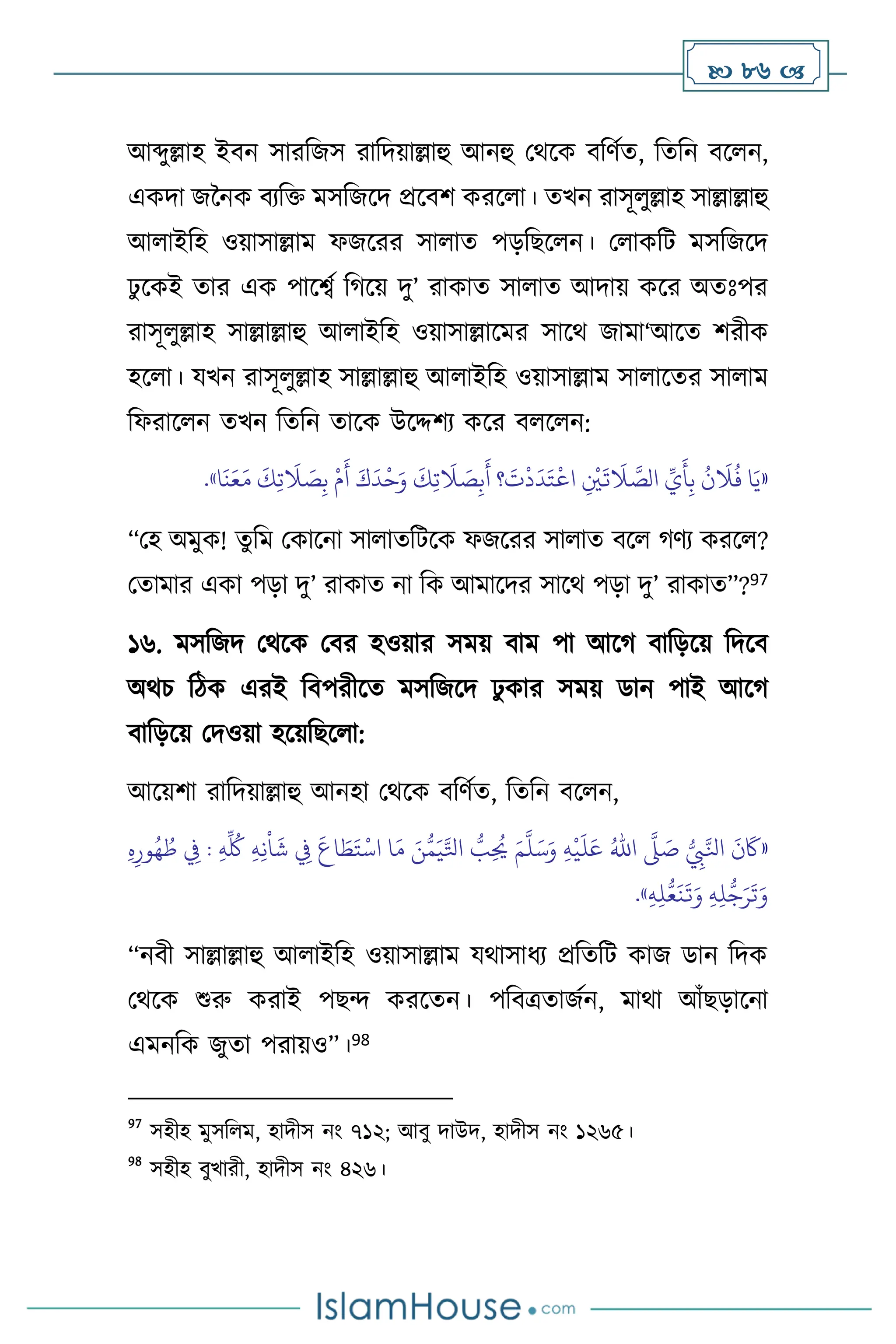  86 
আব্দুল্লাহ ইিন সারবজস রাবদয়াল্লাহু আনহু মর্সক িবিথে, বেবন িস ন,
একদা জননক িেবক্ত মসবজসদ প্রসিি করস া। েখন রাসূ ুল্লাহ সাল্লাল্লাহু
আ াইবহ ওয়াসাল্লাম ফজসরর সা াে পড়বছস ন। ম াকবি মসবজসদ
ঢু সকই োর এক পাসবথ বর্সয় দু’ রাকাে সা াে আদায় কসর অেঃপর
রাসূ ুল্লাহ সাল্লাল্লাহু আ াইবহ ওয়াসাল্লাসমর সাসর্ জামা‘আসে িরীক
হস া। যখন রাসূ ুল্লাহ সাল্লাল্লাহু আ াইবহ ওয়াসাল্লাম সা াসের সা াম
বফরাস ন েখন বেবন োসক উসদ্দিে কসর ি স ন:
«
َ‫و‬
َ
‫ك‬ِ‫ت‬
َ
‫ال‬ َ
‫ص‬ِ‫ب‬
َ
‫أ‬ ‫؟‬
َ
‫ت‬
ْ
‫د‬
َ
‫د‬َ‫ت‬
ْ
‫اع‬ ِ
ْ
‫ْي‬
َ
‫ت‬
َ
‫ال‬ َّ
‫الص‬ ِّ
‫ي‬
َ
‫أ‬ِ‫ب‬
ُ
‫ن‬
َ
‫ال‬
ُ
‫ف‬ ‫ا‬َ‫ي‬
‫ا‬
َ
‫ن‬َ‫ع‬َ‫م‬
َ
‫ك‬ِ‫ت‬
َ
‫ال‬ َ
‫ص‬ِ‫ب‬
ْ
‫م‬
َ
‫أ‬ َ‫ك‬
َ
‫د‬
ْ
‫ح‬
»
.
“মহ অমুক! েুবম মকাসনা সা ােবিসক ফজসরর সা াে িস র্িে করস ?
মোমার একা পড়া দু’ রাকাে না বক আমাসদর সাসর্ পড়া দু’ রাকাে”?97
১৬. মসবজদ মর্সক মির হওয়ার সময় িাম পা আসর্ িাবড়সয় বদসি
অর্চ বিক এরই বিপরীসে মসবজসদ ঢু কার সময় ডান পাই আসর্
িাবড়সয় মদওয়া হসয়বছস া:
আসয়িা রাবদয়াল্লাহু আনহা মর্সক িবিথে, বেবন িস ন,
«
ُّ
ِ
‫ِب‬َّ‫انل‬
َ
‫ن‬
َ
‫َك‬
َّ
‫ّل‬ َ
‫ص‬
ُ‫اهلل‬
ِ‫ه‬
ْ
‫ي‬
َ
‫ل‬َ‫ع‬
َ‫م‬
َّ
‫ل‬َ‫س‬َ‫و‬
ُ
‫ط‬ ِ
‫ِف‬ : ِ‫ه‬
ِّ ُ
‫ُك‬ ِ‫ه‬ِ‫ن‬
ْ
‫ا‬
َ
‫ش‬ ِ
‫ِف‬
َ
‫اع‬ َ
‫ط‬َ‫ت‬
ْ
‫اس‬ ‫ا‬َ‫م‬ َ‫ن‬ُّ‫م‬َ‫ي‬َّ‫اتل‬ ُّ
‫ب‬ِ
ُ
‫َي‬
ِ‫ه‬ِ‫ور‬ُ‫ه‬
ِ‫ه‬ِ‫ل‬ُّ‫ع‬
َ
‫ن‬
َ
‫ت‬َ‫و‬ ِ‫ه‬ِ‫ل‬
ُّ
‫ج‬َ‫ر‬
َ
‫ت‬َ‫و‬
»
.
“নিী সাল্লাল্লাহু আ াইবহ ওয়াসাল্লাম যর্াসাধে প্রবেবি কাজ ডান বদক
মর্সক শুরু করাই পছে করসেন। পবিত্রোজথন, মার্া আাঁছড়াসনা
এমনবক জুো পরায়ও”।98
97
সহীহ মুসব ম, হাদীস নাং ৭১২; আিু দাউদ, হাদীস নাং ১২৬৫।
98
সহীহ িুখারী, হাদীস নাং ৪২৬।
 