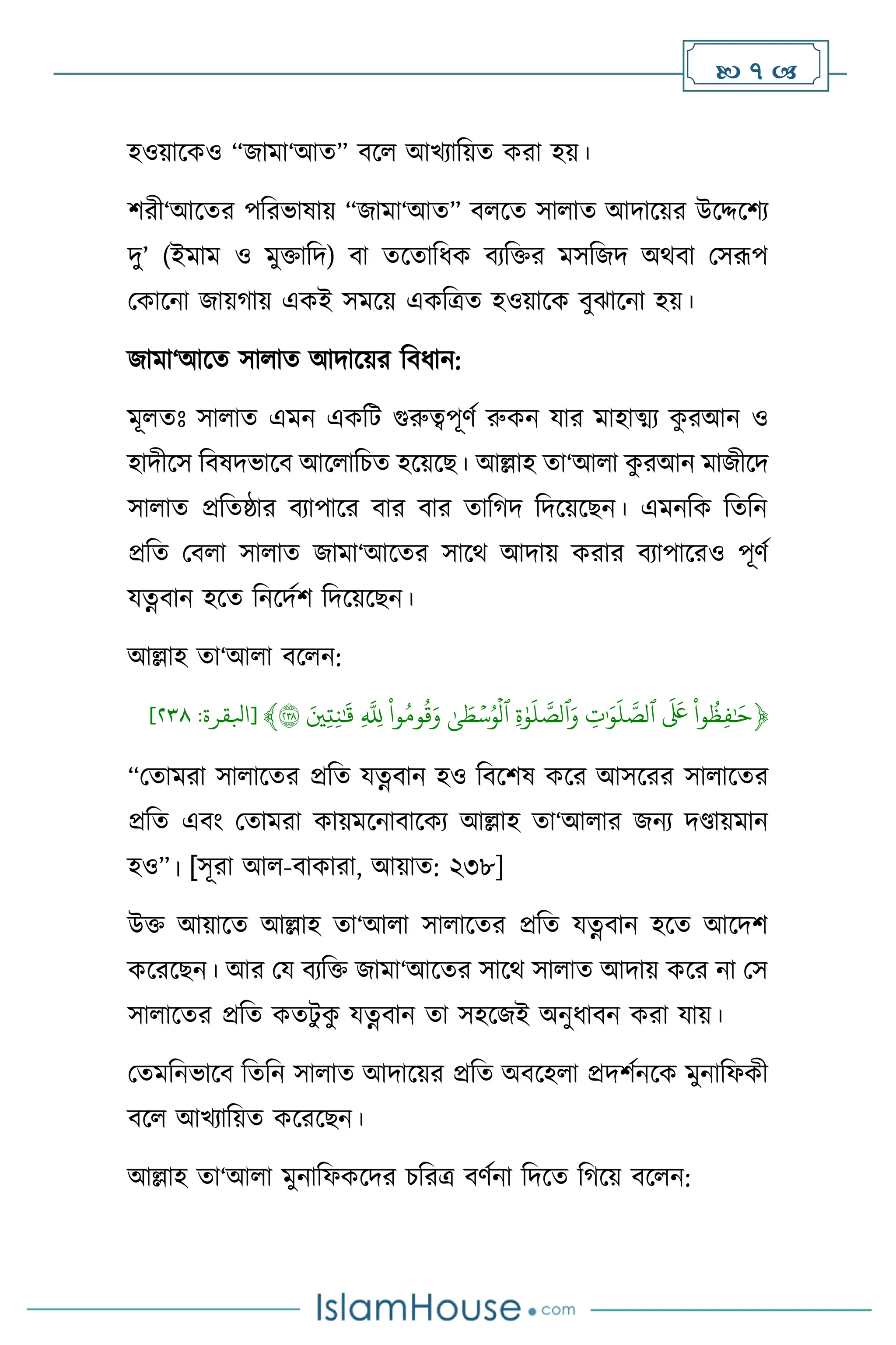  7 
হওয়াসকও “জামা‘আে” িস আখোবয়ে করা হয়।
িরী‘আসের পবরভাষায় “জামা‘আে” ি সে সা াে আদাসয়র উসদ্দসিে
দু’ (ইমাম ও মুক্তাবদ) িা েসোবধক িেবক্তর মসবজদ অর্িা মসরূপ
মকাসনা জায়র্ায় একই সমসয় একবত্রে হওয়াসক িুঝাসনা হয়।
জামা‘আসে সা াে আদাসয়র বিধান:
মূ েঃ সা াে এমন একবি গুরুত্বপূিথ রুকন যার মাহাত্ম্ে ক
ু রআন ও
হাদীসস বিষদভাসি আস াবচে হসয়সছ। আল্লাহ ো‘আ া ক
ু রআন মাজীসদ
সা াে প্রবেষ্ঠার িোপাসর িার িার োবর্দ বদসয়সছন। এমনবক বেবন
প্রবে মি া সা াে জামা‘আসের সাসর্ আদায় করার িোপাসরও পূিথ
যত্নিান হসে বনসদথি বদসয়সছন।
আল্লাহ ো‘আ া িস ন:
﴿
ِّ
‫وا‬
ُ
‫ظ‬‫ف‬ٰ َ
‫ح‬
ِّ
ِّ
َ َ
‫َع‬
ِّ
ِّ
‫ت‬ٰ َ‫و‬
َ
‫ل‬‫ٱلص‬
ِّ
ِّ
‫ة‬ٰ‫و‬
َ
‫ل‬‫ٱلص‬َ‫و‬
ِّ
ِّٰ‫ى‬ َ
‫ط‬ۡ‫س‬ُ‫و‬
ۡ
‫ٱل‬
ِّ
ِّ
‫وا‬ُ‫وم‬
ُ
‫ق‬َ‫و‬
ِّ
ِّ
‫ّلل‬
ِّ
َِّ‫ي‬‫ت‬‫ن‬ٰ َ
‫ق‬
ِّ
٢٣٨
﴾
[
‫ابلقرة‬
:
٨١٢
]
“মোমরা সা াসের প্রবে যত্নিান হও বিসিষ কসর আসসরর সা াসের
প্রবে এিাং মোমরা কায়মসনািাসকে আল্লাহ ো‘আ ার জনে দণ্ডায়মান
হও”। [সূরা আ -িাকারা, আয়াে: ২৩৮]
উক্ত আয়াসে আল্লাহ ো‘আ া সা াসের প্রবে যত্নিান হসে আসদি
কসরসছন। আর ময িেবক্ত জামা‘আসের সাসর্ সা াে আদায় কসর না মস
সা াসের প্রবে কেিু ক
ু যত্নিান ো সহসজই অনুধািন করা যায়।
মেমবনভাসি বেবন সা াে আদাসয়র প্রবে অিসহ া প্রদিথনসক মুনাবফকী
িস আখোবয়ে কসরসছন।
আল্লাহ ো‘আ া মুনাবফকসদর চবরত্র িিথনা বদসে বর্সয় িস ন:
 