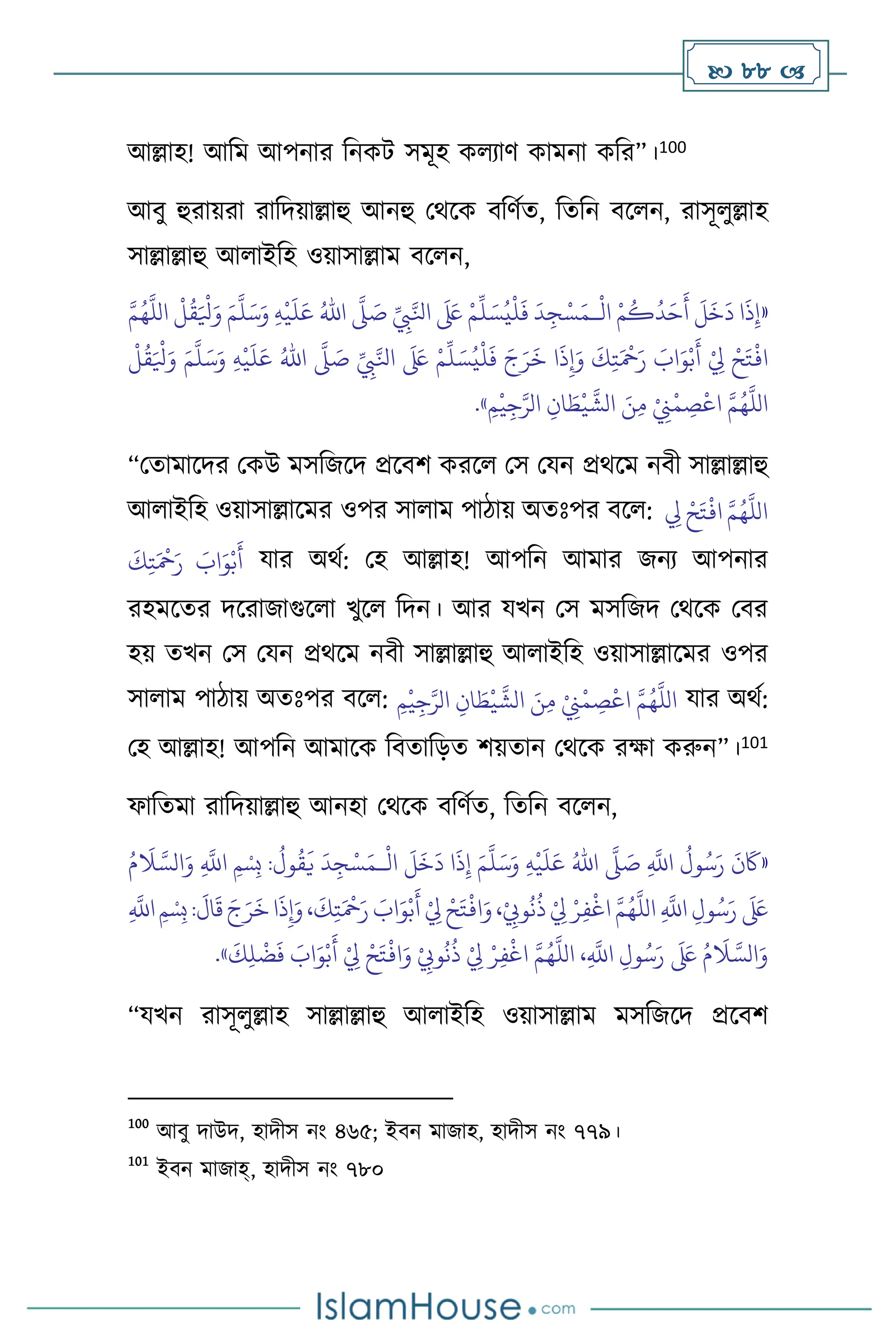  88 
আল্লাহ! আবম আপনার বনকি সমূহ ক োি কামনা কবর”।100
আিু হুরায়রা রাবদয়াল্লাহু আনহু মর্সক িবিথে, বেবন িস ন, রাসূ ুল্লাহ
সাল্লাল্লাহু আ াইবহ ওয়াসাল্লাম িস ন,
«
ْ
‫ال‬ ْ‫م‬
ُ
‫ك‬
ُ
‫د‬َ‫ح‬
َ
‫أ‬
َ
‫ل‬
َ
‫خ‬
َ
‫د‬ ‫ا‬
َ
‫ذ‬ِ‫إ‬
‫ـ‬
ِّ
ِ
‫ِب‬َّ‫انل‬
َ َ
‫لَع‬ ْ‫م‬
ِّ
‫ل‬ َ‫س‬ُ‫ي‬
ْ
‫ل‬
َ
‫ف‬
َ
‫د‬ ِ‫ج‬ْ‫س‬َ‫م‬
َّ
‫ّل‬ َ
‫ص‬
ُ‫اهلل‬
ِ‫ه‬
ْ
‫ي‬
َ
‫ل‬َ‫ع‬
َ‫و‬
َ‫م‬
َّ
‫ل‬َ‫س‬
َّ‫م‬ُ‫ه‬
َّ
‫الل‬
ْ
‫ل‬
ُ
‫ق‬َ ْ
‫ْل‬َ‫و‬
ِّ
ِ
‫ِب‬َّ‫انل‬
َ َ
‫لَع‬ ْ‫م‬
ِّ
‫ل‬ َ‫س‬ُ‫ي‬
ْ
‫ل‬
َ
‫ف‬ َ‫ج‬َ‫ر‬
َ
‫خ‬ ‫ا‬
َ
‫ذ‬ِ‫إ‬َ‫و‬
َ
‫ك‬ِ‫ت‬َ ْ
‫مح‬َ‫ر‬ َ
‫اب‬َ‫و‬ْ‫ب‬
َ
‫أ‬ ْ
ِ
‫ِل‬ ْ‫ح‬َ‫ت‬
ْ
‫اف‬
َّ
‫ّل‬ َ
‫ص‬
ُ‫اهلل‬
ِ‫ه‬
ْ
‫ي‬
َ
‫ل‬َ‫ع‬
َ‫م‬
َّ
‫ل‬َ‫س‬َ‫و‬
ْ
‫ل‬
ُ
‫ق‬َ ْ
‫ْل‬َ‫و‬
ِ‫م‬
ْ
‫ي‬ِ‫ج‬َّ‫الر‬ ِ‫ان‬ َ
‫ط‬
ْ
‫ي‬
َّ
‫الش‬ َ‫ن‬ِ‫م‬ ْ
ِ
‫ِن‬
ْ
‫م‬ ِ
‫ص‬
ْ
‫اع‬ َّ‫م‬ُ‫ه‬
َّ
‫الل‬
»
.
“মোমাসদর মকউ মসবজসদ প্রসিি করস মস মযন প্রর্সম নিী সাল্লাল্লাহু
আ াইবহ ওয়াসাল্লাসমর ওপর সা াম পািায় অেঃপর িস : ِ
‫ِل‬ ْ‫ح‬َ‫ت‬
ْ
‫اف‬ َّ‫م‬ُ‫ه‬
َّ
‫الل‬
َ
‫ك‬ِ‫ت‬َ ْ
‫مح‬َ‫ر‬ َ
‫اب‬َ‫و‬ْ‫ب‬
َ
‫أ‬ যার অর্থ: মহ আল্লাহ! আপবন আমার জনে আপনার
রহমসের দসরাজাগুস া খুস বদন। আর যখন মস মসবজদ মর্সক মির
হয় েখন মস মযন প্রর্সম নিী সাল্লাল্লাহু আ াইবহ ওয়াসাল্লাসমর ওপর
সা াম পািায় অেঃপর িস : ِ‫م‬
ْ
‫ي‬ِ‫ج‬َّ‫الر‬ ِ‫ان‬ َ
‫ط‬
ْ
‫ي‬
َّ
‫الش‬ َ‫ن‬ِ‫م‬ ْ
ِ
‫ِن‬
ْ
‫م‬ ِ
‫ص‬
ْ
‫اع‬ َّ‫م‬ُ‫ه‬
َّ
‫الل‬ যার অর্থ:
মহ আল্লাহ! আপবন আমাসক বিোবড়ে িয়োন মর্সক রক্ষা করুন”।101
ফাবেমা রাবদয়াল্লাহু আনহা মর্সক িবিথে, বেবন িস ন,
«
ِ
َّ
‫اَّلل‬
ُ
‫ول‬ُ‫س‬َ‫ر‬
َ
‫ن‬
َ
‫َك‬
َّ
‫ّل‬ َ
‫ص‬
ُ‫اهلل‬
ِ‫ه‬
ْ
‫ي‬
َ
‫ل‬َ‫ع‬
َ‫م‬
َّ
‫ل‬َ‫س‬َ‫و‬
ِ‫إ‬
ْ
‫ال‬
َ
‫ل‬
َ
‫خ‬
َ
‫د‬ ‫ا‬
َ
‫ذ‬
‫ـ‬
ُ‫م‬
َ
‫ال‬ َّ‫الس‬َ‫و‬ ِ
َّ
‫اَّلل‬ ‫ِمْسِب‬ :
ُ
‫ول‬
ُ
‫ق‬
َ
‫ي‬
َ
‫د‬ِ‫ج‬ْ‫س‬َ‫م‬
ِ
َّ
‫اَّلل‬‫ِمْسِب‬:
َ
‫ال‬
َ
‫ق‬ َ‫ج‬َ‫ر‬
َ
‫خ‬‫ا‬
َ
‫ذ‬ِ‫إ‬َ‫و‬،
َ
‫ك‬ِ‫ت‬َ ْ
‫مح‬َ‫ر‬ َ
‫اب‬َ‫و‬ْ‫ب‬
َ
‫أ‬ ْ
ِ
‫ِل‬ ْ‫ح‬َ‫ت‬
ْ
‫اف‬َ‫و‬،ْ
ِ
‫وِّب‬
ُ
‫ن‬
ُ
‫ذ‬ ْ
ِ
‫ِل‬ ْ‫ر‬ِ‫ف‬
ْ
‫اغ‬ َّ‫م‬ُ‫ه‬
َّ
‫الل‬ ِ
َّ
‫اَّلل‬ ِ‫ول‬ُ‫س‬َ‫ر‬
َ َ
‫لَع‬
ُ
‫ن‬
ُ
‫ذ‬ ْ
ِ
‫ِل‬ ْ‫ر‬ِ‫ف‬
ْ
‫اغ‬ َّ‫م‬ُ‫ه‬
َّ
‫الل‬ ،ِ
َّ
‫اَّلل‬ ِ‫ول‬ُ‫س‬َ‫ر‬
َ َ
‫لَع‬ ُ‫م‬
َ
‫ال‬ َّ‫الس‬َ‫و‬
َ
‫ك‬ِ‫ل‬
ْ
‫ض‬
َ
‫ف‬ َ
‫اب‬َ‫و‬ْ‫ب‬
َ
‫أ‬ ْ
ِ
‫ِل‬ ْ‫ح‬َ‫ت‬
ْ
‫اف‬َ‫و‬ ْ
ِ
‫وِّب‬
»
.
“যখন রাসূ ুল্লাহ সাল্লাল্লাহু আ াইবহ ওয়াসাল্লাম মসবজসদ প্রসিি
100
আিু দাউদ, হাদীস নাং ৪৬৫; ইিন মাজাহ, হাদীস নাং ৭৭৯।
101
ইিন মাজাহ্, হাদীস নাং ৭৮০
 