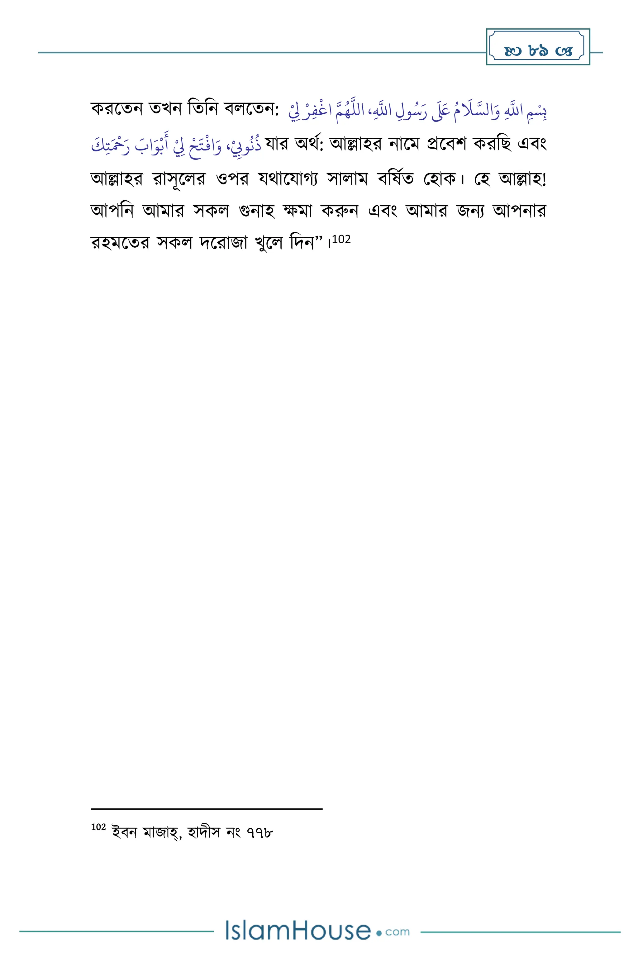  89 
করসেন েখন বেবন ি সেন: ِ‫ف‬
ْ
‫اغ‬ َّ‫م‬ُ‫ه‬
َّ
‫الل‬ ،ِ
َّ
‫اَّلل‬ ِ‫ول‬ُ‫س‬َ‫ر‬
َ َ
‫لَع‬ ُ‫م‬
َ
‫ال‬ َّ‫الس‬َ‫و‬ ِ
َّ
‫اَّلل‬ ‫ِمْسِب‬
ْ
ِ
‫ِل‬ ْ‫ر‬
َ
‫ك‬ِ‫ت‬َ ْ
‫مح‬َ‫ر‬ َ
‫اب‬َ‫و‬ْ‫ب‬
َ
‫أ‬ ْ
ِ
‫ِل‬ ْ‫ح‬َ‫ت‬
ْ
‫اف‬َ‫و‬ ،ْ
ِ
‫وِّب‬
ُ
‫ن‬
ُ
‫ذ‬ যার অর্থ: আল্লাহর নাসম প্রসিি করবছ এিাং
আল্লাহর রাসূস র ওপর যর্াসযার্ে সা াম িবষথে মহাক। মহ আল্লাহ!
আপবন আমার সক গুনাহ ক্ষমা করুন এিাং আমার জনে আপনার
রহমসের সক দসরাজা খুস বদন”।102
102
ইিন মাজাহ্, হাদীস নাং ৭৭৮
 