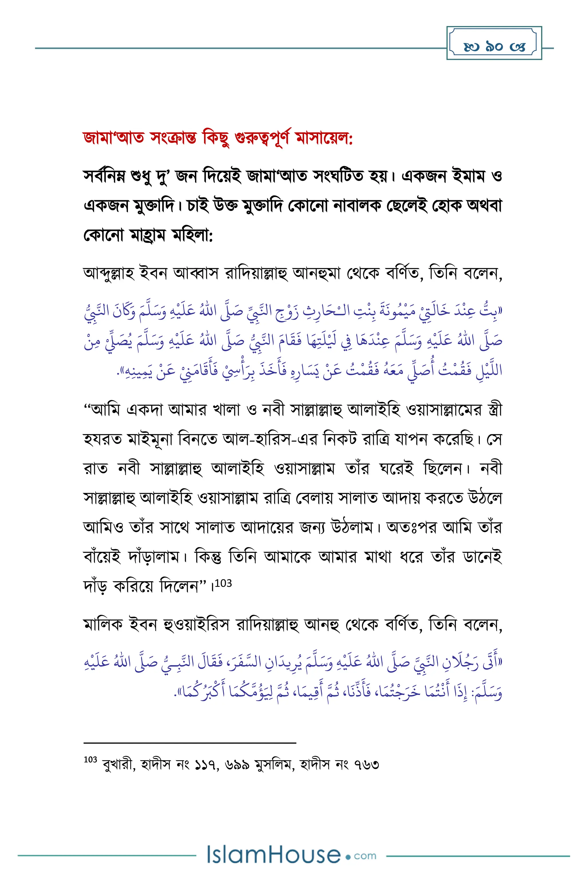  90 
জামা‘আে সাংক্রান্ত বকছু গুরুত্বপূিথ মাসাসয় :
সিথবনম্ শুধু দু’ জন বদসয়ই জামা‘আে সাংর্বিে হয়। একজন ইমাম ও
একজন মুক্তাবদ। চাই উক্ত মুক্তাবদ মকাসনা নািা ক মছস ই মহাক অর্িা
মকাসনা মাহ্রাম মবহ া:
আব্দুল্লাহ ইিন আব্বাস রাবদয়াল্লাহু আনহুমা মর্সক িবিথে, বেবন িস ন,
«
‫ال‬ ِ
‫ت‬
ْ
‫ن‬ِ‫ب‬
َ
‫ة‬
َ
‫ون‬ُ‫م‬
ْ
‫ي‬َ‫م‬ ْ
ِ
‫ِت‬
َ
‫ال‬
َ
‫خ‬
َ
‫د‬
ْ
‫ن‬ِ‫ع‬ ُّ
‫ت‬ِ‫ب‬
ْ‫ـ‬
ِّ
ِ
‫ِب‬َّ‫انل‬ ِ
‫ج‬ْ‫و‬َ‫ز‬ ِ
‫ث‬ِ‫ار‬َ‫ح‬
َّ
‫ّل‬ َ
‫ص‬
ُ‫اهلل‬
َ‫ع‬
ِ‫ه‬
ْ
‫ي‬
َ
‫ل‬
َ‫م‬
َّ
‫ل‬َ‫س‬َ‫و‬
ُّ
ِ
‫ِب‬َّ‫انل‬
َ
‫ن‬
َ
‫َك‬َ‫و‬
َّ
‫ّل‬ َ
‫ص‬
ُ‫اهلل‬
ِ‫ه‬
ْ
‫ي‬
َ
‫ل‬َ‫ع‬
َ‫م‬
َّ
‫ل‬َ‫س‬َ‫و‬
ُّ
ِ
‫ِب‬َّ‫انل‬ َ‫ام‬
َ
‫ق‬
َ
‫ف‬ ‫ا‬َ‫ه‬ِ‫ت‬
َ
‫ل‬ْ َ
‫ْل‬ ِ
‫ِف‬ ‫ا‬
َ
‫ه‬
َ
‫د‬
ْ
‫ن‬ِ‫ع‬
َّ
‫ّل‬ َ
‫ص‬
ُ‫اهلل‬
ِ‫ه‬
ْ
‫ي‬
َ
‫ل‬َ‫ع‬
َ‫م‬
َّ
‫ل‬َ‫س‬َ‫و‬
ْ‫ن‬ِ‫م‬ ْ ِّ
‫ِّل‬ َ
‫ص‬ُ‫ي‬
َ
‫ع‬ ْ
ِ
‫ِن‬َ‫ام‬
َ
‫ق‬
َ
‫أ‬
َ
‫ف‬ ْ ِ
‫ِس‬
ْ
‫أ‬َ‫ر‬ِ‫ب‬
َ
‫ذ‬
َ
‫خ‬
َ
‫أ‬
َ
‫ف‬ ِ‫ه‬ِ‫ار‬ َ‫س‬َ‫ي‬ ْ‫ن‬
َ
‫ع‬ ُ
‫ت‬
ْ
‫م‬
ُ
‫ق‬
َ
‫ف‬
ُ
‫ه‬َ‫ع‬َ‫م‬
ِّ
‫ِّل‬ َ
‫ص‬
ُ
‫أ‬ ُ
‫ت‬
ْ
‫م‬
ُ
‫ق‬
َ
‫ف‬ ِ
‫ل‬
ْ
‫ي‬
َّ
‫الل‬
ِ‫ه‬ِ‫ن‬‫ي‬ِ‫م‬َ‫ي‬ ْ‫ن‬
»
.
“আবম একদা আমার খা া ও নিী সাল্লাল্লাহু আ াইবহ ওয়াসাল্লাসমর স্ত্রী
হযরে মাইমূনা বিনসে আ -হাবরস-এর বনকি রাবত্র যাপন কসরবছ। মস
রাে নিী সাল্লাল্লাহু আ াইবহ ওয়াসাল্লাম োাঁর র্সরই বছস ন। নিী
সাল্লাল্লাহু আ াইবহ ওয়াসাল্লাম রাবত্র মি ায় সা াে আদায় করসে উিস
আবমও োাঁর সাসর্ সা াে আদাসয়র জনে উি াম। অেঃপর আবম োাঁর
িাাঁসয়ই দাাঁড়া াম। বকন্তু বেবন আমাসক আমার মার্া ধসর োাঁর ডাসনই
দাাঁড় কবরসয় বদস ন”।103
মাব ক ইিন হুওয়াইবরস রাবদয়াল্লাহু আনহু মর্সক িবিথে, বেবন িস ন,
«
َّ
ِ
‫ِب‬َّ‫انل‬ ِ‫ن‬
َ
‫ال‬ُ‫ج‬َ‫ر‬
َ
‫َت‬
َ
‫أ‬
َّ
‫ّل‬ َ
‫ص‬
ُ‫اهلل‬
ِ‫ه‬
ْ
‫ي‬
َ
‫ل‬َ‫ع‬
َ‫م‬
َّ
‫ل‬َ‫س‬َ‫و‬
ُّ‫ـي‬ِ‫ب‬َّ‫انل‬
َ
‫ال‬
َ
‫ق‬
َ
‫ف‬ ،َ‫ر‬
َ
‫ف‬ َّ‫الس‬ ِ‫ان‬
َ
‫يد‬ِ‫ر‬ُ‫ي‬
َّ
‫ّل‬ َ
‫ص‬
ُ‫اهلل‬
ِ‫ه‬
ْ
‫ي‬
َ
‫ل‬َ‫ع‬
َ‫م‬
َّ
‫ل‬َ‫س‬َ‫و‬
‫ا‬َ‫م‬
ُ
‫ك‬ُ َ
‫ب‬
ْ
‫ك‬
َ
‫أ‬ ‫ا‬َ‫م‬
ُ
‫ك‬
َّ
‫م‬
ُ
‫ؤ‬َ ِ
‫ْل‬ َّ‫م‬
ُ
‫ث‬ ،‫ا‬َ‫يم‬ِ‫ق‬
َ
‫أ‬ َّ‫م‬
ُ
‫ث‬ ،‫ا‬
َ
‫ن‬
ِّ
‫ذ‬
َ
‫أ‬
َ
‫ف‬ ،‫ا‬َ‫م‬ُ‫ت‬
ْ
‫ج‬َ‫ر‬
َ
‫خ‬ ‫ا‬َ‫م‬ُ‫ت‬
ْ
‫ن‬
َ
‫أ‬ ‫ا‬
َ
‫ذ‬ِ‫إ‬ :
»
.
103
িুখারী, হাদীস নাং ১১৭, ৬৯৯ মুসব ম, হাদীস নাং ৭৬৩
 