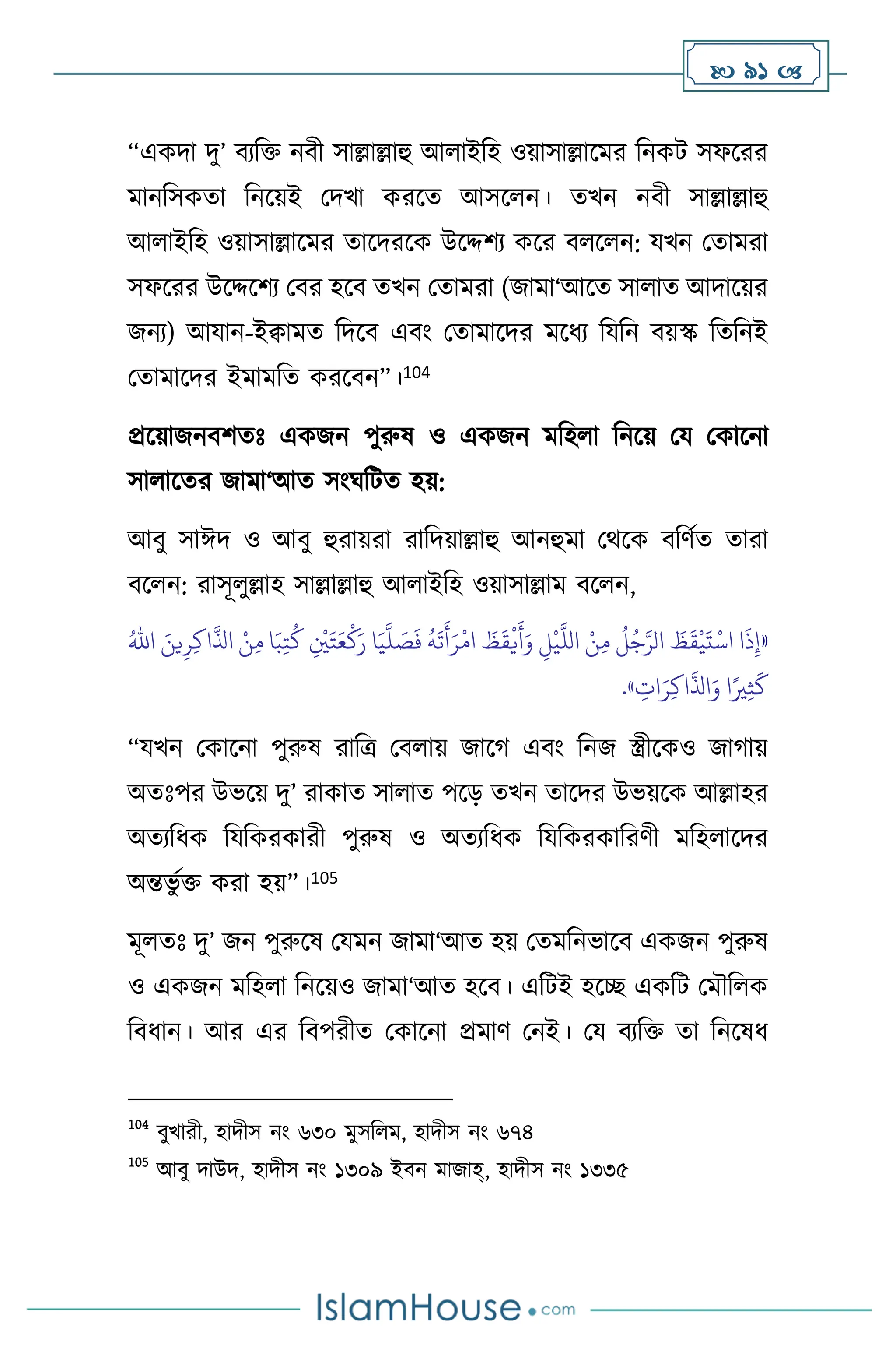  91 
“একদা দু’ িেবক্ত নিী সাল্লাল্লাহু আ াইবহ ওয়াসাল্লাসমর বনকি সফসরর
মানবসকো বনসয়ই মদখা করসে আসস ন। েখন নিী সাল্লাল্লাহু
আ াইবহ ওয়াসাল্লাসমর োসদরসক উসদ্দিে কসর ি স ন: যখন মোমরা
সফসরর উসদ্দসিে মির হসি েখন মোমরা (জামা‘আসে সা াে আদাসয়র
জনে) আযান-ইিামে বদসি এিাং মোমাসদর মসধে বযবন িয়স্ক বেবনই
মোমাসদর ইমামবে করসিন”।104
প্রসয়াজনিিেঃ একজন পুরুষ ও একজন মবহ া বনসয় ময মকাসনা
সা াসের জামা‘আে সাংর্বিে হয়:
আিু সাঈদ ও আিু হুরায়রা রাবদয়াল্লাহু আনহুমা মর্সক িবিথে োরা
িস ন: রাসূ ুল্লাহ সাল্লাল্লাহু আ াইবহ ওয়াসাল্লাম িস ন,
«
َ‫ي‬
َّ
‫ل‬ َ
‫ص‬
َ
‫ف‬
ُ
‫ه‬
َ
‫ت‬
َ
‫أ‬َ‫ر‬
ْ
‫ام‬
َ
‫ظ‬
َ
‫ق‬
ْ
‫ي‬
َ
‫أ‬َ‫و‬ ِ
‫ل‬
ْ
‫ي‬
َّ
‫الل‬ ْ‫ن‬ِ‫م‬
ُ
‫ل‬ُ‫ج‬َّ‫الر‬
َ
‫ظ‬
َ
‫ق‬
ْ
‫ي‬
َ
‫ت‬
ْ
‫اس‬ ‫ا‬
َ
‫ذ‬ِ‫إ‬
َ‫ين‬ِ‫ر‬ِ‫ك‬‫ا‬
َّ
‫اذل‬ ْ‫ن‬ِ‫م‬ ‫ا‬َ‫ب‬ِ‫ت‬
ُ
‫ك‬ ِ
ْ
‫ْي‬َ‫ت‬َ‫ع‬
ْ
‫ك‬َ‫ر‬ ‫ا‬
ُ‫اهلل‬
ِ
‫ات‬َ‫ر‬ِ‫ك‬‫ا‬
َّ
‫اذل‬َ‫و‬ ‫ا‬ً‫ْي‬ِ‫ث‬
َ
‫ك‬
»
.
“যখন মকাসনা পুরুষ রাবত্র মি ায় জাসর্ এিাং বনজ স্ত্রীসকও জার্ায়
অেঃপর উভসয় দু’ রাকাে সা াে পসড় েখন োসদর উভয়সক আল্লাহর
অেেবধক বযবকরকারী পুরুষ ও অেেবধক বযবকরকাবরিী মবহ াসদর
অন্তভু থক্ত করা হয়”।105
মূ েঃ দু’ জন পুরুসষ মযমন জামা‘আে হয় মেমবনভাসি একজন পুরুষ
ও একজন মবহ া বনসয়ও জামা‘আে হসি। এবিই হসি একবি মমৌব ক
বিধান। আর এর বিপরীে মকাসনা প্রমাি মনই। ময িেবক্ত ো বনসষধ
104
িুখারী, হাদীস নাং ৬৩০ মুসব ম, হাদীস নাং ৬৭৪
105
আিু দাউদ, হাদীস নাং ১৩০৯ ইিন মাজাহ্, হাদীস নাং ১৩৩৫
 