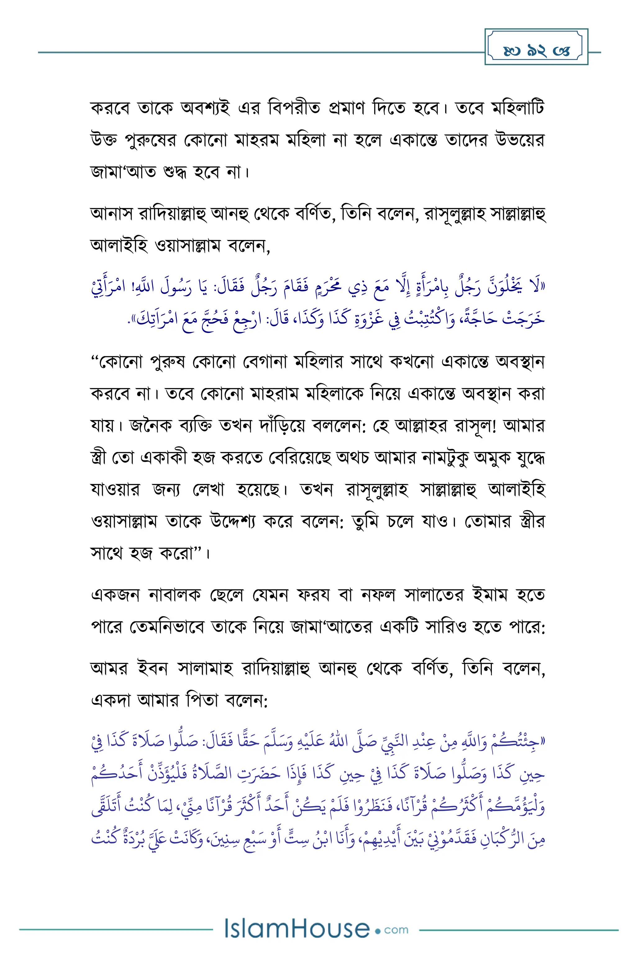  92 
করসি োসক অিিেই এর বিপরীে প্রমাি বদসে হসি। েসি মবহ াবি
উক্ত পুরুসষর মকাসনা মাহরম মবহ া না হস একাসন্ত োসদর উভসয়র
জামা‘আে শুদ্ধ হসি না।
আনাস রাবদয়াল্লাহু আনহু মর্সক িবিথে, বেবন িস ন, রাসূ ুল্লাহ সাল্লাল্লাহু
আ াইবহ ওয়াসাল্লাম িস ন,
«
ِ
َّ
‫اَّلل‬
َ
‫ول‬ُ‫س‬َ‫ر‬ ‫ا‬َ‫ي‬ :
َ
‫ال‬
َ
‫ق‬
َ
‫ف‬
ٌ
‫ل‬ُ‫ج‬َ‫ر‬ َ‫ام‬
َ
‫ق‬
َ
‫ف‬ ٍ‫م‬َ‫ر‬
ْ َ
‫حم‬ ‫ي‬ِ‫ذ‬ َ‫ع‬َ‫م‬
َّ
‫ال‬ِ‫إ‬ ٍ‫ة‬
َ
‫أ‬َ‫ر‬
ْ
‫ام‬ِ‫ب‬
ٌ
‫ل‬ُ‫ج‬َ‫ر‬
َّ
‫ن‬َ‫و‬
ُ
‫ل‬
ْ َ
‫َي‬
َ
‫ال‬
ْ
ِ
‫ِت‬
َ
‫أ‬َ‫ر‬
ْ
‫ام‬ !
َ
‫ك‬ِ‫ت‬
َ
‫ا‬َ‫ر‬
ْ
‫ام‬ َ‫ع‬َ‫م‬ َّ‫ج‬ُ‫ح‬
َ
‫ف‬
ْ
‫ع‬ِ‫ج‬ْ‫ار‬ :
َ
‫ال‬
َ
‫ق‬ ،‫ا‬
َ
‫ذ‬
َ
‫ك‬َ‫و‬ ‫ا‬
َ
‫ذ‬
َ
‫ك‬ ِ‫ة‬َ‫و‬ْ‫ز‬
َ
‫غ‬ ِ
‫ِف‬ ُ
‫ت‬
ْ
‫ب‬ِ‫ت‬ُ‫ت‬
ْ
‫اك‬َ‫و‬ ،
ً
‫ة‬
َّ
‫اج‬َ‫ح‬
ْ
‫ت‬َ‫ج‬َ‫ر‬
َ
‫خ‬
»
.
“মকাসনা পুরুষ মকাসনা মির্ানা মবহ ার সাসর্ কখসনা একাসন্ত অিিান
করসি না। েসি মকাসনা মাহরাম মবহ াসক বনসয় একাসন্ত অিিান করা
যায়। জননক িেবক্ত েখন দাাঁবড়সয় ি স ন: মহ আল্লাহর রাসূ ! আমার
স্ত্রী মো একাকী হজ করসে মিবরসয়সছ অর্চ আমার নামিু ক
ু অমুক যুসদ্ধ
যাওয়ার জনে ম খা হসয়সছ। েখন রাসূ ুল্লাহ সাল্লাল্লাহু আ াইবহ
ওয়াসাল্লাম োসক উসদ্দিে কসর িস ন: েুবম চস যাও। মোমার স্ত্রীর
সাসর্ হজ কসরা”।
একজন নািা ক মছস মযমন ফরয িা নফ সা াসের ইমাম হসে
পাসর মেমবনভাসি োসক বনসয় জামা‘আসের একবি সাবরও হসে পাসর:
আমর ইিন সা ামাহ রাবদয়াল্লাহু আনহু মর্সক িবিথে, বেবন িস ন,
একদা আমার বপো িস ন:
«
ِّ
ِ
‫ِب‬َّ‫انل‬ ِ‫د‬
ْ
‫ن‬ِ‫ع‬ ْ‫ن‬ِ‫م‬ ِ
َّ
‫اَّلل‬َ‫و‬ ْ‫م‬
ُ
‫ك‬ُ‫ت‬
ْ
‫ئ‬ِ‫ج‬
َّ
‫ّل‬ َ
‫ص‬
ُ‫اهلل‬
ِ‫ه‬
ْ
‫ي‬
َ
‫ل‬َ‫ع‬
َ‫م‬
َّ
‫ل‬َ‫س‬َ‫و‬
‫ا‬
ًّ
‫ق‬َ‫ح‬
ْ
ِ
‫ِف‬ ‫ا‬
َ
‫ذ‬
َ
‫ك‬
َ
‫ة‬
َ
‫ال‬ َ
‫ص‬ ‫وا‬
ُّ
‫ل‬ َ
‫ص‬ :
َ
‫ال‬
َ
‫ق‬
َ
‫ف‬
ْ‫م‬
ُ
‫ك‬
ُ
‫د‬َ‫ح‬
َ
‫أ‬
ْ
‫ن‬
ِّ
‫ذ‬
َ
‫ؤ‬ُ‫ي‬
ْ
‫ل‬
َ
‫ف‬
ُ
‫ة‬
َ
‫ال‬ َّ
‫الص‬ ِ
‫ت‬َ َ
‫َض‬َ‫ح‬ ‫ا‬
َ
‫ذ‬ِ‫إ‬
َ
‫ف‬ ‫ا‬
َ
‫ذ‬
َ
‫ك‬ ِ‫ْي‬ِ‫ح‬ ْ
ِ
‫ِف‬ ‫ا‬
َ
‫ذ‬
َ
‫ك‬
َ
‫ة‬
َ
‫ال‬ َ
‫ص‬ ‫وا‬
ُّ
‫ل‬ َ
‫ص‬َ‫و‬ ‫ا‬
َ
‫ذ‬
َ
‫ك‬ ِ‫ْي‬ِ‫ح‬
َ
‫أ‬ ُ
‫ت‬
ْ
‫ن‬
ُ
‫ك‬ ‫ا‬َ‫م‬ِ‫ل‬ ،ْ ِّ
‫ِن‬ِ‫م‬ ‫ا‬
ً
‫آن‬ْ‫ر‬
ُ
‫ق‬ َ َ
‫ُث‬
ْ
‫ك‬
َ
‫أ‬
ٌ
‫د‬َ‫ح‬
َ
‫أ‬ ْ‫ن‬
ُ
‫ك‬َ‫ي‬ ْ‫م‬
َ
‫ل‬
َ
‫ف‬ ‫ا‬ْ‫و‬ُ‫ر‬
َ
‫ظ‬
َ
‫ن‬
َ
‫ف‬ ،‫ا‬
ً
‫آن‬ْ‫ر‬
ُ
‫ق‬ ْ‫م‬
ُ
‫ك‬ُ َ
‫ُث‬
ْ
‫ك‬
َ
‫أ‬ ْ‫م‬
ُ
‫ك‬
َّ
‫م‬
ُ
‫ؤ‬َ ْ
‫ْل‬َ‫و‬
َّ
‫َّق‬
َ
‫ل‬
َ
‫ت‬
ُ
‫ك‬
ٌ
‫ة‬
َ
‫د‬ْ‫ر‬ُ‫ب‬ َّ َ َ
‫لَع‬
ْ
‫ت‬
َ
‫ن‬
َ
‫َك‬َ‫و‬،َ‫ْي‬ِ‫ن‬ِ‫س‬ ِ‫ع‬
ْ
‫ب‬َ‫س‬ ْ‫و‬
َ
‫أ‬ ٍّ
‫ت‬ ِ‫س‬ ُ‫ن‬ْ‫اب‬ ‫ا‬
َ
‫ن‬
َ
‫أ‬َ‫و‬،ْ‫م‬ِ‫ه‬ْ‫ي‬ِ‫د‬ْ‫ي‬
َ
‫أ‬ َ ْ
‫ْي‬َ‫ب‬ ْ
ِ
‫ِن‬ْ‫و‬ُ‫م‬
َّ
‫د‬
َ
‫ق‬
َ
‫ف‬ ِ‫ان‬َ‫ب‬
ْ
‫ك‬ُّ‫الر‬ َ‫ن‬ِ‫م‬
ُ
‫ت‬
ْ
‫ن‬
 
