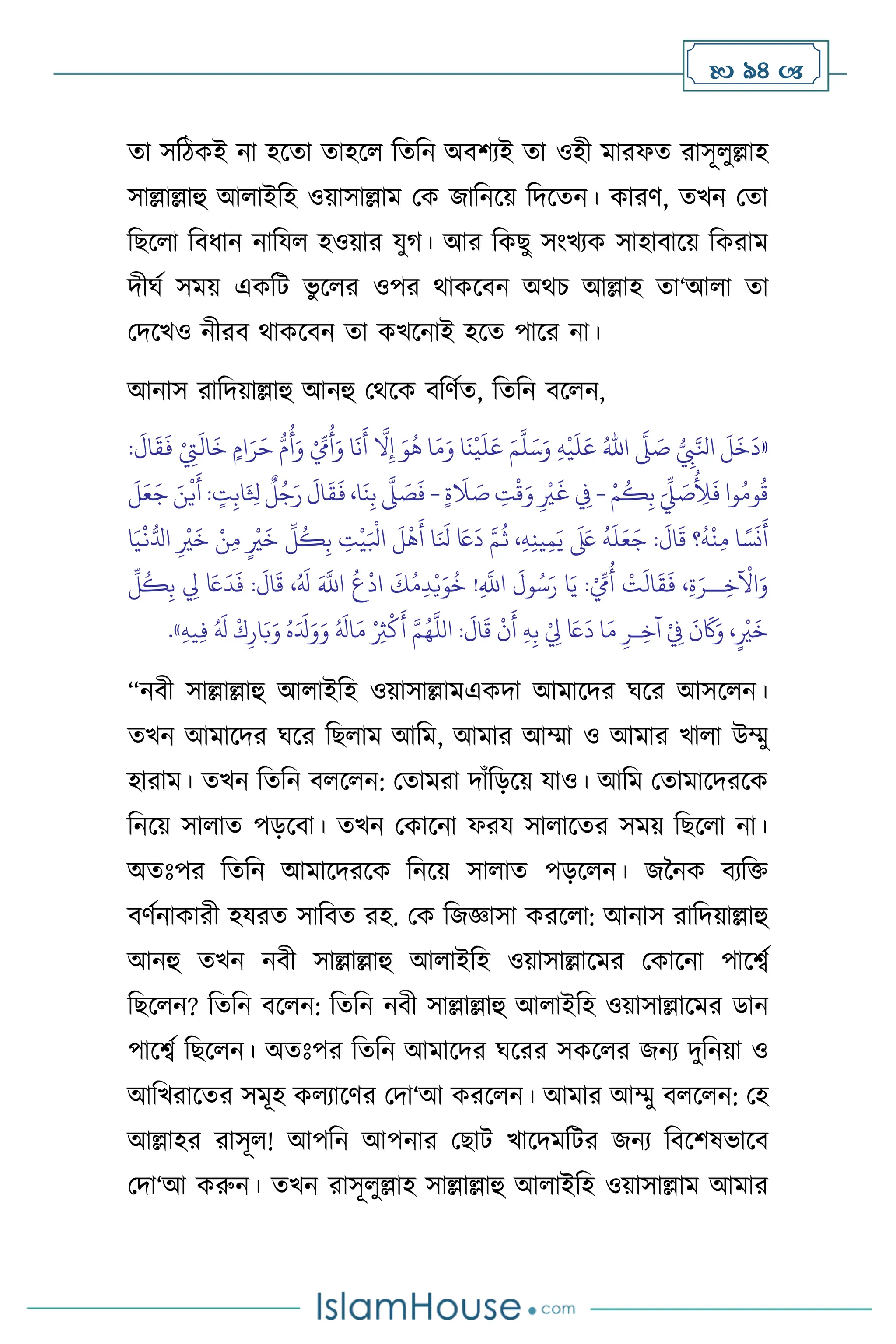  94 
ো সবিকই না হসো োহস বেবন অিিেই ো ওহী মারফে রাসূ ুল্লাহ
সাল্লাল্লাহু আ াইবহ ওয়াসাল্লাম মক জাবনসয় বদসেন। কারি, েখন মো
বছস া বিধান নাবয হওয়ার যুর্। আর বকছু সাংখেক সাহািাসয় বকরাম
দীর্থ সময় একবি ভু স র ওপর র্াকসিন অর্চ আল্লাহ ো‘আ া ো
মদসখও নীরি র্াকসিন ো কখসনাই হসে পাসর না।
আনাস রাবদয়াল্লাহু আনহু মর্সক িবিথে, বেবন িস ন,
«
ُّ
ِ
‫ِب‬َّ‫انل‬
َ
‫ل‬
َ
‫خ‬
َ
‫د‬
َّ
‫ّل‬ َ
‫ص‬
ُ‫اهلل‬
ِ‫ه‬
ْ
‫ي‬
َ
‫ل‬َ‫ع‬
َ‫م‬
َّ
‫ل‬َ‫س‬َ‫و‬
:
َ
‫ال‬
َ
‫ق‬
َ
‫ف‬ ْ
ِ
‫ِت‬
َ
‫ال‬
َ
‫خ‬ ٍ‫ام‬َ‫ر‬َ‫ح‬ ُّ‫م‬
ُ
‫أ‬َ‫و‬ ْ ِّ
‫ِم‬
ُ
‫أ‬َ‫و‬ ‫ا‬
َ
‫ن‬
َ
‫أ‬
َّ
‫ال‬ِ‫إ‬ َ‫و‬
ُ
‫ه‬ ‫ا‬َ‫م‬َ‫و‬ ‫ا‬
َ
‫ن‬
ْ
‫ي‬
َ
‫ل‬َ‫ع‬
ُ
ِ
‫َل‬
َ
‫ف‬ ‫وا‬ُ‫وم‬
ُ
‫ق‬
ْ‫م‬
ُ
‫ك‬ِ‫ب‬ َ
ِّ
‫ِّل‬ َ
‫ص‬
-
ٍ‫ة‬
َ
‫ال‬ َ
‫ص‬ ِ
‫ت‬
ْ
‫ق‬َ‫و‬ ِ
ْ
‫ْي‬
َ
‫غ‬ ِ
‫ِف‬
-
َ
‫ل‬َ‫ع‬َ‫ج‬ َ‫ن‬
ْ
‫ي‬
َ
‫أ‬ : ٍ
‫ت‬ِ‫اب‬َ
ِ
‫ثل‬
ٌ
‫ل‬ُ‫ج‬َ‫ر‬
َ
‫ال‬
َ
‫ق‬
َ
‫ف‬ ،‫ا‬
َ
‫ن‬ِ‫ب‬
َّ
‫ّل‬ َ
‫ص‬
َ
‫ف‬
‫ا‬َ‫ي‬
ْ
‫ن‬ُّ‫ادل‬ ِ
ْ
‫ْي‬
َ
‫خ‬ ْ‫ن‬ِ‫م‬ ٍ
ْ
‫ْي‬
َ
‫خ‬
ِّ
‫ل‬
ُ
‫ك‬ِ‫ب‬ ِ
‫ت‬
ْ
‫ي‬َ ْ
‫ابل‬
َ
‫ل‬
ْ
‫ه‬
َ
‫أ‬ ‫ا‬َ َ
‫نل‬ َ
‫َع‬
َ
‫د‬ َّ‫م‬
ُ
‫ث‬ ،ِ‫ه‬ِ‫ن‬‫ي‬ِ‫م‬َ‫ي‬
َ َ
‫لَع‬
ُ
‫ه‬
َ
‫ل‬َ‫ع‬َ‫ج‬ :
َ
‫ال‬
َ
‫ق‬ ‫؟‬
ُ
‫ه‬
ْ
‫ن‬ِ‫م‬ ‫ا‬ ً‫س‬
َ
‫ن‬
َ
‫أ‬
ْ ِّ
‫ِم‬
ُ
‫أ‬
ْ
‫ت‬
َ
‫ال‬
َ
‫ق‬
َ
‫ف‬ ،ِ‫ة‬َ‫ــر‬ِ‫خ‬
ْ
‫اْل‬َ‫و‬
ِّ
‫ل‬
ُ
‫ك‬ِ‫ب‬ ِ
‫ِل‬ َ
‫َع‬
َ
‫د‬
َ
‫ف‬ :
َ
‫ال‬
َ
‫ق‬ ،ُ َ
‫ل‬ َ َّ
‫اَّلل‬
ُ
‫ع‬
ْ
‫اد‬
َ
‫ك‬ُ‫م‬ِ‫د‬ْ‫ي‬َ‫و‬
ُ
‫خ‬ !ِ
َّ
‫اَّلل‬
َ
‫ول‬ُ‫س‬َ‫ر‬ ‫ا‬َ‫ي‬ :
ِ‫ه‬‫ي‬ِ‫ف‬ ُ َ
‫ل‬
ْ
‫ك‬ِ‫ار‬َ‫ب‬َ‫و‬ ُ‫ه‬َ َ
‫دل‬َ‫و‬َ‫و‬ ُ َ
‫ال‬َ‫م‬ ْ
ِ
‫ُث‬
ْ
‫ك‬
َ
‫أ‬ َّ‫م‬ُ‫ه‬
َّ
‫الل‬ :
َ
‫ال‬
َ
‫ق‬
ْ
‫ن‬
َ
‫أ‬ ِ‫ه‬ِ‫ب‬ ْ
ِ
‫ِل‬ َ
‫َع‬
َ
‫د‬ ‫ا‬َ‫م‬ ِ‫ـر‬ِ‫آخ‬ ْ
ِ
‫ِف‬
َ
‫ن‬
َ
‫َك‬َ‫و‬ ،ٍ
ْ
‫ْي‬
َ
‫خ‬
»
.
“নিী সাল্লাল্লাহু আ াইবহ ওয়াসাল্লামএকদা আমাসদর র্সর আসস ন।
েখন আমাসদর র্সর বছ াম আবম, আমার আম্মা ও আমার খা া উম্মু
হারাম। েখন বেবন ি স ন: মোমরা দাাঁবড়সয় যাও। আবম মোমাসদরসক
বনসয় সা াে পড়সিা। েখন মকাসনা ফরয সা াসের সময় বছস া না।
অেঃপর বেবন আমাসদরসক বনসয় সা াে পড়স ন। জননক িেবক্ত
িিথনাকারী হযরে সাবিে রহ. মক বজজ্ঞাসা করস া: আনাস রাবদয়াল্লাহু
আনহু েখন নিী সাল্লাল্লাহু আ াইবহ ওয়াসাল্লাসমর মকাসনা পাসবথ
বছস ন? বেবন িস ন: বেবন নিী সাল্লাল্লাহু আ াইবহ ওয়াসাল্লাসমর ডান
পাসবথ বছস ন। অেঃপর বেবন আমাসদর র্সরর সকস র জনে দুবনয়া ও
আবখরাসের সমূহ ক োসির মদা‘আ করস ন। আমার আম্মু ি স ন: মহ
আল্লাহর রাসূ ! আপবন আপনার মছাি খাসদমবির জনে বিসিষভাসি
মদা‘আ করুন। েখন রাসূ ুল্লাহ সাল্লাল্লাহু আ াইবহ ওয়াসাল্লাম আমার
 