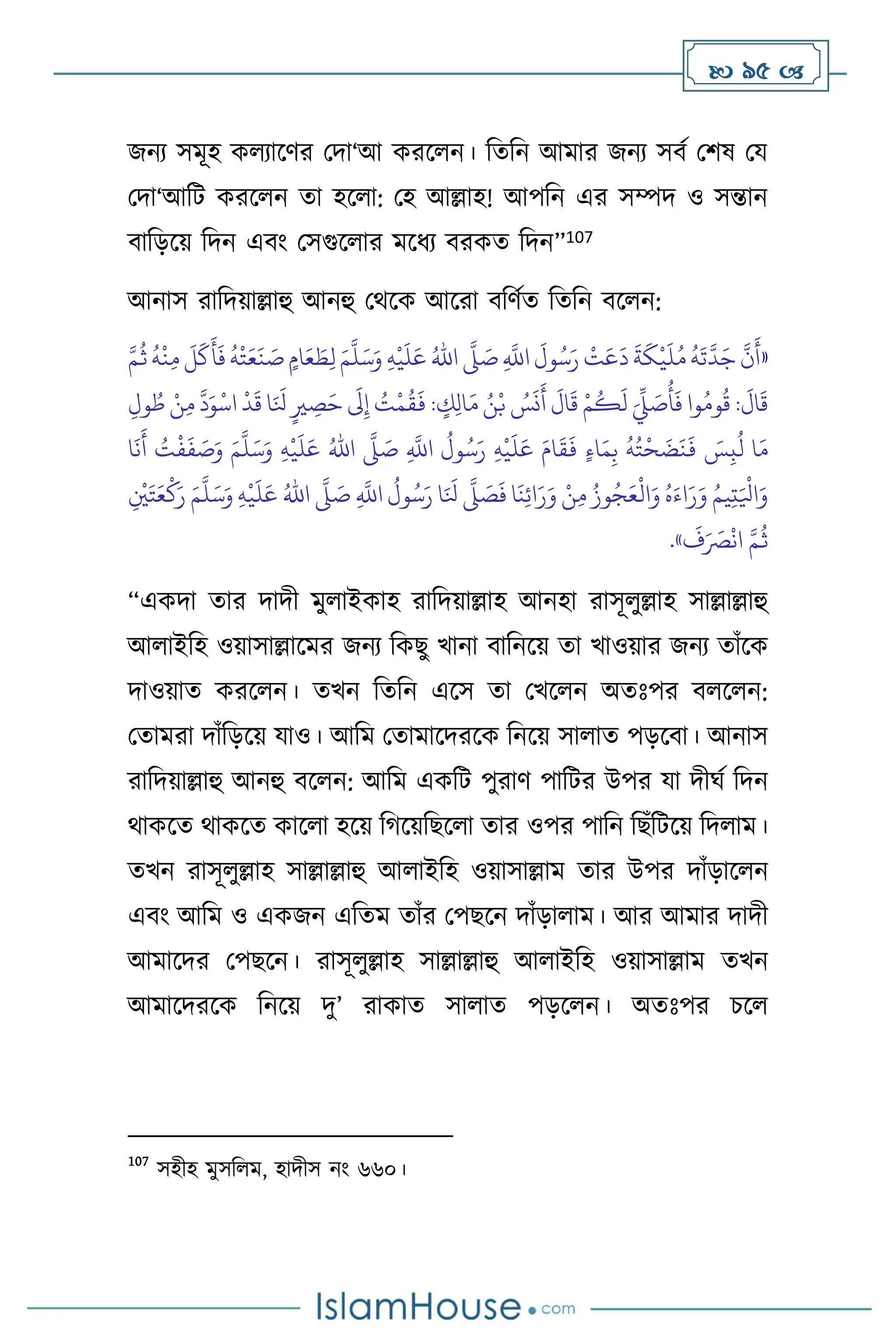  95 
জনে সমূহ ক োসির মদা‘আ করস ন। বেবন আমার জনে সিথ মিষ ময
মদা‘আবি করস ন ো হস া: মহ আল্লাহ! আপবন এর সম্পদ ও সন্তান
িাবড়সয় বদন এিাং মসগুস ার মসধে িরকে বদন”107
আনাস রাবদয়াল্লাহু আনহু মর্সক আসরা িবিথে বেবন িস ন:
«
ِ
َّ
‫اَّلل‬
َ
‫ول‬ُ‫س‬َ‫ر‬
ْ
‫ت‬َ‫ع‬
َ
‫د‬
َ
‫ة‬
َ
‫ك‬
ْ
‫ي‬
َ
‫ل‬ُ‫م‬
ُ
‫ه‬
َ
‫ت‬
َّ
‫د‬َ‫ج‬
َّ
‫ن‬
َ
‫أ‬
َّ
‫ّل‬ َ
‫ص‬
ُ‫اهلل‬
ِ‫ه‬
ْ
‫ي‬
َ
‫ل‬َ‫ع‬
َ‫م‬
َّ
‫ل‬َ‫س‬َ‫و‬
َّ‫م‬
ُ
‫ث‬
ُ
‫ه‬
ْ
‫ن‬ِ‫م‬
َ
‫ل‬
َ
‫ك‬
َ
‫أ‬
َ
‫ف‬
ُ
‫ه‬
ْ
‫ت‬َ‫ع‬
َ
‫ن‬ َ
‫ص‬ ٍ‫ام‬َ‫ع‬ َ
‫ط‬ِ‫ل‬
َ‫م‬ ُ‫ن‬ْ‫ب‬ ُ
‫س‬
َ
‫ن‬
َ
‫أ‬
َ
‫ال‬
َ
‫ق‬ ْ‫م‬
ُ
‫ك‬
َ
‫ل‬ َ
ِّ
‫ِّل‬ َ
‫ص‬
ُ
‫أ‬
َ
‫ف‬ ‫وا‬ُ‫وم‬
ُ
‫ق‬ :
َ
‫ال‬
َ
‫ق‬
ِ‫ول‬ ُ‫ط‬ ْ‫ن‬ِ‫م‬
َّ
‫د‬َ‫و‬
ْ
‫اس‬
ْ
‫د‬
َ
‫ق‬ ‫ا‬َ َ
‫نل‬ ٍ‫ْي‬ ِ
‫ص‬َ‫ح‬
َ
‫َل‬ِ‫إ‬ ُ
‫ت‬
ْ
‫م‬
ُ
‫ق‬
َ
‫ف‬ : ٍ
‫ك‬ِ‫ل‬‫ا‬
ِ
َّ
‫اَّلل‬
ُ
‫ول‬ُ‫س‬َ‫ر‬ ِ‫ه‬
ْ
‫ي‬
َ
‫ل‬َ‫ع‬ َ‫ام‬
َ
‫ق‬
َ
‫ف‬ ٍ‫ء‬‫ا‬َ‫م‬ِ‫ب‬
ُ
‫ه‬ُ‫ت‬
ْ
‫ح‬
َ
‫ض‬
َ
‫ن‬
َ
‫ف‬ َ
‫س‬ِ‫ب‬
ُ
‫ل‬ ‫ا‬َ‫م‬
َّ
‫ّل‬ َ
‫ص‬
ُ‫اهلل‬
ِ‫ه‬
ْ
‫ي‬
َ
‫ل‬َ‫ع‬
َ‫م‬
َّ
‫ل‬َ‫س‬َ‫و‬
‫ا‬
َ
‫ن‬
َ
‫أ‬ ُ
‫ت‬
ْ
‫ف‬
َ
‫ف‬ َ
‫ص‬َ‫و‬
ِ
َّ
‫اَّلل‬
ُ
‫ول‬ُ‫س‬َ‫ر‬ ‫ا‬َ َ
‫نل‬
َّ
‫ّل‬ َ
‫ص‬
َ
‫ف‬ ‫ا‬
َ
‫ن‬ِ‫ئ‬‫ا‬َ‫ر‬َ‫و‬ ْ‫ن‬ِ‫م‬ ُ‫وز‬ُ‫ج‬َ‫ع‬
ْ
‫ال‬َ‫و‬ ُ‫ه‬َ‫اء‬َ‫ر‬َ‫و‬ ُ‫يم‬ِ‫ت‬َ ْ
‫اْل‬َ‫و‬
َّ
‫ّل‬ َ
‫ص‬
ُ‫اهلل‬
ِ‫ه‬
ْ
‫ي‬
َ
‫ل‬َ‫ع‬
َ‫م‬
َّ
‫ل‬َ‫س‬َ‫و‬
ِ
ْ
‫ْي‬َ‫ت‬َ‫ع‬
ْ
‫ك‬َ‫ر‬
َ
‫ف‬َ َ
‫ْص‬
ْ
‫ان‬ َّ‫م‬
ُ
‫ث‬
»
.
“একদা োর দাদী মু াইকাহ রাবদয়াল্লাহ আনহা রাসূ ুল্লাহ সাল্লাল্লাহু
আ াইবহ ওয়াসাল্লাসমর জনে বকছু খানা িাবনসয় ো খাওয়ার জনে োাঁসক
দাওয়াে করস ন। েখন বেবন এসস ো মখস ন অেঃপর ি স ন:
মোমরা দাাঁবড়সয় যাও। আবম মোমাসদরসক বনসয় সা াে পড়সিা। আনাস
রাবদয়াল্লাহু আনহু িস ন: আবম একবি পুরাি পাবির উপর যা দীর্থ বদন
র্াকসে র্াকসে কাস া হসয় বর্সয়বছস া োর ওপর পাবন বছাঁবিসয় বদ াম।
েখন রাসূ ুল্লাহ সাল্লাল্লাহু আ াইবহ ওয়াসাল্লাম োর উপর দাাঁড়াস ন
এিাং আবম ও একজন এবেম োাঁর মপছসন দাাঁড়া াম। আর আমার দাদী
আমাসদর মপছসন। রাসূ ুল্লাহ সাল্লাল্লাহু আ াইবহ ওয়াসাল্লাম েখন
আমাসদরসক বনসয় দু’ রাকাে সা াে পড়স ন। অেঃপর চস
107
সহীহ মুসব ম, হাদীস নাং ৬৬০।
 
