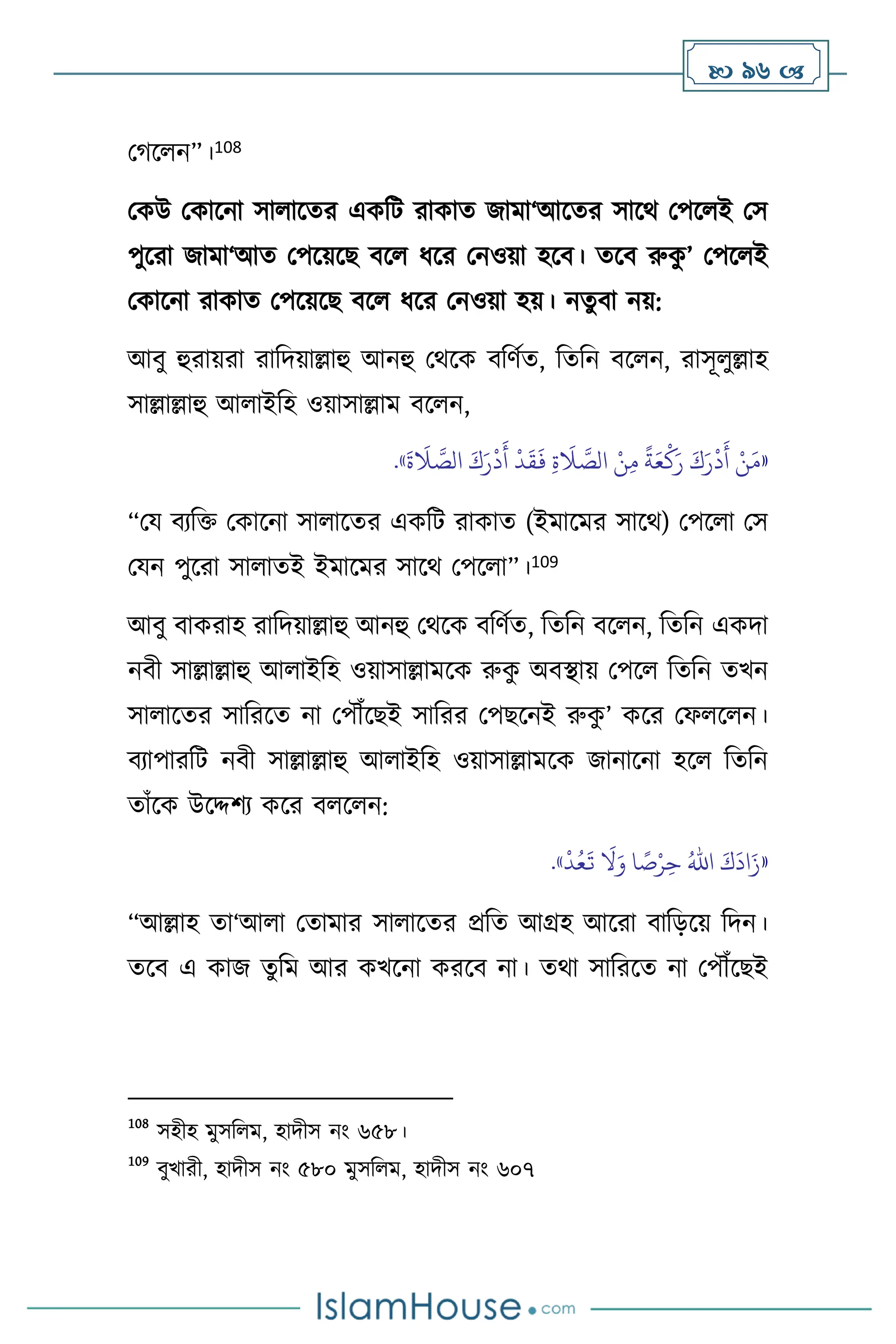  96 
মর্স ন”।108
মকউ মকাসনা সা াসের একবি রাকাে জামা‘আসের সাসর্ মপস ই মস
পুসরা জামা‘আে মপসয়সছ িস ধসর মনওয়া হসি। েসি রুক
ু ’ মপস ই
মকাসনা রাকাে মপসয়সছ িস ধসর মনওয়া হয়। নেুিা নয়:
আিু হুরায়রা রাবদয়াল্লাহু আনহু মর্সক িবিথে, বেবন িস ন, রাসূ ুল্লাহ
সাল্লাল্লাহু আ াইবহ ওয়াসাল্লাম িস ন,
«
َ
‫ة‬
َ
‫ال‬ َّ
‫الص‬ َ‫ك‬َ‫ر‬
ْ
‫د‬
َ
‫أ‬
ْ
‫د‬
َ
‫ق‬
َ
‫ف‬ ِ‫ة‬
َ
‫ال‬ َّ
‫الص‬ ْ‫ن‬ِ‫م‬
ً
‫ة‬َ‫ع‬
ْ
‫ك‬َ‫ر‬ َ‫ك‬َ‫ر‬
ْ
‫د‬
َ
‫أ‬ ْ‫ن‬َ‫م‬
»
.
“ময িেবক্ত মকাসনা সা াসের একবি রাকাে (ইমাসমর সাসর্) মপস া মস
মযন পুসরা সা ােই ইমাসমর সাসর্ মপস া”।109
আিু িাকরাহ রাবদয়াল্লাহু আনহু মর্সক িবিথে, বেবন িস ন, বেবন একদা
নিী সাল্লাল্লাহু আ াইবহ ওয়াসাল্লামসক রুক
ু অিিায় মপস বেবন েখন
সা াসের সাবরসে না মপৌঁসছই সাবরর মপছসনই রুক
ু ’ কসর মফ স ন।
িোপারবি নিী সাল্লাল্লাহু আ াইবহ ওয়াসাল্লামসক জানাসনা হস বেবন
োাঁসক উসদ্দিে কসর ি স ন:
«
َ‫ك‬
َ
‫اد‬َ‫ز‬
ُ‫اهلل‬
ْ
‫د‬ُ‫ع‬
َ
‫ت‬
َ
‫ال‬َ‫و‬ ‫ا‬ ً
‫ص‬ْ‫ر‬ِ‫ح‬
»
.
“আল্লাহ ো‘আ া মোমার সা াসের প্রবে আগ্রহ আসরা িাবড়সয় বদন।
েসি এ কাজ েুবম আর কখসনা করসি না। ের্া সাবরসে না মপৌঁসছই
108
সহীহ মুসব ম, হাদীস নাং ৬৫৮।
109
িুখারী, হাদীস নাং ৫৮০ মুসব ম, হাদীস নাং ৬০৭
 