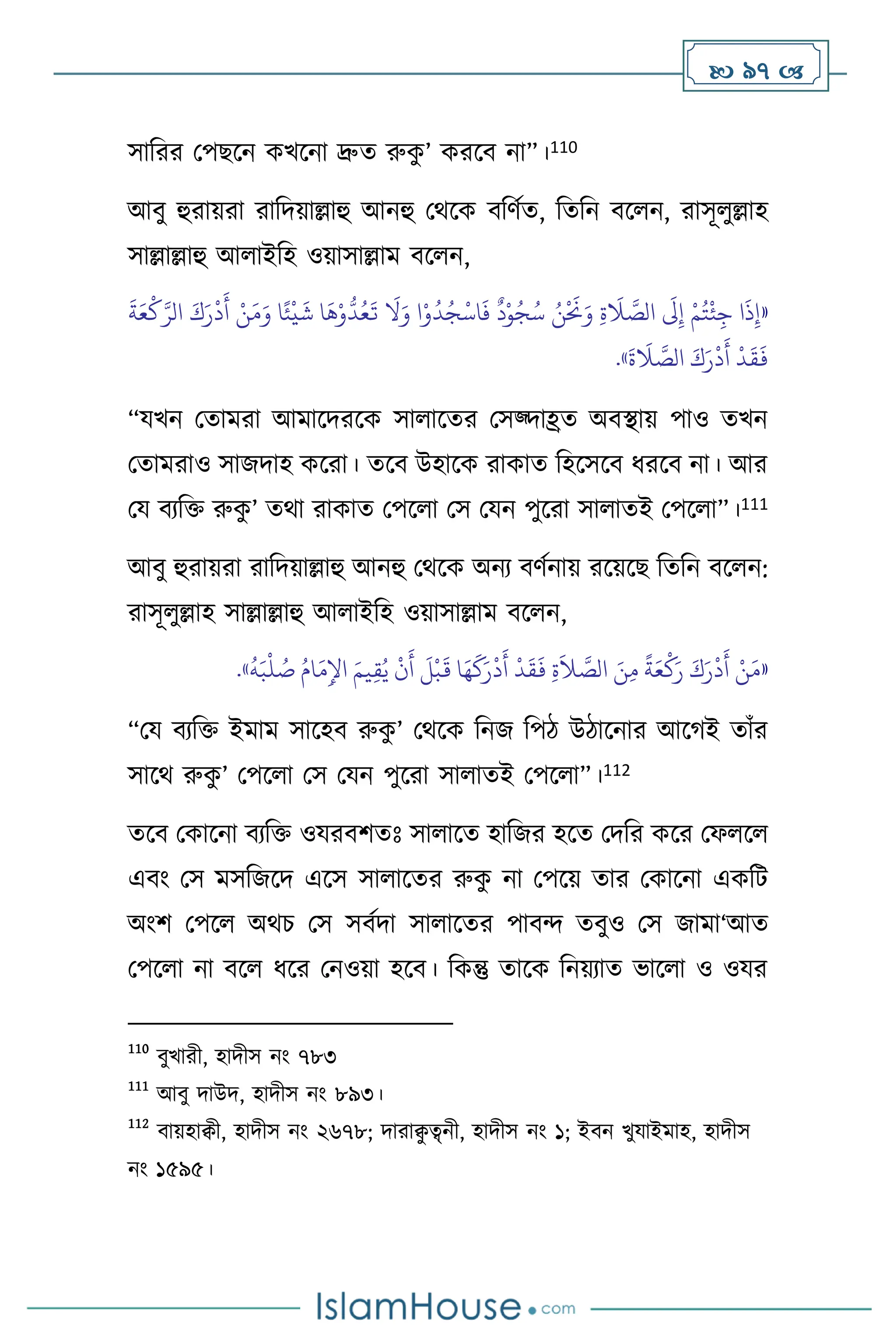 97 
সাবরর মপছসন কখসনা দ্রুে রুক
ু ’ করসি না”।110
আিু হুরায়রা রাবদয়াল্লাহু আনহু মর্সক িবিথে, বেবন িস ন, রাসূ ুল্লাহ
সাল্লাল্লাহু আ াইবহ ওয়াসাল্লাম িস ন,
«
َ
‫ة‬َ‫ع‬
ْ
‫ك‬َّ‫الر‬ َ‫ك‬َ‫ر‬
ْ
‫د‬
َ
‫أ‬ ْ‫ن‬َ‫م‬َ‫و‬ ‫ا‬ً‫ئ‬
ْ
‫ي‬
َ
‫ش‬ ‫ا‬
َ
‫ه‬ْ‫و‬
ُّ
‫د‬ُ‫ع‬
َ
‫ت‬
َ
‫ال‬َ‫و‬ ‫ا‬ْ‫و‬
ُ
‫د‬ُ‫ج‬
ْ
‫اس‬
َ
‫ف‬
ٌ
‫د‬ْ‫و‬ُ‫ج‬ُ‫س‬ ُ‫ن‬
ْ َ
‫َن‬َ‫و‬ ِ‫ة‬
َ
‫ال‬ َّ
‫الص‬
َ
‫َل‬ِ‫إ‬ ْ‫م‬ُ‫ت‬
ْ
‫ئ‬ِ‫ج‬ ‫ا‬
َ
‫ذ‬ِ‫إ‬
َ
‫ة‬
َ
‫ال‬ َّ
‫الص‬ َ‫ك‬َ‫ر‬
ْ
‫د‬
َ
‫أ‬
ْ
‫د‬
َ
‫ق‬
َ
‫ف‬
»
.
“যখন মোমরা আমাসদরসক সা াসের মসজ্দাহ্রে অিিায় পাও েখন
মোমরাও সাজদাহ কসরা। েসি উহাসক রাকাে বহসসসি ধরসি না। আর
ময িেবক্ত রুক
ু ’ ের্া রাকাে মপস া মস মযন পুসরা সা ােই মপস া”।111
আিু হুরায়রা রাবদয়াল্লাহু আনহু মর্সক অনে িিথনায় রসয়সছ বেবন িস ন:
রাসূ ুল্লাহ সাল্লাল্লাহু আ াইবহ ওয়াসাল্লাম িস ন,
«
ُ
‫ه‬َ‫ب‬
ْ
‫ل‬ ُ
‫ص‬ ُ‫ام‬َ‫م‬ِ‫اْل‬ َ‫يم‬ِ‫ق‬ُ‫ي‬
ْ
‫ن‬
َ
‫أ‬
َ
‫ل‬
ْ
‫ب‬
َ
‫ق‬ ‫ا‬َ‫ه‬
َ
‫ك‬َ‫ر‬
ْ
‫د‬
َ
‫أ‬
ْ
‫د‬
َ
‫ق‬
َ
‫ف‬ ِ‫ة‬
َ
‫ال‬ َّ
‫الص‬ َ‫ن‬ِ‫م‬
ً
‫ة‬َ‫ع‬
ْ
‫ك‬َ‫ر‬ َ‫ك‬َ‫ر‬
ْ
‫د‬
َ
‫أ‬ ْ‫ن‬َ‫م‬
»
.
“ময িেবক্ত ইমাম সাসহি রুক
ু ’ মর্সক বনজ বপি উিাসনার আসর্ই োাঁর
সাসর্ রুক
ু ’ মপস া মস মযন পুসরা সা ােই মপস া”।112
েসি মকাসনা িেবক্ত ওযরিিেঃ সা াসে হাবজর হসে মদবর কসর মফ স
এিাং মস মসবজসদ এসস সা াসের রুক
ু না মপসয় োর মকাসনা একবি
অাংি মপস অর্চ মস সিথদা সা াসের পািে েিুও মস জামা‘আে
মপস া না িস ধসর মনওয়া হসি। বকন্তু োসক বনয়োে ভাস া ও ওযর
110
িুখারী, হাদীস নাং ৭৮৩
111
আিু দাউদ, হাদীস নাং ৮৯৩।
112
িায়হািী, হাদীস নাং ২৬৭৮; দারাি
ু ত্ব্নী, হাদীস নাং ১; ইিন খুযাইমাহ, হাদীস
নাং ১৫৯৫।
 