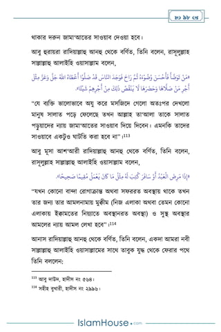  98 
র্াকার দরুন জামা‘আসের সাওয়াি মদওয়া হসি।
আিু হুরায়রা রাবদয়াল্লাহু আনহু মর্সক িবিথে, বেবন িস ন, রাসূ ুল্লাহ
সাল্লাল্লাহু আ াইবহ ওয়াসাল্লাম িস ন,
«
ُ‫اه‬ َ‫ط‬
ْ
‫ع‬
َ
‫أ‬ ‫ا‬ْ‫و‬
َّ
‫ل‬ َ
‫ص‬
ْ
‫د‬
َ
‫ق‬ َ
‫اس‬َّ‫انل‬
َ
‫د‬َ‫ج‬َ‫و‬
َ
‫ف‬ َ‫اح‬َ‫ر‬ َّ‫م‬
ُ
‫ث‬ ُ‫ه‬َ‫ء‬ْ‫و‬
ُ
‫ت‬ُ‫و‬ َ‫ن‬ َ‫س‬
ْ
‫ح‬
َ
‫أ‬
َ
‫ف‬
َ
‫أ‬
َّ
‫ت‬َ‫و‬
َ
‫ت‬ ْ‫ن‬َ‫م‬
ُ‫اهلل‬
َ
‫ل‬
ْ
‫ث‬ِ‫م‬ َّ‫ز‬َ‫ع‬َ‫و‬
َّ
‫ل‬َ‫ج‬
ُ
‫ص‬
ُ
‫ق‬
ْ
‫ن‬
َ
‫ي‬
َ
‫ال‬ ‫ا‬
َ
‫ه‬َ َ
‫َض‬َ‫ح‬َ‫و‬ ‫ا‬
َ
‫ه‬
َّ
‫ال‬ َ
‫ص‬ ْ‫ن‬َ‫م‬ ِ‫ر‬
ْ
‫ج‬
َ
‫أ‬
َ
‫ك‬ِ‫ل‬
َ
‫ذ‬
‫ا‬ً‫ئ‬
ْ
‫ي‬
َ
‫ش‬ ْ‫م‬ِ‫ه‬ِ‫ر‬
ْ
‫ج‬
َ
‫أ‬ ْ‫ن‬ِ‫م‬
»
.
“ময িেবক্ত ভাস াভাসি অযু কসর মসবজসদ মর্স া অেঃপর মদখস া
মানুষ সা াে পসড় মফস সছ েখন আল্লাহ ো‘আ া োসক সা াে
পড়
ু য়াসদর নোয় জামা‘আসের সাওয়াি বদসয় বদসিন। এমনবক োসদর
সাওয়াসি একিু ও র্ািবে করা হসি না”।113
আিু মূসা আি‘আরী রাবদয়াল্লাহু আনহু মর্সক িবিথে, বেবন িস ন,
রাসূ ুল্লাহ সাল্লাল্লাহু আ াইবহ ওয়াসাল্লাম িস ন,
«
‫ا‬ً‫يح‬ ِ‫ح‬ َ
‫ص‬ ‫ا‬ً‫يم‬ِ‫ق‬ُ‫م‬
ُ
‫ل‬َ‫م‬
ْ
‫ع‬
َ
‫ي‬
َ
‫ن‬
َ
‫َك‬ ‫ا‬َ‫م‬
ُ
‫ل‬
ْ
‫ث‬ِ‫م‬ ُ َ
‫ل‬ َ
‫ب‬ِ‫ت‬
ُ
‫ك‬ َ‫ر‬
َ
‫اف‬َ‫س‬ ْ‫و‬
َ
‫أ‬
ُ
‫د‬
ْ
‫ب‬َ‫ع‬
ْ
‫ال‬
َ
‫ض‬ِ‫ر‬َ‫م‬ ‫ا‬
َ
‫ذ‬ِ‫إ‬
»
.
“যখন মকাসনা িাো মরার্াক্রান্ত অর্িা সফররে অিিায় র্াসক েখন
োর জনে োর আম নামায় মুিীম (বনজ এ াকা অর্িা মেমন মকাসনা
এ াকায় ইিামসের বনয়োসে অিিানরে অিিা) ও সুি অিিার
আমস র নোয় আম ম খা হসি”।114
আনাস রাবদয়াল্লাহু আনহু মর্সক িবিথে, বেবন িস ন, একদা আমরা নিী
সাল্লাল্লাহু আ াইবহ ওয়াসাল্লাসমর সাসর্ োিুক যুদ্ধ মর্সক মফরার পসর্
বেবন ি স ন:
113
আিু দাউদ, হাদীস নাং ৫৬৪।
114
সহীহ িুখারী, হাদীস নাং ২৯৯৬।
 