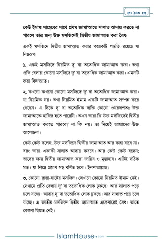 100 
মকউ ইমাম সাসহসির সাসর্ প্রর্ম জামা‘আসে সা াে আদায় করসে না
পারস োর জনে উক্ত মসবজসদই বিেীয় জামা‘আে করা দিধ:
একই মসবজসদ বিেীয় জামা‘আে করার কসয়কবি পদ্ধবে রসয়সছ যা
বনম্রূপ:
১. একই মসবজসদ বনয়বমে দু’ িা েসোবধক জামা‘আে করা। ের্া
প্রবে মি ায় মকাসনা মসবজসদ দু’ িা েসোবধক জামা‘আে করা। এমনবি
করা বিদ‘আে।
২. কখসনা কখসনা মকাসনা মসবজসদ দু’ িা েসোবধক জামা‘আে করা।
যা বনয়বমে নয়। ের্া বনয়বমে ইমাম একবি জামা‘আে সম্পন্ন কসর
মর্সছন। এ বদসক দু’ িা েসোবধক িেবক্ত মকাসনা ওযরিিেঃ উক্ত
জামা‘আসে হাবজর হসে পাসরবন। েখন োরা বক উক্ত মসবজসদই বিেীয়
জামা‘আে করসে পারসি? না বক নয়। ো বনসয়ই আমাসদর উক্ত
আস াচনা।
মকউ মকউ িস ন: উক্ত মসবজসদ বিেীয় জামা‘আে আর করা যাসি না।
িরাং োরা একাকী সা াে আদায় করসি। আর মকউ মকউ িস ন:
োসদর জনে বিেীয় জামা‘আে করা জাবয়য ও মুস্তাহাি। এবিই সবিক
মে। যা বনসম্ প্রমাি সহ িবিথে হসি। ইনিাআল্লাহ।
৩. মকাসনা রাস্তা-র্াসির মসবজদ। মযখাসন মকাসনা বনয়বমে ইমাম মনই।
মসখাসন প্রবে মি ায় দু’ িা েসোবধক ম াক ঢু কসছ। আর সা াে পসড়
চস যাসি। আিার দু’ িা েসোবধক ম াক ঢু কসছ। আর সা াে পসড় চস
যাসি। এ জােীয় মসবজসদ বিেীয় জামা‘আে এসকিাসরই দিধ। োসে
মকাসনা বিমে মনই।
 