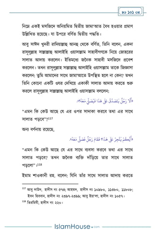  101 
বনসম্ একই মসবজসদ অবনয়বমে বিেীয় জামা‘আে দিধ হওয়ার প্রমাি
উবল্লবখে হসয়সছ। যা উপসর িবিথে বিেীয় পদ্ধবে।
আিু সাঈদ খুদরী রাবদয়াল্লাহু আনহু মর্সক িবিথে, বেবন িস ন, একদা
রাসূ ুল্লাহ সাল্লাল্লাহু আ াইবহ ওয়াসাল্লাম সাহািীর্িসক বনসয় মজাহসরর
সা াে আদায় করস ন। ইবেমসধে জননক সাহািী মসবজসদ প্রসিি
করস ন। েখন রাসূ ুল্লাহ সাল্লাল্লাহু আ াইবহ ওয়াসাল্লাম োসক বজজ্ঞাসা
করস ন: েুবম আমাসদর সাসর্ জামা‘আসে উপবিে হস না মকন? েখন
বেবন মকাসনা একবি ওযর মদবখসয় একাকী সা াে আদায় করসে শুরু
করস রাসূ ুল্লাহ সাল্লাল্লাহু আ াইবহ ওয়াসাল্লাম ি স ন:
«
ُ
‫ق‬
َّ
‫د‬ َ
‫ص‬َ‫ت‬
َ
‫ي‬
ٌ
‫ل‬ُ‫ج‬َ‫ر‬
َ
‫ال‬
َ
‫أ‬
‫؟‬
ُ
‫ه‬َ‫ع‬َ‫م‬ َ
ِّ
‫ِّل‬ َ
‫ص‬ُ‫ي‬
َ
‫ف‬ ‫ا‬
َ
‫ذ‬
َ
‫ه‬
َ َ
‫لَع‬
»
.
“এমন বক মকউ আসছ ময এর ওপর সাদাকা করসি ের্া এর সাসর্
সা াে পড়সি”?117
অনে িিথনায় রসয়সছ,
«
ُ
‫ه‬َ‫ع‬َ‫م‬
َّ
‫ّل‬ َ
‫ص‬
َ
‫ف‬
ٌ
‫ل‬ُ‫ج‬َ‫ر‬ َ‫ام‬
َ
‫ق‬
َ
‫ف‬ ‫ا؟‬
َ
‫ذ‬
َ
‫ه‬
َ َ
‫لَع‬ ُ‫ر‬ِ‫ج‬
َّ
‫ت‬
َ
‫ي‬ ْ‫م‬
ُ
‫ك‬ُّ‫ي‬
َ
‫أ‬
»
.
“এমন বক মকউ আসছ ময এর সাসর্ িেিসা করসি ের্া এর সাসর্
সা াে পড়সি? েখন জননক িেবক্ত দাাঁবড়সয় োর সাসর্ সা াে
পড়স া”।118
ইমাম িাওকানী রহ. িস ন: বযবন োাঁর সাসর্ সা াে আদায় করসে
117
আিু দাউদ, হাদীস নাং ৫৭৪; আহমদ, হাদীস নাং ১০৯৮০, ১১৩৮০, ১১৮০৮;
ইিন বহিিান, হাদীস নাং ২৩৯৭-২৩৯৯; আিু ইয়া‘ া, হাদীস নাং ১০৫৭।
118
বেরবমযী, হাদীস নাং ২২০।
 
