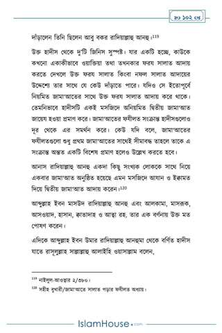  102 
দাাঁড়াস ন বেবন বছস ন আিু িকর রাবদয়াল্লাহু আনহু।119
উক্ত হাদীস মর্সক দু’বি বজবনস সুস্পষ্ট। যার একবি হসি, কাউসক
কখসনা একাকীভাসি ওয়াবক্তয়া ের্া েখনকার ফরয সা াে আদায়
করসে মদখস উক্ত ফরয সা াে বকাংিা নফ সা াে আদাসয়র
উসদ্দসিে োর সাসর্ ময মকউ দাাঁড়াসে পাসর। যবদও মস ইসোপূসিথ
বনয়বমে জামা‘আসের সাসর্ উক্ত ফরয সা াে আদায় কসর র্াসক।
মেমবনভাসি হাদীসবি একই মসবজসদ অবনয়বমে বিেীয় জামা‘আে
জাসয়য হওয়া প্রমাি কসর। জামা‘আসের ফযী ে সাংক্রান্ত হাদীসগুস াও
দূর মর্সক এর সমর্থন কসর। মকউ যবদ িস , জামা‘আসের
ফযী েগুস া শুধু প্রর্ম জামা‘আসের সাসর্ই সীমািদ্ধ োহস োসক এ
সাংক্রান্ত অন্তে একবি বিসিষ প্রমাি হস ও উসল্লখ করসে হসি।
আনাস রাবদয়াল্লাহু আনহু একদা বকছু সাংখেক ম াকসক সাসর্ বনসয়
একিার জামা‘আে অনুবষ্ঠে হসয়সছ এমন মসবজসদ আযান ও ইিামে
বদসয় বিেীয় জামা‘আে আদায় কসরন।120
আব্দুল্লাহ ইিন মাসউদ রাবদয়াল্লাহু আনহু এিাং আ কামা, মাসরূক,
আসওয়াদ, হাসান, িাোদাহ ও আত্বা রহ. োর এক িিথনায় উক্ত মে
মপাষি কসরন।
এবদসক আব্দুল্লাহ ইিন উমার রাবদয়াল্লাহু আনহুমা মর্সক িবিথে হাদীস
যাসে রাসূ ুল্লাহ সাল্লাল্লাহু আ াইবহ ওয়াসাল্লাম িস ন,
119
নাই ু -আওত্বার ২/৩৮০।
120
সহীহ িুখারী/জামা‘আসে সা াে পড়ার ফযী ে অধোয়।
 