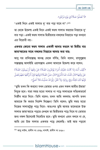  103 
«
ِ
ْ
‫ْي‬
َ
‫ت‬َّ‫ر‬َ‫م‬ ٍ‫م‬ْ‫و‬َ‫ي‬ ِ
‫ِف‬
ً
‫ة‬
َ
‫ال‬ َ
‫ص‬ ‫وا‬
ُّ
‫ل‬ َ
‫ص‬
ُ
‫ت‬
َ
‫ال‬
»
.
“একই বদসন একই সা াে দু’ িার পড়া যাসি না”।121
ো মর্সক উসদ্দিে একই বদসন একই ফরয সা াে ফরসযর বনয়োসে দু’
িার পড়া। একই ফরয সা াে বিেীয়িার নফস র বনয়োসে পড়া কখসনা
এর বিসরাধী নয়।
একিার মকাসনা ফরয সা াে একাকী আদায় করস ো বিেীয় িার
জামা‘আসের সাসর্ নফস র বনয়োসে আদায় করা যায়:
আিু যর রাবদয়াল্লাহু আনহু মর্সক িবিথে, বেবন িস ন, রাসূ ুল্লাহ
সাল্লাল্লাহু আ াইবহ ওয়াসাল্লাম একদা আমাসক উসদ্দিে কসর িস ন:
«
َ
‫ة‬
َ
‫ال‬ َّ
‫الص‬
َ
‫ن‬ْ‫و‬ُ‫يت‬ِ‫م‬ُ‫ي‬ ْ‫و‬
َ
‫أ‬ ‫ا‬َ‫ه‬ِ‫ت‬
ْ
‫ق‬َ‫و‬ ْ‫ن‬
َ
‫ع‬
َ
‫ة‬
َ
‫ال‬ َّ
‫الص‬
َ
‫ون‬ُ‫ر‬
ِّ
‫خ‬
َ
‫ؤ‬ُ‫ي‬ ُ‫اء‬َ‫ر‬َ‫م‬
ُ
‫أ‬
َ
‫ك‬
ْ
‫ي‬
َ
‫ل‬َ‫ع‬
ْ
‫ت‬
َ
‫ن‬
َ
‫َك‬ ‫ا‬
َ
‫ذ‬ِ‫إ‬ َ
‫ت‬
ْ
‫ن‬
َ
‫أ‬
َ
‫ف‬
ْ
‫ي‬
َ
‫ك‬
ِ‫ل‬
َ
‫ة‬
َ
‫ال‬ َّ
‫الص‬
ِّ
‫ل‬ َ
‫ص‬:
َ
‫ال‬
َ
‫ق‬ ‫؟‬ْ
ِ
‫ِن‬ُ‫ر‬ُ‫م‬
ْ
‫أ‬
َ
‫ت‬‫ا‬َ‫م‬
َ
‫ف‬ : ُ
‫ت‬
ْ
‫ل‬
ُ
‫ق‬ :
َ
‫ال‬
َ
‫ق‬ ‫ا؟‬َ‫ه‬ِ‫ت‬
ْ
‫ق‬َ‫و‬ ْ‫ن‬
َ
‫ع‬
ِّ
‫ل‬ َ
‫ص‬
َ
‫ف‬ ْ‫م‬ُ‫ه‬َ‫ع‬َ‫م‬ ‫ا‬َ‫ه‬َ‫ت‬
ْ
‫ك‬َ‫ر‬
ْ
‫د‬
َ
‫أ‬
ْ
‫ن‬ِ‫إ‬
َ
‫ف‬ ‫ا‬َ‫ه‬ِ‫ت‬
ْ
‫ق‬َ‫و‬
ْ ِّ
‫ِّل‬ َ
‫ص‬
ُ
‫ا‬
َ
‫ال‬
َ
‫ف‬ ُ
‫ت‬
ْ
‫ي‬
َّ
‫ل‬ َ
‫ص‬
ْ
‫د‬
َ
‫ق‬ ْ ِّ
‫ين‬ِ‫إ‬ :
ْ
‫ل‬
ُ
‫ق‬
َ
‫ت‬
َ
‫ال‬َ‫و‬ :ٍ‫ة‬َ‫اي‬َ‫و‬ِ‫ر‬ ْ
ِ
‫ِف‬َ‫و‬ ،
ٌ
‫ة‬
َ
‫ل‬ِ‫ف‬‫ا‬
َ
‫ن‬
َ
‫ك‬
َ
‫ل‬ ‫ا‬َ‫ه‬
َّ
‫ن‬ِ‫إ‬
َ
‫ف‬
»
.
“েু বম েখন বক করসি? যখন মোমার ওপর এমন সক আমীর-উমারা’
বনযুক্ত হসি। যারা সময় মসো সা াে না পসড় সা ােসক সবেেকারাসর্থ
বনজথীি কসর বদসি। বেবন িস ন: েখন আবম ি াম: আপবন েখন
আমাসক বক করার বনসদথি বদসিন? বেবন িস ন: েুবম সময় মসো
বনসজর সা ােিু ক
ু পসড় বনসি। অেঃপর েুবম আিার োসদরসক উক্ত
সা াে জামা‘আসে পড়সে মদখস ো বিেীয়িার পসড় বনসি যা মোমার
জনে নফ বহসসসিই বিসিবচে হসি। েুবম কখসনা এমন ি সি না ময,
আবম মো উক্ত সা াে একিার পসড় মফস বছ। োই আর পড়সিা
121
আিু দাউদ, হাদীস নাং ৫৭৯; নাসাঈ, হাদীস নাং ৮৬০।
 