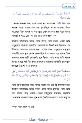  105 
«
ُ
‫ث‬ ،ِ‫ه‬ِ‫ل‬
ْ
‫ح‬َ‫ر‬ ِ
‫ِف‬ ْ‫م‬
ُ
‫ك‬
ُ
‫د‬َ‫ح‬
َ
‫أ‬
َّ
‫ّل‬ َ
‫ص‬ ‫ا‬
َ
‫ذ‬ِ‫إ‬ ،‫وا‬
ُ
‫ل‬َ‫ع‬
ْ
‫ف‬
َ
‫ت‬
َ
‫ال‬
َ‫م‬
ِّ
‫ل‬ َ
‫ص‬ُ‫ي‬
ْ
‫ل‬
َ
‫ف‬ ،
ِّ
‫ل‬ َ
‫ص‬ُ‫ي‬ ْ‫م‬
َ
‫ل‬َ‫و‬ َ‫ام‬َ‫م‬ِ
ْ
‫اْل‬ َ‫ك‬َ‫ر‬
ْ
‫د‬
َ
‫أ‬ َّ‫م‬
‫؛‬
ُ
‫ه‬َ‫ع‬
ٌ
‫ة‬
َ
‫ل‬ِ‫ف‬‫ا‬
َ
‫ن‬ ُ َ
‫ل‬ ‫ا‬َ‫ه‬
َّ
‫ن‬ِ‫إ‬
َ
‫ف‬
»
.
“মোমরা কখসনা আর এমন কসরা না। মোমাসদর মকউ বনজ র্সর
সা াে পসড় র্াকস অেঃপর (মসবজসদ এসস) আিাসরা ইমাম
সাসহিসক উক্ত সা াে না পড়ািিায় মপস মস মযন োর সাসর্ আিার
সা ােিু ক
ু পসড় মনয়। যা োর জনে নফ হসি”।124
বমহজান রাবদয়াল্লাহু আনহু মর্সক িবিথে, বেবন িস ন, একদা আবম
রাসূ ুল্লাহ সাল্লাল্লাহু আ াইবহ ওয়াসাল্লাসমর বনকি িসা বছ াম। আর
ইবেমসধে সা াসের আযান হসয় মর্স া। েখন রাসূ ুল্লাহ সাল্লাল্লাহু
আ াইবহ ওয়াসাল্লাম মসখান মর্সক উসি বর্সয় সা াে পসড় আিার বফসর
আসস ন অর্চ আবম মসখাসনই িসস বছ াম। োাঁর সাসর্ আবম সা াে
আদায় করসে যাই বন। েখন রাসূ ুল্লাহ সাল্লাল্লাহু আ াইবহ ওয়াসাল্লাম
আমাসক উসদ্দিে কসর ি স ন:
«
ْ
‫ي‬
َّ
‫ل‬ َ
‫ص‬
ْ
‫د‬
َ
‫ق‬ ُ
‫ت‬
ْ
‫ن‬
ُ
‫ك‬ ِّ
‫ِن‬ِ‫ك‬
َ
‫ل‬َ‫و‬ ،
َ
‫ّل‬َ‫ب‬ :
َ
‫ال‬
َ
‫ق‬ ‫؟‬ ٍ‫م‬ِ‫ل‬ْ‫س‬ُ‫م‬ ٍ
‫ل‬ُ‫ج‬َ‫ر‬ِ‫ب‬ َ
‫ت‬ ْ‫س‬
َ
‫ل‬
َ
‫أ‬ َ
ِّ
‫ِّل‬ َ
‫ص‬
ُ
‫ت‬
ْ
‫ن‬
َ
‫أ‬
َ
‫ك‬َ‫ع‬
َ
‫ن‬َ‫م‬ ‫ا‬َ‫م‬
، ِ
‫ِّل‬
ْ
‫ه‬
َ
‫أ‬ ِ
‫ِف‬ ُ
‫ت‬
ِ
َّ
‫اَّلل‬
ُ
‫ول‬ُ‫س‬َ‫ر‬ ُ َ
‫ل‬
َ
‫ال‬
َ
‫ق‬
َ
‫ف‬
َّ
‫ّل‬ َ
‫ص‬
ُ‫اهلل‬
ِ‫ه‬
ْ
‫ي‬
َ
‫ل‬َ‫ع‬
َ‫م‬
َّ
‫ل‬َ‫س‬َ‫و‬
ِ
‫اس‬َّ‫انل‬ َ‫ع‬َ‫م‬
ِّ
‫ل‬ َ
‫ص‬
َ
‫ف‬ َ
‫ت‬
ْ
‫ئ‬ِ‫ج‬ ‫ا‬
َ
‫ذ‬ِ‫إ‬ :
ْ
‫د‬
َ
‫ق‬ َ
‫ت‬
ْ
‫ن‬
ُ
‫ك‬
ْ
‫ن‬ِ‫ا‬َ‫و‬ ،
َ
‫ت‬
ْ
‫ي‬
َّ
‫ل‬ َ
‫ص‬
»
.
“েু বম মকন আমাসদর সাসর্ সা াে পড়স না? েুবম বক মুস মান নও?
বমহজান রাবদয়াল্লাহু আনহু িস ন: আবম বনশ্চয় মুসব ম। েসি আবম
র্সর সা াে পসড় এসসবছ। েখন রাসূ ুল্লাহ সাল্লাল্লাহু আ াইবহ
ওয়াসাল্লাম োসক ি স ন: েুবম যখন (মসবজসদ) আসসি েখন মানুসষর
124
আিু দাউদ, হাদীস নাং ৫৭৫।
 