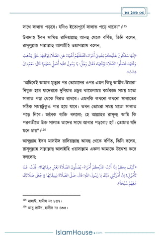  106 
সাসর্ সা াে পড়সি। যবদও ইসোপূসিথ সা াে পসড় র্াসকা”।125
উিাদাহ ইিন সাবমে রাবদয়াল্লাহু আনহু মর্সক িবিথে, বেবন িস ন,
রাসূ ুল্লাহ সাল্লাল্লাহু আ াইবহ ওয়াসাল্লাম িস ন,
«
َ
‫ب‬
َ
‫ه‬
ْ
‫ذ‬َ‫ي‬ َّ
‫َّت‬َ‫ح‬،‫ا‬َ‫ه‬ِ‫ت‬
ْ
‫ق‬َ‫و‬ِ‫ل‬ ِ‫ة‬
َ
‫ال‬ َّ
‫الص‬ ِ
‫ن‬َ‫ع‬ ُ‫اء‬َ‫ي‬
ْ
‫ش‬
َ
‫أ‬ ْ‫م‬ُ‫ه‬
ُ
‫ل‬
َ
‫غ‬
ْ
‫ش‬
َ
‫ت‬ ،ُ‫اء‬َ‫ر‬َ‫م‬
ُ
‫أ‬ ْ‫ي‬ِ‫د‬
ْ
‫ع‬َ‫ب‬ ْ‫م‬
ُ
‫ك‬
ْ
‫ي‬
َ
‫ل‬َ‫ع‬
ُ
‫ون‬
ُ
‫ك‬َ‫ت‬َ‫س‬ ‫ا‬َ‫ه‬
َّ
‫ن‬ِ‫إ‬
ْ‫م‬َ‫ع‬
َ
‫ن‬ :
َ
‫ال‬
َ
‫ق‬ ‫؟‬ْ‫م‬ُ‫ه‬َ‫ع‬َ‫م‬
ِّ
‫ِّل‬ َ
‫ص‬
ُ
‫أ‬ !ِ
َّ
‫اَّلل‬
َ
‫ول‬ُ‫س‬َ‫ر‬ ‫ا‬َ‫ي‬ :
ٌ
‫ل‬ُ‫ج‬َ‫ر‬
َ
‫ال‬
َ
‫ق‬
َ
‫ف‬ ،‫ا‬َ‫ه‬ِ‫ت‬
ْ
‫ق‬َ‫و‬ِ‫ل‬
َ
‫ة‬
َ
‫ال‬ َّ
‫الص‬ ‫وا‬
ُّ
‫ل‬ َ
‫ص‬
َ
‫ف‬ ،‫ا‬َ‫ه‬ُ‫ت‬
ْ
‫ق‬َ‫و‬
ْ
‫ن‬ِ‫ا‬ ،
َ
‫ت‬
ْ
‫ئ‬ ِ‫ش‬
»
.
“অবচসরই আমার মৃেুের পর মোমাসদর ওপর এমন বকছু আমীর-উমারা’
বনযুক্ত হসি যাসদরসক দুবনয়ার প্রচুর ঝাসম াময় কমথকান্ড সময় মসো
সা াে পড়া মর্সক বিরে রাখসি। এমনবক কখসনা কখসনা সা াসের
সবিক সময়িু ক
ু ও পার হসয় যাসি। েখন মোমরা সময় মসো সা াে
পসড় বনসি। জননক িেবক্ত ি স া: মহ আল্লাহর রাসূ ! আবম বক
পরিেথীসে উক্ত সা াে োসদর সাসর্ আিার পড়সিা? হোাঁ। মোমার যবদ
মসন চায়”।126
আব্দুল্লাহ ইিন মাসঊদ রাবদয়াল্লাহু আনহু মর্সক িবিথে, বেবন িস ন,
রাসূ ুল্লাহ সাল্লাল্লাহু আ াইবহ ওয়াসাল্লাম একদা আমাসক উসদ্দিে কসর
ি স ন:
«
ِ‫ب‬
َ
‫ف‬
ْ
‫ي‬
َ
‫ك‬
‫ا‬َ‫م‬
َ
‫ف‬ : ُ
‫ت‬
ْ
‫ل‬
ُ
‫ق‬ ،!‫ا؟‬َ‫ه‬ِ‫ت‬‫ا‬
َ
‫يق‬ِ‫م‬ ِ
ْ
‫ْي‬
َ
‫غ‬ِ‫ل‬
َ
‫ة‬
َ
‫ال‬ َّ
‫الص‬
َ
‫ون‬
ُّ
‫ل‬ َ
‫ص‬ُ‫ي‬ ،ُ‫اء‬َ‫ر‬َ‫م‬
ُ
‫أ‬ ْ‫م‬
ُ
‫ك‬
ْ
‫ي‬
َ
‫ل‬َ‫ع‬
ْ
‫ت‬
َ
‫ت‬
َ
‫أ‬ ‫ا‬
َ
‫ذ‬ِ‫إ‬ ْ‫م‬
ُ
‫ك‬
َ‫ع‬
ْ
‫اج‬َ‫و‬ ‫ا‬َ‫ه‬ِ‫ت‬‫ا‬
َ
‫يق‬ِ‫م‬ِ‫ل‬
َ
‫ة‬
َ
‫ال‬ َّ
‫الص‬
ِّ
‫ل‬ َ
‫ص‬ :
َ
‫ال‬
َ
‫ق‬ !ِ
َّ
‫اَّلل‬
َ
‫ول‬ُ‫س‬َ‫ر‬ ‫ا‬َ‫ي‬
َ
‫ك‬ِ‫ل‬
َ
‫ذ‬ ِ
‫ِن‬
َ
‫ك‬َ‫ر‬
ْ
‫د‬
َ
‫أ‬
ْ
‫ن‬ِ‫إ‬ ‫؟‬ ِ
‫ِن‬ُ‫ر‬ُ‫م‬
ْ
‫أ‬
َ
‫ت‬
َ
‫ك‬
َ
‫ت‬
َ
‫ال‬ َ
‫ص‬
ْ
‫ل‬
ً
‫ة‬َ‫ح‬
ْ
‫ب‬ُ‫س‬ ْ‫م‬ُ‫ه‬َ‫ع‬َ‫م‬
»
.
125
নাসাঈ, হাদীস নাং ৮৫৭।
126
আিু দাউদ, হাদীস নাং ৪৩৩।
 