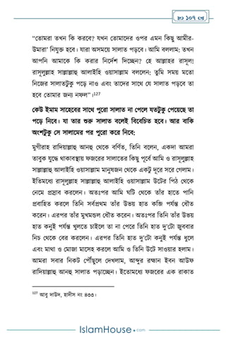  107 
“মোমরা েখন বক করসি? যখন মোমাসদর ওপর এমন বকছু আমীর-
উমারা’ বনযুক্ত হসি। যারা অসমসয় সা াে পড়সি। আবম ি াম: েখন
আপবন আমাসক বক করার বনসদথি বদসিন? মহ আল্লাহর রাসূ !
রাসূ ুল্লাহ সাল্লাল্লাহু আ াইবহ ওয়াসাল্লাম ি স ন: েুবম সময় মসো
বনসজর সা ােিু ক
ু পসড় নাও এিাং োসদর সাসর্ ময সা াে পড়সি ো
হসি মোমার জনে নফ ”।127
মকউ ইমাম সাসহসির সাসর্ পুসরা সা াে না মপস যেিু ক
ু মপসয়সছ ো
পসড় বনসি। যা োর শুরু সা াে িস ই বিসিবচে হসি। আর িাবক
অাংিিু ক
ু মস সা াসমর পর পুসরা কসর বনসি:
মুর্ীরাহ রাবদয়াল্লাহু আনহু মর্সক িবিথে, বেবন িস ন, একদা আমরা
োিুক যুসদ্ধ র্াকািিায় ফজসরর সা াসের বকছু পূসিথ আবম ও রাসূ ুল্লাহ
সাল্লাল্লাহু আ াইবহ ওয়াসাল্লাম মানুষজন মর্সক একিু দূসর সসর মর্ াম।
ইবেমসধে রাসূ ুল্লাহ সাল্লাল্লাহু আ াইবহ ওয়াসাল্লাম উসির বপি মর্সক
মনসম প্রস্রাি করস ন। অেঃপর আবম র্বি মর্সক োাঁর হাসে পাবন
প্রিাবহে করস বেবন সিথপ্রর্ম োাঁর উভয় হাে কবজি  পযথন্ত মধৌে
কসরন। এরপর োাঁর মুখমন্ড মধৌে কসরন। অেঃপর বেবন োাঁর উভয়
হাে কনুই পযথন্ত খু সে চাইস ো না মপসর বেবন হাে দু’মিা জুিিার
বনচ মর্সক মির করস ন। এরপর বেবন হাে দু’মিা কনুই পযথন্ত ধুস
এিাং মার্া ও মমাজা মাসসহ করস আবম ও বেবন উসি সাওয়ার হ াম।
আমরা সিার বনকি মপৌঁছুস মদখ াম, আব্দুর রহ্মান ইিন আউফ
রাবদয়াল্লাহু আনহু সা াে পড়াসিন। ইসোমসধে ফজসরর এক রাকাে
127
আিু দাউদ, হাদীস নাং ৪৩৩।
 