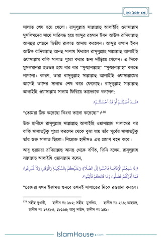  108 
সা াে মিষ হসয় মর্স া। রাসূ ুল্লাহ সাল্লাল্লাহু আ াইবহ ওয়াসাল্লাম
মুসব মসদর সাসর্ সাবরিদ্ধ হসয় আব্দুর রহমান ইিন আউফ রাবদয়াল্লাহু
আনহুর মপছসন বিেীয় রাকাে আদায় করস ন। আব্দুর রহ্মান ইিন
আউফ রাবদয়াল্লাহু আনহু সা াম বফরাস রাসূ ুল্লাহ সাল্লাল্লাহু আ াইবহ
ওয়াসাল্লাম িাবক সা াে পুসরা করার জনে দাাঁবড়সয় মর্স ন। এ বদসক
মুস মানরা হেভম্ব হসয় িার িার “সুব্হানাল্লাহ” “সুব্হানাল্লাহ” ি সে
ার্স া। কারি, োরা রাসূ ুল্লাহ সাল্লাল্লাহু আ াইবহ ওয়াসাল্লাসমর
আসর্ই োসদর সা াে মিষ কসর মফস সছ। রাসূ ুল্লাহ সাল্লাল্লাহু
আ াইবহ ওয়াসাল্লাম সা াম বফবরসয় োসদরসক ি স ন:
«
َ
‫ق‬
‫ــ‬
ُ‫ت‬
ْ
‫ب‬ َ
‫ص‬
َ
‫أ‬
ْ
‫د‬
‫ـ‬
ُ‫ت‬
ْ
‫ن‬ َ‫س‬
ْ
‫ح‬
َ
‫ا‬
ْ
‫د‬
َ
‫ق‬ ْ‫و‬
َ
‫أ‬ ْ‫م‬
‫ـ‬
ْ‫م‬
»
.
“মোমরা বিক কসরসছা বকাংিা ভাস া কসরসছা”।128
উক্ত হাদীসস রাসূ ুল্লাহ সাল্লাল্লাহু আ াইবহ ওয়াসাল্লাম সা াসমর পর
িাবক সা ােিু ক
ু পুসরা করস ন মর্সক িুঝা যায় োাঁর পূসিথর সা ােিু ক
ু
োাঁর শুরু সা াে বছস া। বনসম্াক্ত হাদীসও এর প্রমাি িহন কসর।
আিু হুরায়রা রাবদয়াল্লাহু আনহু মর্সক িবিথে, বেবন িস ন, রাসূ ুল্লাহ
সাল্লাল্লাহু আ াইবহ ওয়াসাল্লাম িস ন,
«
،‫وا‬ُ‫ع‬ِ
ْ
‫ْس‬
ُ
‫ت‬
َ
‫ال‬َ‫و‬ ،ِ‫ار‬
َ
‫ق‬َ‫و‬
ْ
‫ال‬َ‫و‬ ِ‫ة‬
َ
‫ين‬ِ‫ك‬ َّ‫الس‬ِ‫ب‬ ْ‫م‬
ُ
‫ك‬
ْ
‫ي‬
َ
‫ل‬َ‫ع‬َ‫و‬ ،ِ‫ة‬
َ
‫ال‬ َّ
‫الص‬
َ
‫َل‬ِ‫إ‬ ‫وا‬
ُ
‫ش‬
ْ
‫ام‬
َ
‫ف‬
َ
‫ـة‬َ‫ام‬
َ
‫ق‬ِ
ْ
‫اْل‬ ْ‫م‬ُ‫ت‬
ْ
‫ع‬ِ‫م‬َ‫س‬ ‫ا‬
َ
‫ذ‬ِ‫إ‬
‫وا‬ُّ‫م‬ِ‫ت‬
َ
‫أ‬
َ
‫ف‬ ْ‫م‬
ُ
‫ك‬
َ
‫ات‬
َ
‫ف‬ ‫ا‬َ‫م‬َ‫و‬ ،‫وا‬
ُّ
‫ل‬ َ
‫ص‬
َ
‫ف‬ ْ‫م‬ُ‫ت‬
ْ
‫ك‬َ‫ر‬
ْ
‫د‬
َ
‫أ‬ ‫ا‬َ‫م‬
َ
‫ف‬
»
.
“মোমরা যখন ইিামে শুনসি েখনই সা াসের বদসক রওয়ানা করসি।
128
সহীহ িুখারী, হাদীস নাং ১৮২; সহীহ মুসব ম, হাদীস নাং ২৭৪; আহমদ,
হাদীস নাং ১৭৪৮৫, ১৮১৯৪; আিু দাউদ, হাদীস নাং ১৪৯।
 