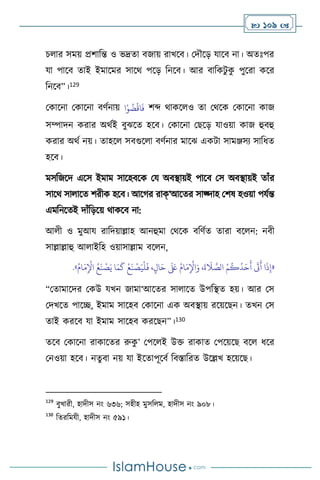  109 
চ ার সময় প্রিাবন্ত ও ভদ্রো িজায় রাখসি। মদৌসড় যাসি না। অেঃপর
যা পাসি োই ইমাসমর সাসর্ পসড় বনসি। আর িাবকিু ক
ু পুসরা কসর
বনসি”।129
মকাসনা মকাসনা িিথনায় ‫ا‬ْ‫و‬
ُ
‫ض‬
ْ
‫اق‬
َ
‫ف‬ িব্দ র্াকস ও ো মর্সক মকাসনা কাজ
সম্পাদন করার অর্থই িুঝসে হসি। মকাসনা মছসড় যাওয়া কাজ হুিহু
করার অর্থ নয়। োহস সিগুস া িিথনার মাসঝ একিা সামঞ্জসে সাবধে
হসি।
মসবজসদ এসস ইমাম সাসহিসক ময অিিায়ই পাসি মস অিিায়ই োাঁর
সাসর্ সা াসে িরীক হসি। আসর্র রাক্’আসের সাজ্দাহ মিষ হওয়া পযথন্ত
এমবনসেই দাাঁবড়সয় র্াকসি না:
আ ী ও মুআয রাবদয়াল্লাহ আনহুমা মর্সক িবিথে োরা িস ন: নিী
সাল্লাল্লাহু আ াইবহ ওয়াসাল্লাম িস ন,
«
ُ‫ام‬َ‫م‬ِ
ْ
‫اْل‬ ُ‫ع‬
َ
‫ن‬
ْ
‫ص‬َ‫ي‬ ‫ا‬َ‫م‬
َ
‫ك‬
ْ
‫ع‬
َ
‫ن‬
ْ
‫ص‬َ‫ي‬
ْ
‫ل‬
َ
‫ف‬ ،ٍ‫ال‬َ‫ح‬
َ َ
‫لَع‬ ُ‫ام‬َ‫م‬ِ
ْ
‫اْل‬َ‫و‬ ،
َ
‫ة‬
َ
‫ال‬ َّ
‫الص‬ ْ‫م‬
ُ
‫ك‬
ُ
‫د‬َ‫ح‬
َ
‫أ‬
َ
‫َت‬
َ
‫أ‬ ‫ا‬
َ
‫ذ‬ِ‫إ‬
»
.
“মোমাসদর মকউ যখন জামা‘আসের সা াসে উপবিে হয়। আর মস
মদখসে পাসি, ইমাম সাসহি মকাসনা এক অিিায় রসয়সছন। েখন মস
োই করসি যা ইমাম সাসহি করসছন”।130
েসি মকাসনা রাকাসের রুক
ু ’ মপস ই উক্ত রাকাে মপসয়সছ িস ধসর
মনওয়া হসি। নেু িা নয় যা ইসোপূসিথ বিস্তাবরে উসল্লখ হসয়সছ।
129
িুখারী, হাদীস নাং ৬৩৬; সহীহ মুসব ম, হাদীস নাং ৯০৮।
130
বেরবমযী, হাদীস নাং ৫৯১।
 