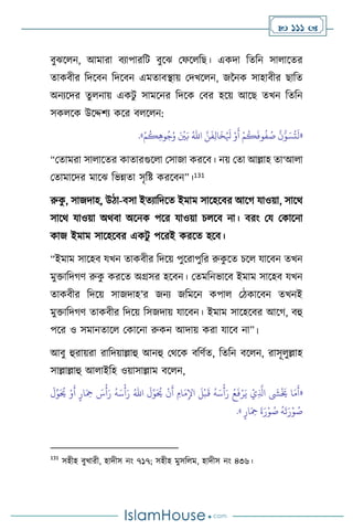  111 
িুঝস ন, আমারা িোপারবি িুসঝ মফস বছ। একদা বেবন সা াসের
োকিীর বদসিন বদসিন এমোিিায় মদখস ন, জননক সাহািীর ছাবে
অনেসদর েু নায় একিু সামসনর বদসক মির হসয় আসছ েখন বেবন
সক সক উসদ্দিে কসর ি স ন:
«
َّ‫ن‬
َ
‫ف‬ِ‫ل‬‫ا‬
َ
‫خ‬ُ َ
‫ْل‬ ْ‫و‬
َ
‫أ‬ ْ‫م‬
ُ
‫ك‬
َ
‫وف‬
ُ
‫ف‬ ُ
‫ص‬
َّ
‫ن‬ُّ‫و‬ َ‫س‬
ُ
‫ت‬
َ
‫ل‬
ُ‫اهلل‬
ْ‫م‬
ُ
‫ك‬ِ‫ه‬‫و‬ُ‫ج‬ُ‫و‬ َ ْ
‫ْي‬َ‫ب‬
»
.
“মোমরা সা াসের কাোরগুস া মসাজা করসি। নয় মো আল্লাহ ো‘আ া
মোমাসদর মাসঝ বভন্নো সৃবষ্ট করসিন”।131
রুক
ু , সাজদাহ, উিা-িসা ইেোবদসে ইমাম সাসহসির আসর্ যাওয়া, সাসর্
সাসর্ যাওয়া অর্িা অসনক পসর যাওয়া চ সি না। িরাং ময মকাসনা
কাজ ইমাম সাসহসির একিু পসরই করসে হসি।
“ইমাম সাসহি যখন োকিীর বদসয় পুসরাপুবর রুক
ু সে চস যাসিন েখন
মুক্তাবদর্ি রুক
ু করসে অগ্রসর হসিন। মেমবনভাসি ইমাম সাসহি যখন
োকিীর বদসয় সাজদাহ’র জনে জবমসন কপা মিকাসিন েখনই
মুক্তাবদর্ি োকিীর বদসয় বসজদায় যাসিন। ইমাম সাসহসির আসর্, িহু
পসর ও সমানোস মকাসনা রুকন আদায় করা যাসি না”।
আিু হুরায়রা রাবদয়াল্লাহু আনহু মর্সক িবিথে, বেবন িস ন, রাসূ ুল্লাহ
সাল্লাল্লাহু আ াইবহ ওয়াসাল্লাম িস ন,
«
َ
‫ل‬ِّ‫و‬َ ُ
‫َي‬ ْ‫و‬
َ
‫أ‬ ٍ‫ار‬َ ِ
‫مح‬ َ
‫س‬
ْ
‫أ‬َ‫ر‬
ُ
‫ه‬َ‫س‬
ْ
‫أ‬َ‫ر‬ ُ‫اهلل‬
َ
‫ل‬ِّ‫و‬َ ُ
‫َي‬
ْ
‫ن‬
َ
‫أ‬ ِ‫ام‬
َ‫م‬ِ‫اْل‬
َ
‫ل‬
ْ
‫ب‬
َ
‫ق‬
ُ
‫ه‬َ‫س‬
ْ
‫أ‬َ‫ر‬ ُ‫ع‬
َ
‫ف‬ْ‫ر‬َ‫ي‬ ْ‫ي‬ِ
َّ
‫اذل‬
َ
‫ِش‬
ْ َ
‫َي‬ ‫ا‬َ‫م‬
َ
‫أ‬
ٍ‫ار‬َ ِ
‫مح‬
َ
‫ة‬َ‫ر‬ْ‫و‬ ُ
‫ص‬
ُ
‫ه‬
َ
‫ت‬َ‫ر‬ْ‫و‬ ُ
‫ص‬
»
.
131
সহীহ িুখারী, হাদীস নাং ৭১৭; সহীহ মুসব ম, হাদীস নাং ৪৩৬।
 