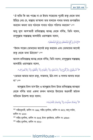  112 
“ঐ িেবক্ত বক ভয় পাসি না ময ইমাম সাসহসির পূসিথই রুক
ু মর্সক মার্া
উবিসয় মনয় ময, আল্লাহ ো‘আ া োর মার্াসক র্াধার মার্ায় রূপান্তবরে
করসিন অর্িা োর র্িনসক র্াধার র্িসন পবরিে করসিন”।132
আিু মূসা আি‘আরী রাবদয়াল্লাহু আনহু মর্সক িবিথে, বেবন িস ন,
রাসূ ুল্লাহ সাল্লাল্লাহু আ াইবহ ওয়াসাল্লাম িস ন,
«
َ‫ي‬ ُ‫ام‬َ‫م‬ِ‫اْل‬
ْ‫م‬
ُ
‫ك‬
َ
‫ل‬
ْ
‫ب‬
َ
‫ق‬ ُ‫ع‬
َ
‫ف‬ْ‫ر‬َ‫ي‬َ‫و‬ ْ‫م‬
ُ
‫ك‬
َ
‫ل‬
ْ
‫ب‬
َ
‫ق‬ ُ‫ع‬
َ
‫ك‬ْ‫ر‬
»
.
“ইমাম সাসহি মোমাসদর আসর্ই রুক
ু করসিন এিাং মোমাসদর আসর্ই
রুক
ু মর্সক মার্া উিাসিন”।133
আনাস রাবদয়াল্লাহু আনহু মর্সক িবিথে, বেবন িস ন, রাসূ ুল্লাহ সাল্লাল্লাহু
আ াইবহ ওয়াসাল্লাম িস ন,
«
َ
‫ال‬َ‫و‬ ِ
‫ع‬ْ‫و‬
ُ
‫ك‬ُّ‫الر‬ِ‫ب‬ ْ
ِ
‫ِن‬ْ‫و‬
ُ
‫ق‬ِ‫ب‬ ْ‫س‬
َ
‫ت‬
َ
‫ال‬
ِ
‫اف‬َ
ِ
‫ْص‬
ْ
‫ن‬ِ‫ال‬‫ا‬ِ‫ب‬
َ
‫ال‬َ‫و‬ ِ‫د‬ْ‫و‬ُ‫ع‬
ُ
‫ق‬
ْ
‫ال‬ِ‫ب‬
َ
‫ال‬َ‫و‬ ِ‫ام‬َ‫ي‬ِ‫ق‬
ْ
‫ال‬ِ‫ب‬
َ
‫ال‬َ‫و‬ ِ‫د‬ْ‫و‬ُ‫ج‬ ُّ‫الس‬ِ‫ب‬
»
.
“মোমরা আমার আসর্ রুক
ু , সাজদাহ, উিা-িসা ও সা াম আদায় কসরা
না”।134
আব্দুল্লাহ ইিন মাস’ঊদ্ ও আব্দুল্লাহ ইিন উমর রাবদয়াল্লাহু আনহুমা
মর্সক িবিথে োরা একদা রুকন আদাসয় ইমাসমর অগ্রিেথী জননক
িেবক্তসক উসদ্দিে কসর িস ন:
«
َ
‫ت‬ْ‫ي‬
َ
‫د‬َ‫ت‬
ْ
‫ق‬ِ‫ا‬
َ
‫ك‬ِ‫م‬‫ا‬َ‫م‬ِ‫إ‬ِ‫ب‬
َ
‫ال‬َ‫و‬ َ
‫ت‬
ْ
‫ي‬
َّ
‫ل‬ َ
‫ص‬ َ‫ك‬
َ
‫د‬
ْ
‫ح‬َ‫و‬
َ
‫ال‬
»
.
132
সহীহিুখারী, হাদীস নাং ৬৯১; সহীহ মুসব ম, হাদীস নাং ৪২৭; আিু দাউদ,
হাদীস নাং ৬২৩।
133
সহীহ মুসব ম, হাদীস নাং ৪০৪; ইিন খুযাইমাহ, হাদীস নাং ১৫৯৩।
134
সহীহ মুসব ম, হাদীস নাং ৪২৬।
 