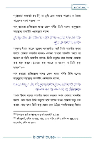  113 
“(সোমার সা ােই হয় বন) না েুবম একা সা াে পড়স । না ইমাম
সাসহসির সাসর্ পড়স ”।135
আিু হুরায়রা রাবদয়াল্লাহু আনহু মর্সক িবিথে, বেবন িস ন, রাসূ ুল্লাহ
সাল্লাল্লাহু আ াইবহ ওয়াসাল্লাম িস ন,
«
َ‫ع‬
َ
‫ك‬َ‫ر‬ ‫ا‬
َ
‫ذ‬ِ‫إ‬َ‫و‬ ،َ ِّ
‫ب‬
َ
‫ك‬ُ‫ي‬ َّ
‫َّت‬َ‫ح‬ ‫ا‬ْ‫و‬ُ ِّ
‫ب‬
َ
‫ك‬
ُ
‫ت‬
َ
‫ال‬َ‫و‬ ‫ا‬ْ‫و‬ُ ِّ
‫ب‬
َ
‫ك‬
َ
‫ف‬ َ َّ
‫ب‬
َ
‫ك‬ ‫ا‬
َ
‫ذ‬ِ‫إ‬
َ
‫ف‬ ،ِ‫ه‬ِ‫ب‬ َّ‫م‬
َ
‫ت‬
ْ
‫ؤ‬ُ ِ
‫ْل‬ ُ‫ام‬َ‫م‬ِ‫اْل‬
َ
‫ل‬ِ‫ع‬ُ‫ج‬ ‫ا‬َ‫م‬
َّ
‫ن‬ِ‫إ‬
َ‫ع‬
َ
‫ك‬ْ‫ر‬َ‫ي‬ َّ
‫َّت‬َ‫ح‬ ‫ا‬ْ‫و‬ُ‫ع‬
َ
‫ك‬ْ‫ر‬
َ
‫ت‬
َ
‫ال‬َ‫و‬ ‫ا‬ْ‫و‬ُ‫ع‬
َ
‫ك‬ْ‫ار‬
َ
‫ف‬
»
.
“মূ েঃ ইমাম সাসহি হসিন অনুসরিীয়। োই বেবন োকিীর সমা্
করস মোমরা োকিীর ি সি। মোমরা কখসনা োকিীর ি সি না
যেক্ষি না বেবন োকিীর িস ন। বেবন রুক
ু সে চস মর্স ই মোমরা
রুক
ু শুরু করসি। মোমরা রুক
ু করসি না যেক্ষি না বেবন রুক
ু
কসরন”।136
আিু হুরায়রা রাবদয়াল্লাহু আনহু মর্সক আসরা িবিথে বেবন িস ন:
রাসূ ুল্লাহ সাল্লাল্লাহু আ াইবহ ওয়াসাল্লাম িস ন,
«
َ
‫د‬ِ
َ
‫مح‬ ْ‫ن‬َ‫م‬ِ‫ل‬ ُ‫اهلل‬ َ‫ع‬ِ‫م‬َ‫س‬ :
َ
‫ل‬
ْ
‫ا‬
َ
‫ق‬َ‫و‬
ُ
‫ه‬َ‫س‬
ْ
‫أ‬َ‫ر‬ َ‫ع‬
َ
‫ف‬َ‫ر‬ ‫ا‬
َ
‫ذ‬ِ‫إ‬َ‫و‬ ‫ا‬ْ‫و‬ُ‫ع‬
َ
‫ك‬ْ‫ار‬
َ
‫ف‬ َ‫ع‬
َ
‫ك‬َ‫ر‬ ‫ا‬
َ
‫ذ‬ِ‫إ‬َ‫و‬ ‫ا‬ْ‫و‬ُ ِّ
‫ب‬
َ
‫ك‬
َ
‫ف‬ ُ‫ام‬َ‫م‬ِ‫اْل‬ َ َّ
‫ب‬
َ
‫ك‬ ‫ا‬
َ
‫ذ‬ِ‫إ‬
ُ‫ه‬
ْ
‫ال‬
َ
‫ك‬
َ
‫ل‬َ‫و‬ ‫ا‬
َ
‫ن‬َّ‫ب‬َ‫ر‬ ‫ا‬ْ‫و‬
ُ
‫ل‬ْ‫و‬
ُ
‫ق‬َ‫و‬ ‫ا‬ْ‫و‬ُ‫ع‬
َ
‫ف‬ْ‫ار‬
َ
‫ف‬
‫ـ‬
‫ا‬ْ‫و‬
ُ
‫د‬ُ‫ج‬
ْ
‫اس‬
َ
‫ف‬
َ
‫د‬َ‫ج‬َ‫س‬ ‫ا‬
َ
‫ذ‬ِ‫إ‬َ‫و‬
ُ
‫د‬
ْ
‫م‬َ‫ح‬
»
.
“যখন ইমাম সাসহি োকিীর সমা্ করসিন েখন মোমরা োকিীর
ি সি। আর যখন বেবন রুক
ু সে চস যাসিন েখন মোমরা রুক
ু শুরু
করসি। আর যখন বেবন রুক
ু মর্সক মার্া উবিসয় “সাবম‘আল্লাহু ব মান
135
উমদােু -িাবর ৮/৩৮৩; আিু দাউদ/আইবন ৩/১৫০।
136
সহীহিুখারী, হাদীস নাং ৩৭৮, ৮০৫, ১১১৪; সহীহ মুসব ম, হাদীস নাং ৪১৪, ৪১৭;
আিু দাউদ, হাদীস নাং ৬০৩।
 