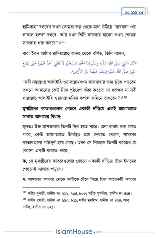  114 
হাবমদাহ” ি সিন েখন মোমরা রুক
ু মর্সক মার্া উবিসয় “রািিানা ওয়া
াকা হাম্দ” ি সি। আর যখন বেবন সাজদায় যাসিন েখন মোমরা
সাজদাহ শুরু করসি”।137
িারা ইিন আবযি রাবদয়াল্লাহু আনহু মর্সক িবিথে, বেবন িস ন,
«
ُّ
ِ
‫ِب‬َّ‫انل‬
َ
‫ن‬
َ
‫َك‬
َّ
‫ّل‬ َ
‫ص‬
ُ‫اهلل‬
ِ‫ه‬
ْ
‫ي‬
َ
‫ل‬َ‫ع‬
َ‫م‬
َّ
‫ل‬َ‫س‬َ‫و‬
َ‫ع‬
َ
‫ض‬َ‫ي‬ َّ
‫َّت‬َ‫ح‬ ُ‫ه‬َ‫ر‬
ْ
‫ه‬
َ
‫ظ‬
ٌ
‫د‬َ‫ح‬
َ
‫أ‬ ْ
ِ
‫ِن‬
ْ َ
‫َي‬
َ
‫ال‬ ِ‫د‬ْ‫و‬ُ‫ج‬ ُّ‫لس‬ِ‫ل‬ َّ
‫ط‬َ ْ
‫اَن‬ ‫ا‬
َ
‫ذ‬ِ‫إ‬
ُّ
ِ
‫ِب‬َّ‫انل‬
َّ
‫ّل‬ َ
‫ص‬
ُ‫اهلل‬
ِ‫ه‬
ْ
‫ي‬
َ
‫ل‬َ‫ع‬
َ‫م‬
َّ
‫ل‬َ‫س‬َ‫و‬
ِ
‫ض‬ْ‫ر‬
َ
‫األ‬
َ َ
‫لَع‬
ُ
‫ه‬َ‫ت‬َ‫ه‬
ْ
‫ب‬َ‫ج‬
»
.
“নিী সাল্লাল্লাহু আ াইবহ ওয়াসাল্লামযখন সাজদাহ’র জনে ঝ
ু াঁসক পড়সেন
েখসনা আমাসদর মকউ বনজ পৃষ্ঠসদি িাাঁকা করসো না যেক্ষি না নিী
সাল্লাল্লাহু আ াইবহ ওয়াসাল্লামবনজ কপা জবমসন রাখসেন”।138
মুসল্লীসদর কাোরগুস ার মপছসন একাকী দাাঁবড়সয় একই জামা‘আসে
সা াে আদাসয়র বিধান:
মূ েঃ উক্ত মাসআ ার বেনবি বদক হসে পাসর। অনে কর্ায় ি া মযসে
পাসর, মকউ জামা‘আসে উপবিে হসয় মদখসে মপস া, সামসনর
কাোরগুস া পবরপূিথ হসয় মর্সছ। েখন মস বনসম্াক্ত বেনবি কাসজর ময
মকাসনা একবি করসে পাসর:
ক. মস মুসল্লীসদর কাোরগুস ার মপছসন একাকী দাাঁবড়সয় উক্ত ইমাসমর
মপছসনই সা াে পড়সি।
খ. সামসনর কাোর মর্সক কাউসক মিসন বনসয় বভন্ন আসরকবি কাোর
137
সহীহ িুখারী, হাদীস নাং ৭২২, ৭৩৪, ৮০৫; সহীহ মুসব ম, হাদীস নাং ৪১৪।
138
সহীহ িুখারী, হাদীস নাং ৬৯০, ৮১১; সহীহ মুসব ম, হাদীস নাং ৪৭৪; আিু
দাউদ, হাদীস নাং ৬২১।
 