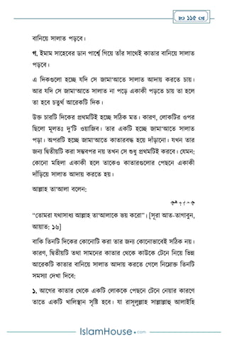  115 
িাবনসয় সা াে পড়সি।
র্. ইমাম সাসহসির ডান পাসবথ বর্সয় োাঁর সাসর্ই কাোর িাবনসয় সা াে
পড়সি।
এ বদকগুস া হসি যবদ মস জামা‘আসে সা াে আদায় করসে চায়।
আর যবদ মস জামা‘আসে সা াে না পসড় একাকী পড়সে চায় ো হস
ো হসি চেু র্থ আসরকবি বদক।
উক্ত চারবি বদসকর প্রর্মবিই হসি সবিক মে। কারি, ম াকবির ওপর
বছস া মূ েঃ দু’বি ওয়াবজি। োর একবি হসি জামা‘আসে সা াে
পড়া। অপরবি হসি জামা‘আসে কাোরিদ্ধ হসয় দাাঁড়াসনা। যখন োর
জনে বিেীয়বি করা সম্ভিপর নয় েখন মস শুধু প্রর্মবিই করসি। মযমন:
মকাসনা মবহ া একাকী হস োসকও কাোরগুস ার মপছসন একাকী
দাাঁবড়সয় সা াে আদায় করসে হয়।
আল্লাহ ো‘আ া িস ন:
‫ﭽ‬
‫ﮧ‬
‫ﮨ‬
‫ﮩ‬
‫ﮪﭼ‬
“মোমরা যর্াসাধে আল্লাহ ো‘আ াসক ভয় কসরা”। [সূরা আে-োর্ািুন,
আয়াে: ১৬]
িাবক বেনবি বদসকর মকাসনাবি করা োর জনে মকাসনাভাসিই সবিক নয়।
কারি, বিেীয়বি ের্া সামসনর কাোর মর্সক কাউসক মিসন বনসয় বভন্ন
আসরকবি কাোর িাবনসয় সা াে আদায় করসে মর্স বনসম্াক্ত বেনবি
সমসো মদখা বদসি:
১. আসর্র কাোর মর্সক একবি ম াকসক মপছসন মিসন মনয়ার কারসি
োসে একবি খাব িান সৃবষ্ট হসি। যা রাসূ ুল্লাহ সাল্লাল্লাহু আ াইবহ
 