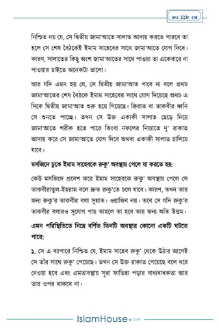  118 
বনবশ্চে নয় ময, মস বিেীয় জামা‘আসে সা াে আদায় করসে পারসি ো
হস মস মিষ দিিসকই ইমাম সাসহসির সাসর্ জামা‘আসে মযার্ বদসি।
কারি, সা াসের বকছু অাংি জামা‘আসের সাসর্ পাওয়া ো এসকিাসর না
পাওয়ার চাইসে অসনকিা ভাস া।
আর যবদ এমন হয় ময, মস বিেীয় জামা‘আে পাসি না িস প্রর্ম
জামা‘আসের মিষ দিিসক ইমাম সাসহসির সাসর্ মযার্ বদসয়সছ অর্চ এ
বদসক বিেীয় জামা‘আে শুরু হসয় বর্সয়সছ। বিরাে িা োকিীর ধ্ববন
মস শুনসে পাসি। েখন মস উক্ত একাকী সা াে মছসড় বদসয়
জামা‘আসে িরীক হসে পাসর বকাংিা নফস র বনয়োসে দু’ রাকাে
আদায় কসর মস জামা‘আসে মযার্ বদসি অর্িা একাকী সা াে চাব সয়
যাসি।
মসবজসদ ঢু সক ইমাম সাসহিসক রুক
ু ’ অিিায় মপস যা করসে হয়:
মকউ মসবজসদ প্রসিি কসর ইমাম সাসহিসক রুক
ু ’ অিিায় মপস মস
োকিীরােু -ইহরাম িস দ্রুে রুক
ু ’মে চস যাসি। কারি, েখন োর
জনে রুক
ু ’র োকিীর ি া সুন্নাে। ওয়াবজি নয়। েসি মস যবদ রুক
ু ’র
োকিীর ি ারও সুসযার্ পায় োহস ো হসি োর জনে অবে উত্তম।
এমন পবরবিবেসে বনসম্ িবিথে বেনবি অিিার মকাসনা একবি র্িসে
পাসর:
১. মস এ িোপাসর বনবশ্চে ময, ইমাম সাসহি রুক
ু ’ মর্সক উিার আসর্ই
মস োাঁর সাসর্ রুক
ু ’ মপসয়সছ। েখন মস উক্ত রাকাে মপসয়সছ িস ধসর
মনওয়া হসি এিাং এমোিিায় সূরা ফাবেহা পড়ার িাধেিাধকো আর
োর ওপর র্াকসি না।
 