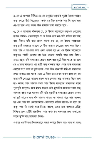  119 
২. মস এ িোপাসর বনবশ্চে ময, মস রুক
ু সে যাওয়ার পূসিথই ইমাম সাসহি
রুক
ু ’ মর্সক উসি বর্সয়সছন। েখন মস উক্ত রাকাে পায় বন িস ধসর
মনওয়া হসি এিাং োসক উক্ত রাকাে কাযা করসে হসি।
৩. মস এ িোপাসর সবেহান ময, মস ইমাম সাসহিসক রুক
ু ’মে মপসয়সছ
না বক পায়বন। এমোিিায় মস ময বদসক োর মন মিবি ধাবিে হয় োই
ধসর বনসি। যবদ োর প্রি ধারিা হয় ময, মস ইমাম সাসহিসক
রুক
ু ’মেই মপসয়সছ োহস মস উক্ত রাকাে মপসয়সছ িস ধসর বনসি।
আর যবদ এ িোপাসর োর প্রি ধারিা হয় ময, মস ইমাম সাসহিসক
রুক
ু ’মে পায়বন োহস মস উক্ত রাকাে পায়বন িস ধসর বনসি।
এমোিিায় যবদ সা াসের মকাসনা অাংি োর ছুসি বর্সয় র্াসক ো হস
মস এ জনে সা াসমর পর দু’বি সাহু সাজ্দাহ বদসি। আর যবদ সা াসের
মকাসনা অাংি োর না ছুসি র্াসক। ের্া উক্ত রাকােবি যবদ মস সা াসের
প্রর্ম রাকাে হসয় র্াসক। আর এ বদসক োর প্রি ধারিা হস া ময, মস
রাকােবি মপসয়সছ োহস োসক আর মকাসনা সাহু সাজদাহ বদসে হসি
না। কারি, োর সা াে েখন োর ইমাম সাসহসির সা াসের সাসর্
পুরাপুবর সম্পৃক্ত। আর ইমাম সাসহি োাঁর মুক্তাবদর অনোনে সক সাহু
সাজ্দাহ িহন কসর র্াসকন যবদ োাঁর মুক্তাবদর সা াসের মকাসনা রুকন
না ছুসি র্াসক। আর যবদ রাকাে পাওয়া না পাওয়া বনসয় োর সসেহ
হয় এিাং োর মন মকাসনা বদসক প্রি ভাসি ধাবিে হয় না। ো হস মস
রুক
ু ’ পায় বন িস ই ধসর বনসি। কারি, েখন োর িোপাসর এবিই
বনবশ্চে এিাং এবিই স্বাভাবিক। আর েখন মস সসেসহর জনে সা াসমর
আসর্ দু’বি সাহু সাজদাহ বদসি।
এখাসন একবি কর্া বিসিষভাসি স্মরি কবরসয় বদসে হয়। আর ো হসি
 