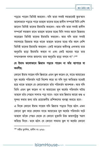  122 
পড়সে পাসরন বেবনই করসিন। যবদ োরা সিাই সমভাসিই ক
ু র’আন
ভাস াভাসি পড়সে পাসর োহস োসদর মসধে হাদীস সম্পসকথ বযবন মিবি
জাসনন বেবনই োসদর ইমামবে করসিন। আর যবদ োরা সিাই হাদীস
সম্পসকথ সমজ্ঞান রাসখ োহস োসদর মসধে বযবন সিার আসর্ বহজরে
কসরসছন বেবনই োসদর ইমামবে করসিন। আর যবদ োরা সিাই
সমসমসয় বহজরে কসর র্াসক োহস োসদর মসধে যাাঁর িয়স মিবি
বেবনই োসদর ইমামবে করসিন। মকউ কাসরার অধীনি এ াকায় োর
অনুমবে ছাড়া ইমামবে করসি না এিাং মকউ অসনের র্সর োর
সম্মানজনক িসার জায়র্ায় োর অনুমবে ছাড়া িসসি না”।140
ময ইমাম ভাস াভাসি বিরাে পড়সে পাসরন না োাঁর িোপাসর যা
করিীয়:
মকাসনা ইমাম সাসহি যবদ বিরাসে এমন ভু কসরন ময, যাসে আয়াসের
মূ অসর্থর পবরিেথন র্সি বিসিষ কসর ো যবদ সূরা ফাবেহার মসধেই
হসয় র্াসক োহস ময মকাসনাভাসি োাঁর পবরিেথন আিিেক। আর যবদ
বেবন এমন ভু কসরন না যা আয়াসের মূ অসর্থর পবরিেথন র্িায়
োহস োাঁর মপছসন সা াে পড়া যাসি। েসি োর বিরাে আসরা শুদ্ধ ও
সুের করার জনে োাঁর প্রসয়াজনীয় প্রবিক্ষসির িেিিা করসে হসি।
এ বদসক মকাসনা ইমাম সাসহি যবদ বিরাে পড়সে বর্সয় হিাৎ এমন
মকাসনা ভু কসর মফস ন যাসে আয়াসের মূ অসর্থর পবরিেথন র্সি
োহস োাঁসক মপছন মর্সক ময মকাসনা মুক্তাবদ উক্ত জায়র্ািু ক
ু স্মরি
কবরসয় বদসি। েসি হিাৎ ময মকাসনা সামানে ভু যা অসর্থর মকাসনা
140
সহীহ মুসব ম, হাদীস নাং ৬৭৩।
 