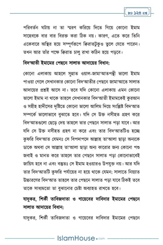  123 
পবরিেথন র্িায় না ো স্মরি কবরসয় বদসে বর্সয় মকাসনা ইমাম
সাসহিসক িার িার বিরক্ত করা বিক নয়। কারি, এসে কসর বেবন
এসকিাসর অবির হসয় সম্পূিথরূসপ বিরােিু ক
ু ও ভু স মযসে পাসরন।
েখন আর োাঁর পসক্ষ বিরাে চা ু রাখা কবিন হসয় পড়সি।
বিদ‘আেী ইমাসমর মপছসন সা াে আদাসয়র বিধান:
মকাসনা এ াকায় আহস সুন্নাে ওয়া -জামা‘আেপন্থী ভাস া ইমাম
পাওয়া মর্স মসখানকার মকাসনা বিদ‘আেীর মপছসন জামা‘আসে সা াে
আদাসয়র প্রশ্নই আসস না। েসি যবদ মকাসনা এ াকায় এমন মকাসনা
ভাস া ইমাম না র্াসক োহস মসখানকার বিদ‘আেী ইমামসকই ক
ু রআন
ও সহীহ হাদীসসর দৃবষ্টসে মকাসনা ভাস া আব ম বদসয় সাংবিষ্ট বিদ‘আে
সম্পসকথ ভাস াভাসি িুঝাসে হসি। যবদ মস উক্ত নসীহে গ্রহি কসর
বিদ‘আেগুস া মছসড় মদয় োহস োর মপছসন সা াে পড়া যাসি। আর
যবদ মস উক্ত নসীহে গ্রহি না কসর এিাং োর বিদ‘আেবিও হসি
ক
ু ফবর বিদ‘আে মযমনঃ মস বিপদাপসদ আল্লাহ ো‘আ া ছাড়া অনেসক
ডাসক অর্িা মস আল্লাহ ো‘আ া ছাড়া অনে কাসরার জনে মকাসনা পশু
জিাই ও মানে কসর োহস োর মপছসন সা াে পড়া মকাসনাভাসিই
জাবয়য হসি না এিাং িস্তুেঃ মস ইমাম হওয়ারও উপযুক্ত নয়। আর যবদ
োর বিদ‘আেবি ক
ু ফবর পযথাসয়র না হসয় র্াসক মযমন: সা াসে বনয়োে
উচ্চারসির বিদ‘আে োহস োর মপছসন সা াে পড়া যাসি বিকই েসি
োসক সাধেমসো ো িুঝাসনার মচষ্টা অিোহে রাখসে হসি।
যাদুকর, বিকথী োবিজদাো ও র্াসয়সির দাবিদার ইমাসমর মপছসন
সা াে আদাসয়র বিধান:
যাদুকর, বিকথী োবিজদাো ও র্াসয়সির দাবিদার ইমাসমর মপছসন
 