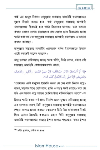  125 
োই এর আমূ বনরসন রাসূ ুল্লাহ সাল্লাল্লাহু আ াইবহ ওয়াসাল্লাসমর
সুন্নাে বদসয়ই করসে হসি। োই রাসূ ুল্লাহ সাল্লাল্লাহু আ াইবহ
ওয়াসাল্লাসমর বিরােই হসি খাসিা বিরাসের মানদন্ড। েসি কখসনা
কখসনা মকাসনা িোপক প্রসয়াজসনর কর্া মখয়া মরসখ বিরােসক আসরা
খাসিা করা যায়। যা রাসূ ুল্লাহ সাল্লাল্লাহু আ াইবহ ওয়াসাল্লাম ও কখসনা
কখসনা কসরসছন।
রাসূ ুল্লাহ সাল্লাল্লাহু আ াইবহ ওয়াসাল্লাম সিথদা ইমামসদরসক বিরাে
খাসিা করসেই আসদি করসেন।
আিু হুরায়রা রাবদয়াল্লাহু আনহু মর্সক িবিথে, বেবন িস ন, একদা নিী
সাল্লাল্লাহু আ াইবহ ওয়াসাল্লামইরিাদ কসরন:
«
َ
‫يف‬ِ‫ع‬
َّ
‫الض‬َ‫و‬ ،َ‫ْي‬ِ‫ب‬
َ
‫ك‬
ْ
‫ال‬َ‫و‬ ،َ‫ْي‬ِ‫غ‬ َّ
‫الص‬ ْ‫م‬ِ‫يه‬ِ‫ف‬
َّ
‫ن‬ِ‫إ‬
َ
‫ف‬ ،
ْ
‫ف‬
ِّ
‫ف‬
َ
‫خ‬ُ‫ي‬
ْ
‫ل‬
َ
‫ف‬ َ
‫اس‬َّ‫انل‬ ْ‫م‬
ُ
‫ك‬
ُ
‫د‬َ‫ح‬
َ
‫أ‬ َّ‫م‬
َ
‫أ‬ ‫ا‬
َ
‫ذ‬ِ‫إ‬
‫ال‬َ‫و‬
ْ‫ـ‬
َ‫اء‬
َ
‫ش‬
َ
‫ف‬
ْ
‫ي‬
َ
‫ك‬
ِّ
‫ل‬ َ
‫ص‬ُ‫ي‬
ْ
‫ل‬
َ
‫ف‬ ُ‫ه‬
َ
‫د‬
ْ
‫ح‬َ‫و‬
َّ
‫ّل‬ َ
‫ص‬ ‫ا‬
َ
‫ذ‬ِ‫إ‬
َ
‫ف‬ ،
َ
‫يض‬ِ‫ر‬َ‫م‬
»
.
“মোমাসদর মকউ মানুসষর ইমামবে করস মস মযন খাসিা বিরাে পসড়।
কারি, মানুসষর মসধে মছাি-িসড়া, দুিথ ও অসুি সিই রসয়সছ। েসি মস
যবদ একা সা াে পসড় োহস মস বনজ ইিা মাবফক বিরাে পড়সি”।141
বিরাে খাসিা করার সিথ প্রর্ম বনসদথি আসস মু‘আয রাবদয়াল্লাহু আনহু
এর িোপাসর। কারি, বেবন রাসূ ুল্লাহ সাল্লাল্লাহু আ াইবহ ওয়াসাল্লাসমর
মপছসন সা াে আদায় করসেন। অেঃপর বেবন বনজ সম্প্রদাসয়র বনকি
বর্সয় োসদর ইমামবে করসেন। একদা বেবন রাসূ ুল্লাহ সাল্লাল্লাহু
আ াইবহ ওয়াসাল্লাসমর মপছসন ইিার সা াে পসড়সছন। েখন ইিার
141
সহীহ মুসব ম, হাদীস নাং ৪৬৭
 