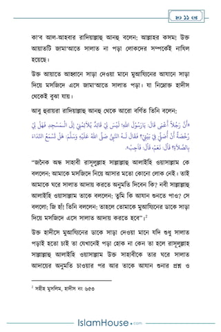  11 
কা‘ি আ -আহিার রাবদয়াল্লাহু আনহু িস ন: আল্লাহর কসম! উক্ত
আয়ােবি জামা‘আসে সা াে না পড়া ম াকসদর সম্পসকথই নাবয
হসয়সছ।
উক্ত আয়াসে আহ্বাসন সাড়া মদওয়া মাসন মুআবযেসনর আযাসন সাড়া
বদসয় মসবজসদ এসস জামা‘আসে সা াে পড়া। যা বনসম্াক্ত হাদীস
মর্সকই িুঝা যায়।
আিু হুরায়রা রাবদয়াল্লাহু আনহু মর্সক আসরা িবিথে বেবন িস ন:
«
ْ
‫ال‬
َ
‫َل‬ِ‫إ‬ ْ
ِ
‫ِن‬ُ‫م‬ِ‫ئ‬
َ
‫ال‬ُ‫ي‬
ٌ
‫د‬ِ‫ئ‬‫ا‬
َ
‫ق‬ ْ
ِ
‫ِل‬ َ
‫س‬
ْ
‫ي‬
َ
‫ل‬ !ِ‫هلل‬‫ا‬
َ
‫ل‬ْ‫و‬ُ‫س‬َ‫ار‬َ‫ي‬ :
َ
‫ال‬
َ
‫ق‬ َ
‫َم‬
ْ
‫ع‬
َ
‫أ‬
ً
‫ال‬ُ‫ج‬َ‫ر‬
َّ
‫ن‬
َ
‫أ‬
‫ـ‬
ْ
ِ
‫ِل‬
ْ
‫ل‬َ‫ه‬
َ
‫ف‬ ِ‫د‬ ِ‫ج‬ْ‫س‬َ‫م‬
ُ
‫أ‬
ْ
‫ن‬
َ
‫أ‬
ٌ
‫ة‬ َ
‫ص‬
ْ
‫خ‬ُ‫ر‬
ُّ
ِ
‫ِب‬َّ‫انل‬
ُ
‫ـه‬
َ
‫ل‬
َ
‫ال‬
َ
‫ق‬
َ
‫ف‬ ‫؟‬ْ
ِ
‫ِت‬
ْ
‫ي‬َ‫ب‬ ْ
ِ
‫ِف‬ َ
ِّ
‫ِّل‬ َ
‫ص‬
َّ
‫ّل‬ َ
‫ص‬
ُ‫اهلل‬
ِ‫ه‬
ْ
‫ي‬
َ
‫ل‬َ‫ع‬
َ‫م‬
َّ
‫ل‬َ‫س‬َ‫و‬
َ‫اء‬
َ
‫د‬ِّ‫انل‬ ُ‫ع‬َ‫م‬ ْ‫س‬
َ
‫ت‬
ْ
‫ل‬
َ
‫ه‬ :
َ
‫ق‬ ‫؟‬ِ‫ة‬
َ
‫ال‬ َّ
‫الص‬ِ‫ب‬
ْ
‫ب‬ِ‫ج‬
َ
‫ا‬
َ
‫ف‬ :
َ
‫ل‬
ْ
‫ا‬
َ
‫ق‬ ،ْ‫م‬َ‫ع‬
َ
‫ن‬ :
َ
‫ل‬
ْ
‫ا‬
»
.
“জননক অন্ধ সাহািী রাসূ ুল্লাহ সাল্লাল্লাহু আ াইবহ ওয়াসাল্লাম মক
ি স ন: আমাসক মসবজসদ বনসয় আসার মসো মকাসনা ম াক মনই। োই
আমাসক র্সর সা াে আদায় করসে অনুমবে বদসিন বক? নিী সাল্লাল্লাহু
আ াইবহ ওয়াসাল্লাম োসক ি স ন: েুবম বক আযান শুনসে পাও? মস
ি স া: বজ হাাঁ! বেবন ি স ন: োহস মোমাসক মুআবযেসনর ডাসক সাড়া
বদসয় মসবজসদ এসস সা াে আদায় করসে হসি”।2
উক্ত হাদীসস মুআবযেসনর ডাসক সাড়া মদওয়া মাসন যবদ শুধু সা াে
পড়াই হসো চাই ো মযখাসনই পড়া মহাক না মকন ো হস রাসূ ুল্লাহ
সাল্লাল্লাহু আ াইবহ ওয়াসাল্লাম উক্ত সাহািীসক োর র্সর সা াে
আদাসয়র অনুমবে চাওয়ার পর আর োসক আযান শুনার প্রশ্ন ও
2
সহীহ মুসব ম, হাদীস নাং ৬৫৩
 