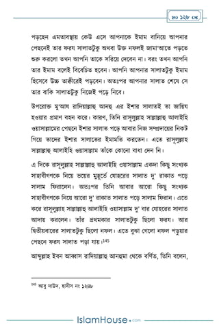  128 
পড়সছন এমোিিায় মকউ এসস আপনাসক ইমাম িাবনসয় আপনার
মপছসনই োর ফরয সা ােিু ক
ু অর্িা উক্ত নফ ই জামা‘আসে পড়সে
শুরু করস া েখন আপবন োসক সবরসয় মদসিন না। িরাং েখন আপবন
োর ইমাম িস ই বিসিবচে হসিন। আপবন আপনার সা ােিু ক
ু ইমাম
বহসসসি উচ্চ োিীসরই পড়সিন। অেঃপর আপনার সা াে মিসষ মস
োর িাবক সা ােিু ক
ু বনসজই পসড় বনসি।
উপসরাক্ত মু‘আয রাবদয়াল্লাহু আনহু এর ইিার সা ােই ো জাবয়য
হওয়ার প্রমাি িহন কসর। কারি, বেবন রাসূ ুল্লাহ সাল্লাল্লাহু আ াইবহ
ওয়াসাল্লাসমর মপছসন ইিার সা াে পসড় আিার বনজ সম্প্রদাসয়র বনকি
বর্সয় োসদর ইিার সা াসের ইমামবে করসেন। এসে রাসূ ুল্লাহ
সাল্লাল্লাহু আ াইবহ ওয়াসাল্লাম োাঁসক মকাসনা িাধা মদন বন।
এ বদসক রাসূ ুল্লাহ সাল্লাল্লাহু আ াইবহ ওয়াসাল্লাম একদা বকছু সাংখেক
সাহািীর্িসক বনসয় ভসয়র মুহূসেথ মযাহসরর সা াে দু’ রাকাে পসড়
সা াম বফরাস ন। অেঃপর বেবন আিার আসরা বকছু সাংখেক
সাহািীর্িসক বনসয় আসরা দু’ রাকাে সা াে পসড় সা াম বফরান। এসে
কসর রাসূ ুল্লাহ সাল্লাল্লাহু আ াইবহ ওয়াসাল্লাম দু’ িার মযাহসরর সা াে
আদায় করস ন। োাঁর প্রর্মকার সা ােিু ক
ু বছস া ফরয। আর
বিেীয়িাসরর সা ােিু ক
ু বছস া নফ । এসে িুঝা মর্স া নফ পড়
ু য়ার
মপছসন ফরয সা াে পড়া যায়।145
আব্দুল্লাহ ইিন আব্বাস রাবদয়াল্লাহু আনহুমা মর্সক িবিথে, বেবন িস ন,
145
আিু দাউদ, হাদীস নাং ১২৪৮
 