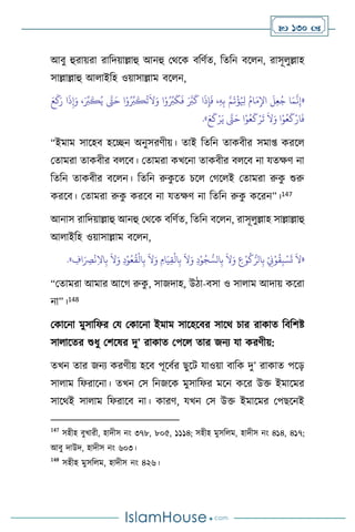  130 
আিু হুরায়রা রাবদয়াল্লাহু আনহু মর্সক িবিথে, বেবন িস ন, রাসূ ুল্লাহ
সাল্লাল্লাহু আ াইবহ ওয়াসাল্লাম িস ন,
«
َ‫ر‬ ‫ا‬
َ
‫ذ‬ِ‫إ‬َ‫و‬ ،َ ِّ
‫ب‬
َ
‫ك‬ُ‫ي‬ َّ
‫َّت‬َ‫ح‬ ‫ا‬ْ‫و‬ُ ِّ
‫ب‬
َ
‫ك‬
ُ
‫ت‬
َ
‫ال‬َ‫و‬ ‫ا‬ْ‫و‬ُ ِّ
‫ب‬
َ
‫ك‬
َ
‫ف‬ َ َّ
‫ب‬
َ
‫ك‬ ‫ا‬
َ
‫ذ‬ِ‫إ‬
َ
‫ف‬ ،ِ‫ه‬ِ‫ب‬ َّ‫م‬
َ
‫ت‬
ْ
‫ؤ‬ُ ِ
‫ْل‬ ُ‫ام‬َ‫م‬ِ‫اْل‬
َ
‫ل‬ِ‫ع‬ُ‫ج‬ ‫ا‬َ‫م‬
َّ
‫ن‬ِ‫إ‬
َ‫ع‬
َ
‫ك‬
َ‫و‬ ‫ا‬ْ‫و‬ُ‫ع‬
َ
‫ك‬ْ‫ار‬
َ
‫ف‬
َ‫ع‬
َ
‫ك‬ْ‫ر‬َ‫ي‬ َّ
‫َّت‬َ‫ح‬ ‫ا‬ْ‫و‬ُ‫ع‬
َ
‫ك‬ْ‫ر‬
َ
‫ت‬
َ
‫ال‬
»
.
“ইমাম সাসহি হসিন অনুসরিীয়। োই বেবন োকিীর সমা্ করস
মোমরা োকিীর ি সি। মোমরা কখসনা োকিীর ি সি না যেক্ষি না
বেবন োকিীর িস ন। বেবন রুক
ু সে চস মর্স ই মোমরা রুক
ু শুরু
করসি। মোমরা রুক
ু করসি না যেক্ষি না বেবন রুক
ু কসরন”।147
আনাস রাবদয়াল্লাহু আনহু মর্সক িবিথে, বেবন িস ন, রাসূ ুল্লাহ সাল্লাল্লাহু
আ াইবহ ওয়াসাল্লাম িস ন,
«
ِ
‫اف‬َ
ِ
‫ْص‬
ْ
‫ن‬ِ‫ال‬‫ا‬ِ‫ب‬
َ
‫ال‬َ‫و‬ ِ‫د‬ْ‫و‬ُ‫ع‬
ُ
‫ق‬
ْ
‫ال‬ِ‫ب‬
َ
‫ال‬َ‫و‬ ِ‫ام‬َ‫ي‬ِ‫ق‬
ْ
‫ال‬ِ‫ب‬
َ
‫ال‬َ‫و‬ ِ‫د‬ْ‫و‬ُ‫ج‬ ُّ‫الس‬ِ‫ب‬
َ
‫ال‬َ‫و‬ ِ
‫ع‬ْ‫و‬
ُ
‫ك‬ُّ‫الر‬ِ‫ب‬ ْ
ِ
‫ِن‬ْ‫و‬
ُ
‫ق‬ِ‫ب‬ ْ‫س‬
َ
‫ت‬
َ
‫ال‬
»
.
“মোমরা আমার আসর্ রুক
ু , সাজদাহ, উিা-িসা ও সা াম আদায় কসরা
না”।148
মকাসনা মুসাবফর ময মকাসনা ইমাম সাসহসির সাসর্ চার রাকাে বিবিষ্ট
সা াসের শুধু মিসষর দু’ রাকাে মপস োর জনে যা করিীয়:
েখন োর জনে করিীয় হসি পূসিথর ছুসি যাওয়া িাবক দু’ রাকাে পসড়
সা াম বফরাসনা। েখন মস বনজসক মুসাবফর মসন কসর উক্ত ইমাসমর
সাসর্ই সা াম বফরাসি না। কারি, যখন মস উক্ত ইমাসমর মপছসনই
147
সহীহ িুখারী, হাদীস নাং ৩৭৮, ৮০৫, ১১১৪; সহীহ মুসব ম, হাদীস নাং ৪১৪, ৪১৭;
আিু দাউদ, হাদীস নাং ৬০৩।
148
সহীহ মুসব ম, হাদীস নাং ৪২৬।
 