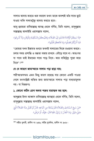  131 
সা াে আদায় করসে শুরু করস া েখন োসক অিিেই োাঁর সাসর্ ছুসি
যাওয়া িাবক সা ােিু ক
ু আদায় করসে হসি।
আিু হুরায়রা রাবদয়াল্লাহু আনহু মর্সক িবিথে, বেবন িস ন, রাসূ ুল্লাহ
সাল্লাল্লাহু আ াইবহ ওয়াসাল্লাম িস ন,
«
،‫وا‬ُ‫ع‬ِ
ْ
‫ْس‬
ُ
‫ت‬
َ
‫ال‬َ‫و‬ ،ِ‫ار‬
َ
‫ق‬َ‫و‬
ْ
‫ال‬َ‫و‬ ِ‫ة‬
َ
‫ين‬ِ‫ك‬ َّ‫الس‬ِ‫ب‬ ْ‫م‬
ُ
‫ـك‬
ْ
‫ي‬
َ
‫ل‬َ‫ع‬َ‫و‬ ،ِ‫ة‬
َ
‫ال‬ َّ
‫الص‬
َ
‫َل‬ِ‫إ‬ ‫وا‬
ُ
‫ش‬
ْ
‫ام‬
َ
‫ف‬
َ
‫ة‬َ‫ام‬
َ
‫ق‬ِ
ْ
‫اْل‬ ْ‫م‬ُ‫ت‬
ْ
‫ع‬ِ‫م‬َ‫س‬ ‫ا‬
َ
‫ذ‬ِ‫إ‬
ُّ
‫ل‬ َ
‫ص‬
َ
‫ف‬ ْ‫م‬ُ‫ت‬
ْ
‫ك‬َ‫ر‬
ْ
‫د‬
َ
‫أ‬ ‫ا‬َ‫م‬
َ
‫ف‬
‫وا‬ُّ‫م‬ِ‫ت‬
َ
‫أ‬
َ
‫ف‬ ْ‫م‬
ُ
‫ك‬
َ
‫ات‬
َ
‫ف‬ ‫ا‬َ‫م‬َ‫و‬ ،‫وا‬
»
.
“মোমরা যখন ইিামে শুনসি েখনই সা াসের বদসক রওয়ানা করসি।
চ ার সময় প্রিাবন্ত ও ভদ্রো িজায় রাখসি। মদৌসড় যাসি না। অেঃপর
যা পাসি োই ইমাসমর সাসর্ পসড় বনসি। আর িাবকিু ক
ু পুসরা কসর
বনসি”।149
ময ময কারসি জামা‘আসে সা াে পড়া ছাড়া যায়:
িরী‘আেসম্মে এমন বকছু কারি রসয়সছ যার মকাসনা একবি পাওয়া
মর্স েৎসাংবিষ্ট িেবক্তর জনে জামা‘আসে সা াে পড়া িাধেোমূ ক
নয়। যা বনম্রূপঃ
১. মকাসনা কবিন মরার্ অর্িা িত্রুর মারাত্ম্ক ভয় হস :
আব্দুল্লাহ ইিন আব্বাস রাবদয়াল্লাহু আনহুমা মর্সক িবিথে, বেবন িস ন,
রাসূ ুল্লাহ সাল্লাল্লাহু আ াইবহ ওয়াসাল্লাম িস ন,
«
‫ال‬ َ‫ع‬ِ‫م‬َ‫س‬ ْ‫ن‬َ‫م‬
‫ـ‬
ِّ
‫ات‬ ِ
‫ن‬ِ‫م‬
ُ
‫ه‬
ْ
‫ع‬
َ
‫ن‬
ْ
‫م‬
َ
‫ي‬ ْ‫م‬
َ
‫ل‬
َ
‫ف‬ ِ‫ة‬
َ
‫ال‬ َّ
‫الص‬ِ‫ب‬ َ
‫ى‬ِ‫د‬‫ا‬
َ
‫ن‬ُ‫م‬
ْ
ِ
‫ِت‬
َّ
‫ال‬
ُ
‫ة‬
َ
‫ال‬ َّ
‫الص‬
ُ
‫ه‬
ْ
‫ن‬ِ‫م‬
ْ
‫ل‬َ‫ب‬
ْ
‫ق‬
ُ
‫ت‬ ْ‫م‬
َ
‫ل‬ ٌ‫ر‬
ْ
‫ذ‬ُ‫ع‬ ِ‫ه‬ِ‫ع‬‫ا‬َ‫ب‬
ٌ
‫ض‬َ‫ر‬َ‫م‬ ْ‫و‬
َ
‫أ‬
ٌ
‫ف‬ْ‫و‬
َ
‫خ‬ :
َ
‫ال‬
َ
‫ق‬ ‫؟‬ِ‫هلل‬‫ا‬
َ
‫ل‬ْ‫و‬ُ‫س‬َ‫ر‬ ‫ا‬َ‫ي‬ ُ‫ر‬
ْ
‫ذ‬ُ‫ع‬
ْ
‫ال‬ ‫ا‬َ‫م‬َ‫و‬ :
َ
‫ل‬
ْ
‫ي‬ِ‫ق‬ ،
َّ
‫ّل‬ َ
‫ص‬
»
.
149
সহীহ িুখারী, হাদীস নাং ৬৩৬; সহীহ মুসব ম, হাদীস নাং ৯০৮।
 