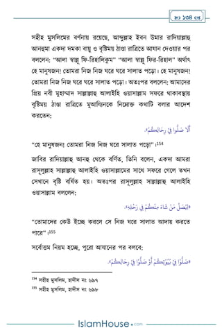  134 
সহীহ মুসব সমর িিথনায় রসয়সছ, আব্দুল্লাহ ইিন উমার রাবদয়াল্লাহু
আনহুমা একদা দমকা িায়ু ও িৃবষ্টময় িাণ্ডা রাবত্রসে আযান মদওয়ার পর
ি স ন: “আ া স্বাল্লূ বফ-বরহাব ক
ু ম” “আ া স্বাল্লূ বফর-বরহা ” অর্থাৎ
মহ মানুষজন! মোমরা বনজ বনজ র্সর র্সর সা াে পসড়া। মহ মানুষজন!
মোমরা বনজ বনজ র্সর র্সর সা াে পসড়া। অেঃপর ি স ন: আমাসদর
বপ্রয় নিী মুহাম্মাদ সাল্লাল্লাহু আ াইবহ ওয়াসাল্লাম সফসর র্াকািিায়
িৃবষ্টময় িাণ্ডা রাবত্রসে মুআবযেনসক বনসম্াক্ত কর্াবি ি ার আসদি
করসেন:
ْ‫م‬
ُ
‫ك‬ِ‫ل‬‫ا‬َ‫ح‬ِ‫ر‬ ْ
ِ
‫ِف‬ ‫وا‬
ُّ
‫ل‬ َ
‫ص‬
َ
‫ال‬
َ
‫أ‬
»
.
“মহ মানুষজন! মোমরা বনজ বনজ র্সর সা াে পসড়া”।154
জাবির রাবদয়াল্লাহু আনহু মর্সক িবিথে, বেবন িস ন, একদা আমরা
রাসূ ুল্লাহ সাল্লাল্লাহু আ াইবহ ওয়াসাল্লাসমর সাসর্ সফসর মর্স েখন
মসখাসন িৃবষ্ট িবষথে হয়। অেঃপর রাসূ ুল্লাহ সাল্লাল্লাহু আ াইবহ
ওয়াসাল্লাম ি স ন:
«
ِ‫ه‬ِ‫ل‬
ْ
‫ح‬َ‫ر‬ ِ
‫ِف‬ ْ‫م‬
ُ
‫ك‬
ْ
‫ن‬ِ‫م‬ َ‫اء‬
َ
‫ش‬ ْ‫ن‬َ‫م‬
ِّ
‫ل‬ َ
‫ص‬ُ ِ
‫ْل‬
»
.
“মোমাসদর মকউ ইসি করস মস বনজ র্সর সা াে আদায় করসে
পাসর”।155
সসিথাত্তম বনয়ম হসি, পুসরা আযাসনর পর ি সি:
«
ْ‫م‬
ُ
‫ك‬ِ‫ل‬‫ا‬َ‫ح‬ِ‫ر‬ ْ
ِ
‫ِف‬ ‫ا‬ْ‫و‬
ُّ
‫ل‬ َ
‫ص‬ ْ‫و‬
َ
‫أ‬ ْ‫م‬
ُ
‫ك‬ِ‫ت‬ْ‫و‬ُ‫ي‬ُ‫ب‬ ْ
ِ
‫ِف‬ ‫ا‬ْ‫و‬
ُّ
‫ل‬ َ
‫ص‬
»
.
154
সহীহ মুসব ম, হাদীস নাং ৬৯৭
155
সহীহ মুসব ম, হাদীস নাং ৬৯৮
 