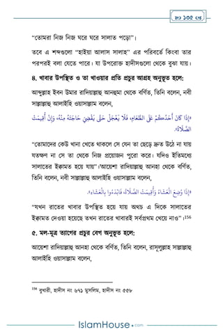  135 
“মোমরা বনজ বনজ র্সর র্সর সা াে পসড়া”।
েসি এ িব্দগুস া “হাইয়া আ াস সা াহ” এর পবরিসেথ বকাংিা োর
পরপরই ি া মযসে পাসর। যা উপসরাক্ত হাদীসগুস া মর্সক িুঝা যায়।
৪. খািার উপবিে ও ো খাওয়ার প্রবে প্রচুর আগ্রহ অনুভূ ে হস :
আব্দুল্লাহ ইিন উমার রাবদয়াল্লাহু আনহুমা মর্সক িবিথে, বেবন িস ন, নিী
সাল্লাল্লাহু আ াইবহ ওয়াসাল্লাম িস ন,
«
َ
‫ي‬
َ
‫ال‬
َ
‫ف‬ ، ِ‫ام‬َ‫ع‬ َّ
‫الط‬
َ َ
‫لَع‬ ْ‫م‬
ُ
‫ك‬
ُ
‫د‬َ‫ح‬
َ
‫أ‬
َ
‫ن‬
َ
‫َك‬ ‫ا‬
َ
‫ذ‬ِ‫إ‬
ْ
‫ت‬َ‫يم‬ِ‫ق‬
ُ
‫أ‬
ْ
‫ن‬ِ‫إ‬َ‫و‬ ،
ُ
‫ه‬
ْ
‫ن‬ِ‫م‬
ُ
‫ه‬َ‫ت‬َ‫اج‬َ‫ح‬ َ ِ
‫ِض‬
ْ
‫ق‬
َ
‫ي‬ َّ
‫َّت‬َ‫ح‬
ْ
‫ل‬َ‫ج‬
ْ
‫ع‬
ُ
‫ة‬
َ
‫ال‬ َّ
‫الص‬
»
.
“মোমাসদর মকউ খানা মখসে র্াকস মস মযন ো মছসড় দ্রুে উসি না যায়
যেক্ষি না মস ো মর্সক বনজ প্রসয়াজন পুসরা কসর। যবদও ইবেমসধে
সা াসের ইিামে হসয় যায়”।’আসয়িা রাবদয়াল্লাহু আনহা মর্সক িবিথে,
বেবন িস ন, নিী সাল্লাল্লাহু আ াইবহ ওয়াসাল্লাম িস ন,
«
ِ‫ء‬‫ا‬
َ
‫ش‬َ‫ع‬
ْ
‫ال‬ِ‫ب‬ ‫وا‬ُ‫ء‬
َ
‫د‬ْ‫اب‬
َ
‫ف‬ ،
ُ
‫ة‬
َ
‫ال‬ َّ
‫الص‬
ْ
‫ت‬َ‫يم‬ِ‫ق‬
ُ
‫أ‬َ‫و‬ ُ‫اء‬
َ
‫ش‬َ‫ع‬
ْ
‫ال‬ َ‫ع‬ ِ
‫ت‬ُ‫و‬ ‫ا‬
َ
‫ذ‬ِ‫إ‬
»
.
“যখন রাসের খািার উপবিে হসয় যায় অর্চ এ বদসক সা াসের
ইিামে মদওয়া হসয়সছ েখন রাসের খািারই সিথপ্রর্ম মখসয় নাও”।156
৫. ম -মূত্র েোসর্র প্রচুর মির্ অনুভূ ে হস :
আসয়িা রাবদয়াল্লাহু আনহা মর্সক িবিথে, বেবন িস ন, রাসূ ুল্লাহ সাল্লাল্লাহু
আ াইবহ ওয়াসাল্লাম িস ন,
156
িুখারী, হাদীস নাং ৬৭১ মুসব ম, হাদীস নাং ৫৫৮
 
