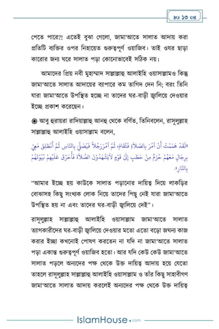  13 
মপসে পাসর?! এসেই িুঝা মর্স া, জামা‘আসে সা াে আদায় করা
প্রবেবি িেবক্তর ওপর বনহাসয়ে গুরুত্বপূিথ ওয়াবজি। োই ওযর ছাড়া
কাসরার জনে র্সর সা াে পড়া মকাসনাভাসিই সবিক নয়।
আমাসদর বপ্রয় নিী মুহাম্মাদ সাল্লাল্লাহু আ াইবহ ওয়াসাল্লামও বকন্তু
জামা‘আসে সা াে আদাসয়র িোপাসর কম োবর্দ মদন বন; িরাং বেবন
যারা জামা‘আসে উপবিে হসি না োসদর র্র-িাড়ী জ্বাব সয় মদওয়ার
ইসি প্রকাি কসরসছন।
 আিু হুরায়রা রাবদয়াল্লাহু আনহু মর্সক িবিথে, বেবনিস ন, রাসূ ুল্লাহ
সাল্লাল্লাহু আ াইবহ ওয়াসাল্লাম িস ন,
«
ْ
ِ
‫ِع‬َ‫م‬ َ
‫ق‬ِ‫ل‬ َ‫ط‬
ْ
‫ن‬
َ
‫أ‬ َّ‫م‬
ُ
‫ث‬ ِ
‫اس‬َّ‫انل‬ِ‫ب‬ َ
ِّ
‫ِّل‬ َ
‫ص‬ُ‫ي‬
َ
‫ف‬
ً
‫ال‬ُ‫ج‬َ‫ر‬َ‫ر‬ُ‫آم‬ َّ‫م‬
ُ
‫ث‬ ،َ‫ام‬
َ
‫ق‬ُ‫ت‬
َ
‫ف‬ ِ‫ة‬
َ
‫ال‬ ّ
‫الص‬ِ‫ب‬ َ‫ر‬ُ‫آم‬
ْ
‫ن‬
َ
‫أ‬ ُ
‫ت‬
ْ
‫م‬َ‫م‬
َ
‫ه‬
ْ
‫د‬
َ
‫ق‬
َ
‫ل‬
ِ‫ر‬ِ‫ب‬
ْ‫م‬ُ‫ه‬
َ
‫ت‬ْ‫و‬ُ‫ي‬ُ‫ب‬ ْ‫م‬ِ‫ه‬
ْ
‫ي‬
َ
‫ل‬َ‫ع‬
َ
‫ق‬ِّ‫ر‬َ‫ح‬
ُ
‫أ‬
َ
‫ف‬
َ
‫ة‬
َ
‫ال‬ َّ
‫الص‬
َ
‫ن‬ْ‫و‬
ُ
‫د‬َ‫ه‬
ْ
‫ش‬َ‫ي‬
َ
‫ال‬ ٍ‫م‬ْ‫و‬
َ
‫ق‬ ْ َ
‫َل‬ِ‫إ‬ ٍ
‫ب‬ َ
‫ط‬َ‫ح‬ ْ‫ن‬ِ‫م‬ ٌ‫م‬َ‫ز‬ُ‫ح‬ ْ‫م‬ُ‫ه‬َ‫ع‬َ‫م‬ ٍ‫ال‬َ‫ج‬
ِ‫ار‬َّ‫انل‬ِ‫ب‬
»
.
“আমার ইসি হয় কাউসক সা াে পড়াসনার দাবয়ত্ব বদসয় াকবড়র
মিাঝাসহ বকছু সাংখেক ম াক বনসয় োসদর বপছু মনই যারা জামা‘আসে
উপবিে হয় না এিাং োসদর র্র-িাড়ী জ্বাব সয় মদই”।
রাসূ ুল্লাহ সাল্লাল্লাহু আ াইবহ ওয়াসাল্লাম জামা‘আসে সা াে
েোর্কারীসদর র্র-িাড়ী জ্বাব সয় মদওয়ার মসো এসো িসড়া জর্নে কাজ
করার ইিা কখসনাই মপাষি করসেন না যবদ না জামা‘আসে সা াে
পড়া একান্ত গুরুত্বপূিথ ওয়াবজি হসো। আর যবদ মকউ মকউ জামা‘আসে
সা াে পড়স অনেসদর পক্ষ মর্সক উক্ত দাবয়ত্ব আদায় হসয় মযসো
োহস রাসূ ুল্লাহ সাল্লাল্লাহু আ াইবহ ওয়াসাল্লাম ও োাঁর বকছু সাহািীর্ি
জামা‘আসে সা াে আদায় করস ই অনেসদর পক্ষ মর্সক উক্ত দাবয়ত্ব
 
