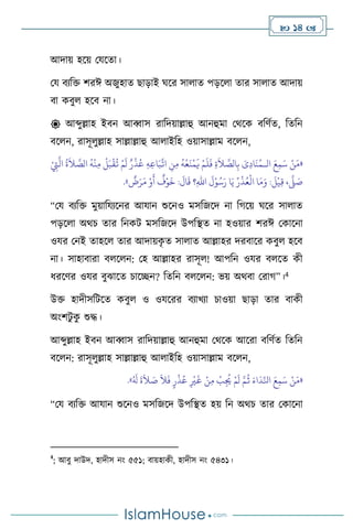 14 
আদায় হসয় মযসো।
ময িেবক্ত িরঈ অজুহাে ছাড়াই র্সর সা াে পড়স া োর সা াে আদায়
িা কিু হসি না।
 আব্দুল্লাহ ইিন আব্বাস রাবদয়াল্লাহু আনহুমা মর্সক িবিথে, বেবন
িস ন, রাসূ ুল্লাহ সাল্লাল্লাহু আ াইবহ ওয়াসাল্লাম িস ন,
«
‫ال‬ َ‫ع‬ِ‫م‬َ‫س‬ ْ‫ن‬َ‫م‬
‫ـ‬
ْ
ِ
‫ِت‬
َّ
‫ال‬
ُ
‫ة‬
َ
‫ال‬ َّ
‫الص‬
ُ
‫ه‬
ْ
‫ن‬ِ‫م‬
ْ
‫ل‬َ‫ب‬
ْ
‫ق‬
ُ
‫ت‬ ْ‫م‬
َ
‫ل‬ ٌ‫ر‬
ْ
‫ذ‬ُ‫ع‬ ِ‫ه‬ِ‫ع‬‫ا‬َ‫ب‬
ِّ
‫ات‬ ِ
‫ن‬ِ‫م‬
ُ
‫ه‬
ْ
‫ع‬
َ
‫ن‬
ْ
‫م‬
َ
‫ي‬ ْ‫م‬
َ
‫ل‬
َ
‫ف‬ ِ‫ة‬
َ
‫ال‬ َّ
‫الص‬ِ‫ب‬ َ
‫ى‬ِ‫د‬‫ا‬
َ
‫ن‬ُ‫م‬
ٌ
‫ض‬َ‫ر‬َ‫م‬ ْ‫و‬
َ
‫أ‬
ٌ
‫ف‬ْ‫و‬
َ
‫خ‬ :
َ
‫ال‬
َ
‫ق‬ ‫؟‬ِ‫هلل‬‫ا‬
َ
‫ل‬ْ‫و‬ُ‫س‬َ‫ر‬ ‫ا‬َ‫ي‬ ُ‫ر‬
ْ
‫ذ‬ُ‫ع‬
ْ
‫ال‬ ‫ا‬َ‫م‬َ‫و‬ :
َ
‫ل‬
ْ
‫ي‬ِ‫ق‬ ،
َّ
‫ّل‬ َ
‫ص‬
»
.
“ময িেবক্ত মুয়াবযেসনর আযান শুসনও মসবজসদ না বর্সয় র্সর সা াে
পড়স া অর্চ োর বনকি মসবজসদ উপবিে না হওয়ার িরঈ মকাসনা
ওযর মনই োহস োর আদায়ক
ৃ ে সা াে আল্লাহর দরিাসর কিু হসি
না। সাহািারা ি স ন: মহ আল্লাহর রাসূ ! আপবন ওযর ি সে কী
ধরসির ওযর িুঝাসে চাসিন? বেবন ি স ন: ভয় অর্িা মরার্”।4
উক্ত হাদীসবিসে কিু ও ওযসরর িোখো চাওয়া ছাড়া োর িাকী
অাংিিু ক
ু শুদ্ধ।
আব্দুল্লাহ ইিন আব্বাস রাবদয়াল্লাহু আনহুমা মর্সক আসরা িবিথে বেবন
িস ন: রাসূ ুল্লাহ সাল্লাল্লাহু আ াইবহ ওয়াসাল্লাম িস ন,
«
ُ َ
‫ل‬
َ
‫ة‬
َ
‫ال‬ َ
‫ص‬
َ
‫ال‬
َ
‫ف‬ ٍ‫ر‬
ْ
‫ذ‬ُ‫ع‬ ِ
ْ
‫ْي‬
َ
‫غ‬ ْ‫ن‬ِ‫م‬
ْ
‫ب‬ِ
ُ
‫ُي‬ ْ‫م‬
َ
‫ل‬ َّ‫م‬
ُ
‫ث‬ َ‫اء‬
َ
‫د‬ِّ‫انل‬ َ‫ع‬ِ‫م‬َ‫س‬ ْ‫ن‬َ‫م‬
»
.
“ময িেবক্ত আযান শুসনও মসবজসদ উপবিে হয় বন অর্চ োর মকাসনা
4
; আিু দাউদ, হাদীস নাং ৫৫১; িায়হাকী, হাদীস নাং ৫৪৩১।
 