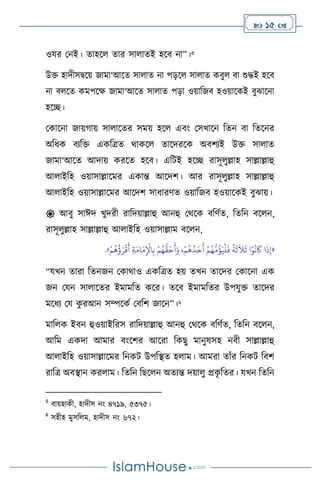  15 
ওযর মনই। োহস োর সা ােই হসি না”।5
উক্ত হাদীসিসয় জামা‘আসে সা াে না পড়স সা াে কিু িা শুদ্ধই হসি
না ি সে কমপসক্ষ জামা‘আসে সা াে পড়া ওয়াবজি হওয়াসকই িুঝাসনা
হসি।
মকাসনা জায়র্ায় সা াসের সময় হস এিাং মসখাসন বেন িা বেসনর
অবধক িেবক্ত একবত্রে র্াকস োসদরসক অিিেই উক্ত সা াে
জামা‘আসে আদায় করসে হসি। এবিই হসি রাসূ ুল্লাহ সাল্লাল্লাহু
আ াইবহ ওয়াসাল্লাসমর একান্ত আসদি। আর রাসূ ুল্লাহ সাল্লাল্লাহু
আ াইবহ ওয়াসাল্লাসমর আসদি সাধারিে ওয়াবজি হওয়াসকই িুঝায়।
 আিু সাঈদ খুদরী রাবদয়াল্লাহু আনহু মর্সক িবিথে, বেবন িস ন,
রাসূ ুল্লাহ সাল্লাল্লাহু আ াইবহ ওয়াসাল্লাম িস ন,
«
ُ
‫ؤ‬َ‫ي‬
ْ
‫ل‬
َ
‫ف‬
ً
‫ة‬
َ
‫ث‬
َ
‫ال‬
َ
‫ث‬ ‫ا‬ْ‫و‬
ُ
‫ن‬
َ
‫َك‬ ‫ا‬
َ
‫ذ‬ِ‫إ‬
ُ‫ه‬
ُّ
‫ق‬َ‫ح‬
َ
‫أ‬َ‫و‬ ،ْ‫م‬
ُ
‫ه‬
ُ
‫د‬َ‫ح‬
َ
‫أ‬ ْ‫م‬ُ‫ه‬
ُّ
‫م‬
ْ‫م‬
ُ
‫ه‬
ُ
‫ؤ‬َ‫ر‬
ْ
‫ق‬
َ
‫أ‬ ِ‫ة‬َ‫ام‬َ‫م‬ِ
ْ
‫اْل‬ِ‫ب‬ ْ‫م‬
»
.
“যখন োরা বেনজন মকার্াও একবত্রে হয় েখন োসদর মকাসনা এক
জন মযন সা াসের ইমামবে কসর। েসি ইমামবের উপযুক্ত োসদর
মসধে ময ক
ু রআন সম্পসকথ মিবি জাসন”।6
মাব ক ইিন হুওয়াইবরস রাবদয়াল্লাহু আনহু মর্সক িবিথে, বেবন িস ন,
আবম একদা আমার িাংসির আসরা বকছু মানুষসহ নিী সাল্লাল্লাহু
আ াইবহ ওয়াসাল্লাসমর বনকি উপবিে হ াম। আমরা োাঁর বনকি বিি
রাবত্র অিিান কর াম। বেবন বছস ন অেেন্ত দয়া ু প্রক
ৃ বের। যখন বেবন
5
িায়হাকী, হাদীস নাং ৪৭১৯, ৫৩৭৫।
6
সহীহ মুসব ম, হাদীস নাং ৬৭২।
 