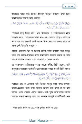 16 
আমাসদর মসধে িাবড় মফরার আকষথি অনুভি করস ন েখন বেবন
আমাসদরসক উসদ্দিে কসর ি স ন:
«
ْ‫م‬
ُ
‫ك‬
َ
‫ل‬
ْ
‫ن‬
ِّ
‫ذ‬
َ
‫ؤ‬ُ‫ي‬
ْ
‫ل‬
َ
‫ف‬
ُ
‫ة‬
َ
‫ال‬ َّ
‫الص‬ ِ
‫ت‬َ َ
‫َض‬َ‫ح‬ ‫ا‬
َ
‫ذ‬ِ‫إ‬
َ
‫ف‬ ،‫ا‬ْ‫و‬
ُّ
‫ل‬ َ
‫ص‬َ‫و‬ ،ْ‫م‬
ُ
‫ه‬ْ‫و‬ُ‫م‬
ِّ
‫ل‬َ‫ع‬َ‫و‬ ،ْ‫م‬ِ‫ه‬
ْ
‫ي‬ِ‫ف‬ ‫ا‬ْ‫و‬
ُ
‫ن‬ْ‫و‬
ُ
‫ك‬
َ
‫ف‬ ‫ا‬ْ‫و‬ُ‫ع‬ِ‫ج‬ْ‫ار‬
ُ َ
‫ب‬
ْ
‫ك‬
َ
‫أ‬ ْ‫م‬
ُ
‫ك‬
ُّ
‫م‬
ُ
‫ؤ‬َ ْ
‫ْل‬َ‫و‬ ،ْ‫م‬
ُ
‫ك‬
ُ
‫د‬َ‫ح‬
َ
‫أ‬
ْ‫م‬
ُ
‫ك‬
»
.
“মোমরা িাবড় বফসর যাও। বনজ স্ত্রী-সন্তান ও পবরিারিসর্থর মাসঝ
অিিান কসরা। োসদরসক বিক্ষা দাও এিাং সা াে পসড়া। সা াসের
সময় হস মোমাসদরই মকউ আযান বদসি এিাং মোমাসদর মাসঝ ময
িয়স্ক মসই ইমামবে করসি”।7
মকাসনা এ াকায় বেন িা বেসনর অবধক িেবক্ত অিিান করা সসেও
োরা যবদ আযান-ইিামে বদসয় জামা‘আসে সা াে আদায় না কসর
োহস িয়োন োসদর ওপর ভাস াভাসি মজাঁসক িসসি।
 আিুদ্দারদা রাবদয়াল্লাহু আনহু মর্সক িবিথে, বেবন িস ন, আবম
রাসূ ুল্লাহ সাল্লাল্লাহু আ াইবহ ওয়াসাল্লামসক ি সে শুসনবছ বেবন িস ন:
«
‫ا‬ َ
‫ط‬
ْ
‫ي‬
َّ
‫الش‬ ُ‫م‬ِ‫ه‬
ْ
‫ي‬
َ
‫ل‬َ‫ع‬
َ
‫ذ‬َ‫و‬
ْ
‫ح‬َ‫ت‬
ْ
‫اس‬
َّ
‫ال‬ِ‫إ‬
ُ
‫ة‬
َ
‫ال‬ َّ
‫الص‬ ُ‫م‬ِ‫يه‬ِ‫ف‬ ُ‫ام‬
َ
‫ق‬
ُ
‫ت‬
َ
‫ال‬َ‫و‬
ُ
‫ن‬
َّ
‫ذ‬
َ
‫ؤ‬ُ‫ي‬
َ
‫ال‬ ٍ‫ة‬َ‫ي‬ْ‫ر‬
َ
‫ق‬ ِ
‫ِف‬ ٍ‫ة‬
َ
‫ث‬
َ
‫ال‬
َ
‫ث‬ ْ‫ن‬ِ‫م‬ ‫ا‬َ‫م‬
ُ
‫ن‬
َّ
‫ن‬ِ‫إ‬
َ
‫ف‬ ِ‫ة‬َ‫اع‬َ‫م‬َْ
‫اْل‬ِ‫ب‬
َ
‫ك‬
ْ
‫ي‬
َ
‫ل‬َ‫ع‬
َ
‫ف‬
َ
‫ة‬َ‫ي‬ ِ
‫اص‬
َ
‫ق‬
ْ
‫ال‬
ُ
‫ل‬
ُ
‫ك‬
ْ
‫أ‬َ‫ي‬ َ
‫ب‬
ْ
‫ئ‬
ِّ
‫اذل‬
»
.
“মকাসনা গ্রাম িা এ াকায় যবদ বেনজন মানুষ র্াসক অর্চ মসখাসন
আযান-ইিামে বদসয় ফরয সা াে আদায় করা হস া না ো হস
োসদর ওপর িয়োন মজাঁসক িসসি। োই েুবম জামা‘আসে সা াে
পড়সি। কারি, মনকসড় িার্ মো একমাত্র দ ছুি ছার্ বিসকই মখসয়
7
সহীহ িুখারী, হাদীস নাং ৬২৮; সহীহ মুসব ম, হাদীস নাং ৬৭৪।
 