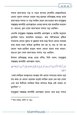  18 
সা াে জামা‘আসে পড়া না পড়ার িোপাসর ম াকবির মস্বিাচাবরোর
মকাসনা সুসযার্ র্াকসো োহস আিু হুরায়রা রাবদয়াল্লাহু আনহু োসক
জামা‘আসে সা াে না পসড় মসবজদ মর্সক মির হওয়ার জনে রাসূ ুল্লাহ
সাল্লাল্লাহু আ াইবহ ওয়াসাল্লাসমর একান্ত অিাধে িস আখোবয়ে করসেন
না। অেএি, িুঝা মর্স া জামা‘আসে সা াে পড়া ওয়াবজি।
এমনবক রাসূ ুল্লাহ সাল্লাল্লাহু আ াইবহ ওয়াসাল্লাম এ জােীয় মানুষসক
মুনাবফক িস ও আখোবয়ে কসরসছন। আর িরী‘আসের দৃবষ্টসে
সাধারিে মকাসনা সুন্নাে িা মুস্তাহাি কাজ ছাড়া বকাংিা মকাসনা মাকরূহ
কাজ করার দরুন কাউসক মুনাবফক ি া হয় না; িরাং ো ি া হয়
মকাসনা ফরয-ওয়াবজি ছাড়স অর্িা মকাসনা হারাম কাজ করস ।
অেএি িুঝা মর্স া জামা‘আসে সা াে পড়া ওয়াবজি।
উসমান রাবদয়াল্লাহু আনহু মর্সক িবিথে, বেবন িস ন, রাসূ ুল্লাহ
সাল্লাল্লাহু আ াইবহ ওয়াসাল্লাম িস ন,
«
ْ
‫ال‬ ْ
ِ
‫ِف‬
ُ
‫ان‬
َ
‫ذ‬
َ
‫األ‬
ُ
‫ه‬
َ
‫ك‬َ‫ر‬
ْ
‫د‬
َ
‫أ‬ ْ‫ن‬َ‫م‬
‫ـ‬
ُ‫ي‬
َ
‫ال‬ َ‫و‬
ُ
‫ه‬َ‫و‬ ٍ‫ة‬َ‫اج‬َ ِ
‫ِل‬
ْ
‫ج‬ُ‫ر‬
ْ َ
‫َي‬ ْ‫م‬
َ
‫ل‬ َ‫ج‬َ‫ر‬
َ
‫خ‬ َّ‫م‬
ُ
‫ث‬ ِ‫د‬ ِ‫ج‬ْ‫س‬َ‫م‬
‫ي‬ِ‫ر‬
َ‫و‬ُ‫ه‬
َ
‫ف‬
َ
‫ة‬َ‫ع‬
ْ
‫ج‬َّ‫الر‬
ُ
‫د‬
ٌ
‫ق‬ِ‫ف‬‫ا‬
َ
‫ن‬ُ‫م‬
»
.
“মকউ মসবজসদ অিিানরে অিিায় যবদ মকাসনা সা াসের আযান হসয়
যায় অর্চ মস মকাসনা প্রসয়াজন ছাড়াই মসবজদ মর্সক মির হসয় মর্স া
এিাং োর বিেীিার মসবজসদ বফসর আসারও ইসি মনই োহস মস
মুনাবফক”।10
রাসূ ুল্লাহ সাল্লাল্লাহু আ াইবহ ওয়াসাল্লাম মকাসনা ওযর ছাড়া সা াে
10
ইিন মাজাহ, হাদীস নাং ৭৪১।
 