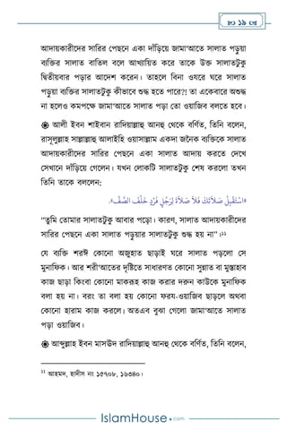  19 
আদায়কারীসদর সাবরর মপছসন একা দাাঁবড়সয় জামা‘আসে সা াে পড়
ু য়া
িেবক্তর সা াে িাবে িস আখোবয়ে কসর োসক উক্ত সা ােিু ক
ু
বিেীয়িার পড়ার আসদি কসরন। োহস বিনা ওযসর র্সর সা াে
পড়
ু য়া িেবক্তর সা ােিু ক
ু কীভাসি শুদ্ধ হসে পাসর?! ো এসকিাসর অশুদ্ধ
না হস ও কমপসক্ষ জামা‘আসে সা াে পড়া মো ওয়াবজি ি সে হসি।
 আ ী ইিন িাইিান রাবদয়াল্লাহু আনহু মর্সক িবিথে, বেবন িস ন,
রাসূ ুল্লাহ সাল্লাল্লাহু আ াইবহ ওয়াসাল্লাম একদা জননক িেবক্তসক সা াে
আদায়কারীসদর সাবরর মপছসন একা সা াে আদায় করসে মদসখ
মসখাসন দাাঁবড়সয় মর্স ন। যখন ম াকবি সা ােিু ক
ু মিষ করস া েখন
বেবন োসক ি স ন:
«
ِّ
‫ف‬ َّ
‫الص‬
َ
‫ف‬
ْ
‫ل‬
َ
‫خ‬ ٍ‫د‬ْ‫ر‬
َ
‫ف‬ ٍ
‫ل‬ُ‫ج‬َ‫ر‬ِ‫ل‬
َ
‫ة‬
َ
‫ال‬ َ
‫ص‬
َ
‫ال‬
َ
‫ف‬
َ
‫ك‬
َ
‫ت‬
َ
‫ال‬ َ
‫ص‬
ْ
‫ل‬ِ‫ب‬
ْ
‫ق‬َ‫ت‬
ْ
‫اس‬
»
.
“েু বম মোমার সা ােিু ক
ু আিার পসড়া। কারি, সা াে আদায়কারীসদর
সাবরর মপছসন একা সা াে পড়
ু য়ার সা ােিু ক
ু শুদ্ধ হয় না”।11
ময িেবক্ত িরঈ মকাসনা অজুহাে ছাড়াই র্সর সা াে পড়স া মস
মুনাবফক। আর িরী‘আসের দৃবষ্টসে সাধারিে মকাসনা সুন্নাে িা মুস্তাহাি
কাজ ছাড়া বকাংিা মকাসনা মাকরূহ কাজ করার দরুন কাউসক মুনাবফক
ি া হয় না। িরাং ো ি া হয় মকাসনা ফরয-ওয়াবজি ছাড়স অর্িা
মকাসনা হারাম কাজ করস । অেএি িুঝা মর্স া জামা‘আসে সা াে
পড়া ওয়াবজি।
 আব্দুল্লাহ ইিন মাসঊদ রাবদয়াল্লাহু আনহু মর্সক িবিথে, বেবন িস ন,
11
আহমদ, হাদীস নাং ১৫৭০৮, ১৬৩৪০।
 