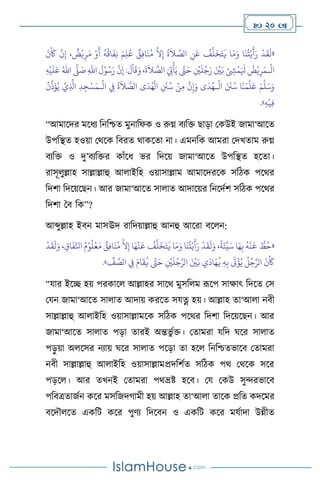  20 
«
َ
‫ن‬
ْ َ
‫َك‬
ْ
‫ن‬ِ‫إ‬ ،
ٌ
‫ض‬ْ‫ي‬ِ‫ر‬َ‫م‬ ْ‫و‬
َ
‫أ‬
ُ
‫ه‬
ُ
‫اق‬
َ
‫ف‬ِ‫ن‬ َ‫م‬ِ‫ل‬ُ‫ع‬ ٌ
‫ق‬ِ‫ف‬‫ا‬
َ
‫ن‬ُ‫م‬
َّ
‫ال‬ِ‫إ‬
ُ
‫ة‬
َ
‫ال‬ َّ
‫الص‬ ِ
‫ن‬َ‫ع‬
ُ
‫ف‬
َّ
‫ل‬
َ
‫خ‬َ‫ت‬
َ
‫ي‬ ‫ا‬َ‫م‬َ‫و‬ ‫ا‬
َ
‫ن‬
ُ
‫ت‬ْ‫ي‬
َ
‫أ‬َ‫ر‬
ْ
‫د‬
َ
‫ق‬
َ
‫ل‬
ْ
‫ال‬
‫ـ‬
،
َ
‫ة‬
َ
‫ال‬ َّ
‫الص‬ َ ِ
‫ِت‬
ْ
‫أ‬َ‫ي‬ َّ
‫َّت‬َ‫ح‬ ِ
ْ
‫ْي‬
َ
‫ل‬ُ‫ج‬َ‫ر‬ َ ْ
‫ْي‬َ‫ب‬ ْ ِ
‫ِش‬
ْ
‫م‬َ َ
‫ْل‬
ُ
‫ض‬ْ‫ي‬ِ‫ر‬َ‫م‬
ِ‫هلل‬‫ا‬
َ
‫ل‬ْ‫و‬ُ‫س‬َ‫ر‬
َّ
‫ن‬ِ‫إ‬ :
َ
‫ل‬
ْ
‫ا‬
َ
‫ق‬َ‫و‬
َّ
‫ّل‬ َ
‫ص‬
ُ‫اهلل‬
ِ‫ه‬
ْ
‫ي‬
َ
‫ل‬َ‫ع‬
َ‫م‬
َّ
‫ل‬َ‫س‬َ‫و‬
ْ
‫ال‬ َ َ
‫َن‬ُ‫س‬ ‫ا‬
َ
‫ن‬َ‫م‬
َّ
‫ل‬َ‫ع‬
‫ـ‬
ْ
‫ال‬ ِ
‫ِف‬
ُ
‫ة‬
َ
‫ال‬ َّ
‫الص‬ ‫ى‬
َ
‫د‬ُ‫ه‬
ْ
‫ال‬ ِ
َ
‫َن‬ُ‫س‬ ْ‫ن‬ِ‫م‬
َّ
‫ن‬ِ‫إ‬َ‫و‬ ‫ى‬
َ
‫د‬ُ‫ه‬
‫ـ‬
ْ‫س‬َ‫م‬
ُ
‫ن‬
َّ
‫ذ‬
َ
‫ؤ‬ُ‫ي‬ ْ‫ي‬ِ
َّ
‫اذل‬ ِ‫د‬ِ‫ج‬
ِ‫ه‬
ْ
‫ي‬ِ‫ف‬
»
.
“আমাসদর মসধে বনবশ্চে মুনাবফক ও রুগ্ন িেবক্ত ছাড়া মকউই জামা‘আসে
উপবিে হওয়া মর্সক বিরে র্াকসো না। এমনবক আমরা মদখোম রুগ্ন
িেবক্ত ও দু’িেবক্তর কাাঁসধ ভর বদসয় জামা‘আসে উপবিে হসো।
রাসূ ুল্লাহ সাল্লাল্লাহু আ াইবহ ওয়াসাল্লাম আমাসদরসক সবিক পসর্র
বদিা বদসয়সছন। আর জামা‘আসে সা াে আদাসয়র বনসদথি সবিক পসর্র
বদিা দি বক”?
আব্দুল্লাহ ইিন মাসঊদ রাবদয়াল্লাহু আনহু আসরা িস ন:
«
ُّ
‫ط‬ُ‫ح‬
ُ
‫ه‬
ْ
‫ن‬
َ
‫ع‬
‫ا‬َ‫ه‬ِ‫ب‬
،
ً
‫ة‬َ‫ئ‬
ِّ
‫ي‬َ‫س‬
ْ
‫د‬
َ
‫ق‬
َ
‫ل‬َ‫و‬
‫ا‬
َ
‫ن‬
ُ
‫ت‬ْ‫ي‬
َ
‫أ‬َ‫ر‬
‫ا‬َ‫م‬َ‫و‬
ُ
‫ف‬
َّ
‫ل‬
َ
‫خ‬َ‫ت‬
َ
‫ي‬
‫ا‬َ‫ه‬
ْ
‫ن‬
َ
‫ع‬
َّ
‫ال‬ِ‫إ‬
ٌ
‫ق‬ِ‫ف‬‫ا‬
َ
‫ن‬ُ‫م‬
ُ‫م‬ْ‫و‬
ُ
‫ل‬
ْ
‫ع‬َ‫م‬
، ِ‫اق‬
َ
‫ف‬ِّ‫انل‬
ْ
‫د‬
َ
‫ق‬
َ
‫ل‬َ‫و‬
َ
‫ن‬
ْ َ
‫َك‬
ُ
‫ل‬ُ‫ج‬َّ‫الر‬
َ
‫ت‬
ْ
‫ؤ‬ُ‫ي‬
ِ‫ه‬ِ‫ب‬
‫ي‬
َ
‫اد‬َ‫ه‬
ُ
‫ي‬
َ ْ
‫ْي‬َ‫ب‬
ِ
ْ
‫ْي‬
َ
‫ل‬ُ‫ج‬َّ‫الر‬
َّ
‫َّت‬َ‫ح‬
َ‫ام‬
َ
‫ق‬
ُ
‫ي‬
ِ
‫ِف‬
ِّ
‫ف‬ َّ
‫الص‬
»
.
“যার ইসি হয় পরকাস আল্লাহর সাসর্ মুসব ম রূসপ সাক্ষাৎ বদসে মস
মযন জামা‘আসে সা াে আদায় করসে সযত্ন হয়। আল্লাহ ো‘আ া নিী
সাল্লাল্লাহু আ াইবহ ওয়াসাল্লামসক সবিক পসর্র বদিা বদসয়সছন। আর
জামা‘আসে সা াে পড়া োরই অন্তভু থক্ত। মোমরা যবদ র্সর সা াে
পড়
ু য়া অ সসর নোয় র্সর সা াে পসড়া ো হস বনবশ্চেভাসি মোমরা
নিী সাল্লাল্লাহু আ াইবহ ওয়াসাল্লামপ্রদবিথে সবিক পর্ মর্সক সসর
পড়স । আর েখনই মোমরা পর্ভ্রষ্ট হসি। ময মকউ সুেরভাসি
পবিত্রোজথন কসর মসবজদর্ামী হয় আল্লাহ ো‘আ া োসক প্রবে কদসমর
িসদৌ সে একবি কসর পুিে বদসিন ও একবি কসর মযথাদা উন্নীে
 
