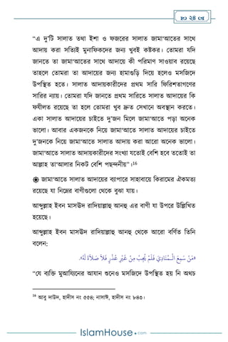  24 
“এ দু’বি সা াে ের্া ইিা ও ফজসরর সা াে জামা‘আসের সাসর্
আদায় করা সবেেই মুনাবফকসদর জনে খুিই কষ্টকর। মোমরা যবদ
জানসে ো জামা‘আসের সাসর্ আদাসয় কী পবরমাি সাওয়াি রসয়সছ
োহস মোমরা ো আদাসয়র জনে হামাগুবড় বদসয় হস ও মসবজসদ
উপবিে হসে। সা াে আদায়কারীসদর প্রর্ম সাবর বফবরিোর্সির
সাবরর নোয়। মোমরা যবদ জানসে প্রর্ম সাবরসে সা াে আদাসয়র বক
ফযী ে রসয়সছ ো হস মোমরা খুি দ্রুে মসখাসন অিিান করসে।
একা সা াে আদাসয়র চাইসে দু’জন বমস জামা‘আসে পড়া অসনক
ভাস া। আিার একজনসক বনসয় জামা‘আসে সা াে আদাসয়র চাইসে
দু’জনসক বনসয় জামা‘আসে সা াে আদায় করা আসরা অসনক ভাস া।
জামা‘আসে সা াে আদায়কারীসদর সাংখো যসোই মিবি হসি েসোই ো
আল্লাহ ো‘আ ার বনকি মিবি পছেনীয়”।16
 জামা‘আসে সা াে আদাসয়র িোপাসর সাহািাসয় বকরাসমর ঐকমেে
রসয়সছ যা বনসম্র িািীগুস া মর্সক িুঝা যায়।
আব্দুল্লাহ ইিন মাসঊদ রাবদয়াল্লাহু আনহু এর িািী যা উপসর উবল্লবখে
হসয়সছ।
আব্দুল্লাহ ইিন মাসঊদ রাবদয়াল্লাহু আনহু মর্সক আসরা িবিথে বেবন
িস ন:
«
ْ
‫ال‬ َ‫ع‬ِ‫م‬َ‫س‬ ْ‫ن‬َ‫م‬
‫ـ‬
َ
‫غ‬ ْ‫ن‬ِ‫م‬
ْ
‫ب‬ِ
ُ
‫ُي‬ ْ‫م‬
َ
‫ل‬
َ
‫ف‬ َ‫ي‬ِ‫د‬‫ا‬
َ
‫ن‬ُ‫م‬
ُ َ
‫ل‬
َ
‫ة‬
َ
‫ال‬ َ
‫ص‬
َ
‫ال‬
َ
‫ف‬ ٍ‫ر‬
ْ
‫ذ‬ُ‫ع‬ ِ
ْ
‫ْي‬
»
.
“ময িেবক্ত মুআবযেসনর আযান শুসনও মসবজসদ উপবিে হয় বন অর্চ
16
আিু দাউদ, হাদীস নাং ৫৫৪; নাসাঈ, হাদীস নাং ৮৪৩।
 