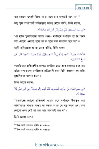  25 
োর মকাসনা ওযরই বছস া না ো হস োর সা ােই হসি না”।17
আিু মূসা আি‘আরী রাবদয়াল্লাহু আনহু মর্সক িবিথে, বেবন িস ন,
«
َ‫م‬
ْ
‫ال‬ َ‫ع‬ِ‫م‬َ‫س‬ ْ‫ن‬
‫ـ‬
ُ َ
‫ل‬
َ
‫ة‬
َ
‫ال‬ َ
‫ص‬
َ
‫ال‬
َ
‫ف‬ ٍ‫ر‬
ْ
‫ذ‬ُ‫ع‬ ِ
ْ
‫ْي‬
َ
‫غ‬ِ‫ب‬
ْ
‫ب‬ِ
ُ
‫ُي‬ ْ‫م‬
َ
‫ل‬
َ
‫ف‬ َ‫ي‬ِ‫د‬‫ا‬
َ
‫ن‬ُ‫م‬
»
.
“ময িেবক্ত মুআবযেসনর আযান শুসনও মসবজসদ উপবিে হয় বন অর্চ
োর মকাসনা ওযরই বছস া না ো হস োর সা ােই হসি না”।18
আ ী রাবদয়াল্লাহু আনহু মর্সক িবিথে, বেবন িস ন,
«
ْ
‫ال‬ ِ‫ار‬َ ِ
‫ْل‬
َ
‫ة‬
َ
‫ال‬ َ
‫ص‬
َ
‫ال‬
‫ـ‬
ْ
‫ال‬ ْ‫ـي‬ِ‫ف‬
َّ
‫ال‬ِ‫إ‬ ِ‫د‬ِ‫ج‬ْ‫س‬َ‫م‬
‫ـ‬
‫ال‬ ُ‫ار‬َ‫ج‬ ْ‫ن‬َ‫م‬َ‫و‬ :
َ
‫ل‬
ْ
‫ي‬ِ‫ق‬ ،ِ‫د‬ِ‫ج‬ْ‫س‬َ‫م‬
ْ‫ـ‬
َ
‫ال‬
َ
‫ق‬ ‫؟‬ِ‫د‬ ِ‫ج‬ْ‫س‬َ‫م‬
ْ‫ن‬َ‫م‬ :
‫ال‬ َ‫ع‬ِ‫م‬َ‫س‬
ْ‫ـ‬
َ
‫ي‬ِ‫د‬‫ا‬
َ
‫ن‬ُ‫م‬
»
.
“মসবজসদর প্রবেসিিীর সা াে মসবজদ ছাড়া আর মকার্াও হসি না।
োাঁসক ি া হস া: মসবজসদর প্রবেসিিী মক? বেবন ি স ন: ময িেবক্ত
মুআবযেসনর আযান শুসন”।
বেবন আসরা িস ন:
«
ْ
‫ال‬ ِ‫ان‬َ ْ
‫ْي‬ِ‫ج‬ ْ‫ن‬ِ‫م‬ َ‫اء‬
َ
‫د‬ِّ‫انل‬ َ‫ع‬ِ‫م‬َ‫س‬ ْ‫ن‬َ‫م‬
‫ـ‬
َ
‫ال‬
َ
‫ف‬ ٍ‫ر‬
ْ
‫ذ‬ُ‫ع‬ ِ
ْ
‫ْي‬
َ
‫غ‬ ْ‫ن‬ِ‫م‬ ٌ‫ح‬
ْ
‫ي‬ ِ‫ح‬ َ
‫ص‬ َ‫و‬
ُ
‫ه‬َ‫و‬
ْ
‫ب‬ِ
ُ
‫ُي‬ ْ‫م‬
َ
‫ل‬
َ
‫ف‬ ِ‫د‬ ِ‫ج‬ْ‫س‬َ‫م‬
ُ َ
‫ل‬
َ
‫ة‬
َ
‫ال‬ َ
‫ص‬
»
.
“মসবজসদর মকাসনা প্রবেসিিী আযান শুসন মসবজসদ উপবিে হসয়
জামা‘আসে সা াে আদায় না করস অর্চ মস সুি-সি এিাং োর
মকাসনা ওযর মনই ো হস োর সা ােই হসি না”।
বেবন আসরা িস ন:
17
ইিন আিী িায়িাহ, হাদীস নাং ৩৪৮৬।
18
ইিন আিী িায়িাহ, হাদীস নাং ৩৪৮২।
 