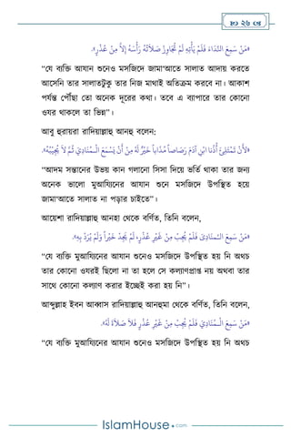  26 
«
ْ‫ن‬َ‫م‬
َ‫ع‬ِ‫م‬َ‫س‬
َ‫اء‬
َ
‫د‬ِّ‫انل‬
ْ‫م‬
َ
‫ل‬
َ
‫ف‬
ِ‫ه‬ِ‫ت‬
ْ
‫أ‬َ‫ي‬
ْ‫م‬
َ
‫ل‬
ْ‫ز‬ِ‫او‬َ ُ
‫ُت‬
ُ
‫ه‬
ُ
‫ت‬
َ
‫ال‬ َ
‫ص‬
ُ
‫ه‬َ‫س‬
ْ
‫أ‬َ‫ر‬
َّ
‫ال‬ِ‫إ‬
ْ‫ن‬ِ‫م‬
ٍ‫ر‬
ْ
‫ذ‬ُ‫ع‬
»
.
“ময িেবক্ত আযান শুসনও মসবজসদ জামা‘আসে সা াে আদায় করসে
আসসবন োর সা ােিু ক
ু োর বনজ মার্াই অবেক্রম করসি না। আকাি
পযথন্ত মপৌঁছা মো অসনক দূসরর কর্া। েসি এ িোপাসর োর মকাসনা
ওযর র্াকস ো বভন্ন”।
আিু হুরায়রা রাবদয়াল্লাহু আনহু িস ন:
«
ْ
‫ال‬ َ‫ع‬َ‫م‬ ْ‫س‬َ‫ي‬
ْ
‫ن‬
َ
‫أ‬ ْ‫ن‬ِ‫م‬ ُ َ
‫ل‬ ٌ ْ
‫ْي‬
َ
‫خ‬
ً
‫ابا‬
َ
‫ذ‬ُ‫م‬
ً
‫اصا‬ َ
‫ص‬َ‫ر‬ َ‫م‬
َ
‫آد‬ ِ
‫ن‬ْ‫اب‬ ‫نا‬
ُ
‫ذ‬
ُ
‫أ‬ َ‫ئ‬ِ‫ل‬َ‫ت‬
ْ
‫م‬
َ
‫ت‬
ْ
‫ن‬
َ
‫أل‬
‫ـ‬
ُ
‫ه‬ُ‫ب‬
ْ
‫ي‬ِ
ُ
‫ُي‬
َ
‫ال‬ َّ‫م‬
ُ
‫ث‬ َ‫ي‬ِ‫د‬‫ا‬
َ
‫ن‬ُ‫م‬
»
.
“আদম সন্তাসনর উভয় কান র্ াসনা বসসা বদসয় ভবেথ র্াকা োর জনে
অসনক ভাস া মুআবযেসনর আযান শুসন মসবজসদ উপবিে হসয়
জামা‘আসে সা াে না পড়ার চাইসে”।
আসয়িা রাবদয়াল্লাহু আনহা মর্সক িবিথে, বেবন িস ন,
«
ْ‫ن‬َ‫م‬
َ‫ع‬ِ‫م‬َ‫س‬
َ‫ى‬ِ‫د‬‫ا‬
َ
‫من‬ُ‫الـ‬
ْ‫م‬
َ
‫ل‬
َ
‫ف‬
ْ
‫ب‬ِ
ُ
‫ُي‬
ْ‫ن‬ِ‫م‬
ِ
ْ
‫ْي‬
َ
‫غ‬
،ٍ‫ر‬
ْ
‫ذ‬ُ‫ع‬
ْ‫م‬
َ
‫ل‬
ْ
‫د‬ِ
َ
‫ُي‬
ً
‫ا‬
ْ
‫ْي‬
َ
‫خ‬
ْ‫م‬
َ
‫ل‬َ‫و‬
ْ
‫د‬َ‫ر‬ُ‫ي‬
ِ‫ب‬
ِ‫ه‬
»
.
“ময িেবক্ত মুআবযেসনর আযান শুসনও মসবজসদ উপবিে হয় বন অর্চ
োর মকাসনা ওযরই বছস া না ো হস মস ক োিপ্রা্ নয় অর্িা োর
সাসর্ মকাসনা ক োি করার ইসিই করা হয় বন”।
আব্দুল্লাহ ইিন আব্বাস রাবদয়াল্লাহু আনহুমা মর্সক িবিথে, বেবন িস ন,
«
ْ
‫ال‬ َ‫ع‬ِ‫م‬َ‫س‬ ْ‫ن‬َ‫م‬
‫ـ‬
َ‫ي‬ِ‫د‬‫ا‬
َ
‫ن‬ُ‫م‬
ُ َ
‫ل‬
َ
‫ة‬
َ
‫ال‬ َ
‫ص‬
َ
‫ال‬
َ
‫ف‬ ٍ‫ر‬
ْ
‫ذ‬ُ‫ع‬ ِ
ْ
‫ْي‬
َ
‫غ‬ ْ‫ن‬ِ‫م‬
ْ
‫ب‬ِ
ُ
‫ُي‬ ْ‫م‬
َ
‫ل‬
َ
‫ف‬
»
.
“ময িেবক্ত মুআবযেসনর আযান শুসনও মসবজসদ উপবিে হয় বন অর্চ
 